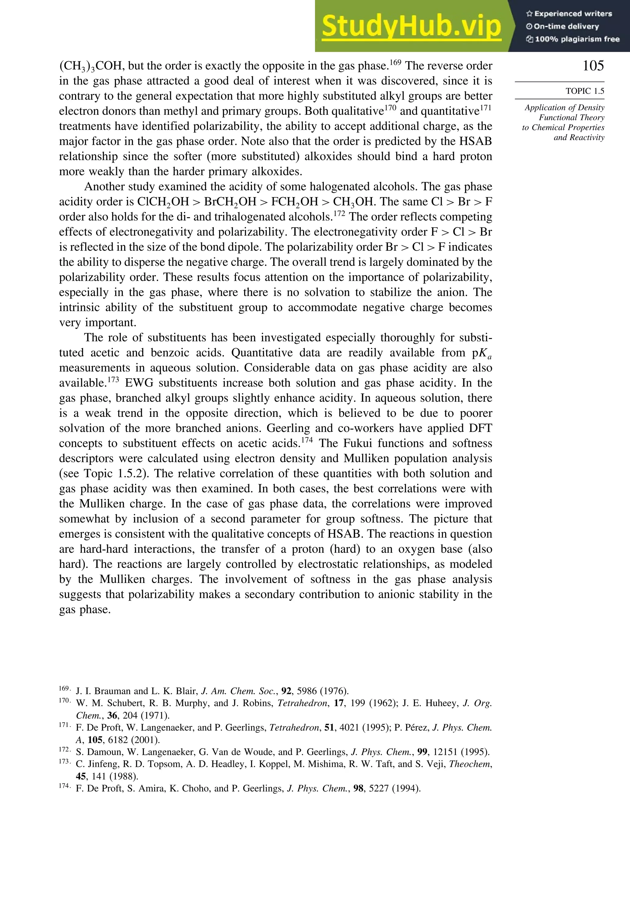 105
TOPIC 1.5
Application of Density
Functional Theory
to Chemical Properties
and Reactivity
CH33COH, but the order is exactly the opposite in the gas phase.169
The reverse order
in the gas phase attracted a good deal of interest when it was discovered, since it is
contrary to the general expectation that more highly substituted alkyl groups are better
electron donors than methyl and primary groups. Both qualitative170
and quantitative171
treatments have identified polarizability, the ability to accept additional charge, as the
major factor in the gas phase order. Note also that the order is predicted by the HSAB
relationship since the softer (more substituted) alkoxides should bind a hard proton
more weakly than the harder primary alkoxides.
Another study examined the acidity of some halogenated alcohols. The gas phase
acidity order is ClCH2OH  BrCH2OH  FCH2OH  CH3OH. The same Cl  Br  F
order also holds for the di- and trihalogenated alcohols.172
The order reflects competing
effects of electronegativity and polarizability. The electronegativity order F  Cl  Br
is reflected in the size of the bond dipole. The polarizability order Br  Cl  F indicates
the ability to disperse the negative charge. The overall trend is largely dominated by the
polarizability order. These results focus attention on the importance of polarizability,
especially in the gas phase, where there is no solvation to stabilize the anion. The
intrinsic ability of the substituent group to accommodate negative charge becomes
very important.
The role of substituents has been investigated especially thoroughly for substi-
tuted acetic and benzoic acids. Quantitative data are readily available from pKa
measurements in aqueous solution. Considerable data on gas phase acidity are also
available.173
EWG substituents increase both solution and gas phase acidity. In the
gas phase, branched alkyl groups slightly enhance acidity. In aqueous solution, there
is a weak trend in the opposite direction, which is believed to be due to poorer
solvation of the more branched anions. Geerling and co-workers have applied DFT
concepts to substituent effects on acetic acids.174
The Fukui functions and softness
descriptors were calculated using electron density and Mulliken population analysis
(see Topic 1.5.2). The relative correlation of these quantities with both solution and
gas phase acidity was then examined. In both cases, the best correlations were with
the Mulliken charge. In the case of gas phase data, the correlations were improved
somewhat by inclusion of a second parameter for group softness. The picture that
emerges is consistent with the qualitative concepts of HSAB. The reactions in question
are hard-hard interactions, the transfer of a proton (hard) to an oxygen base (also
hard). The reactions are largely controlled by electrostatic relationships, as modeled
by the Mulliken charges. The involvement of softness in the gas phase analysis
suggests that polarizability makes a secondary contribution to anionic stability in the
gas phase.
169
J. I. Brauman and L. K. Blair, J. Am. Chem. Soc., 92, 5986 (1976).
170
W. M. Schubert, R. B. Murphy, and J. Robins, Tetrahedron, 17, 199 (1962); J. E. Huheey, J. Org.
Chem., 36, 204 (1971).
171
F. De Proft, W. Langenaeker, and P. Geerlings, Tetrahedron, 51, 4021 (1995); P. Pérez, J. Phys. Chem.
A, 105, 6182 (2001).
172
S. Damoun, W. Langenaeker, G. Van de Woude, and P. Geerlings, J. Phys. Chem., 99, 12151 (1995).
173
C. Jinfeng, R. D. Topsom, A. D. Headley, I. Koppel, M. Mishima, R. W. Taft, and S. Veji, Theochem,
45, 141 (1988).
174
F. De Proft, S. Amira, K. Choho, and P. Geerlings, J. Phys. Chem., 98, 5227 (1994).
 