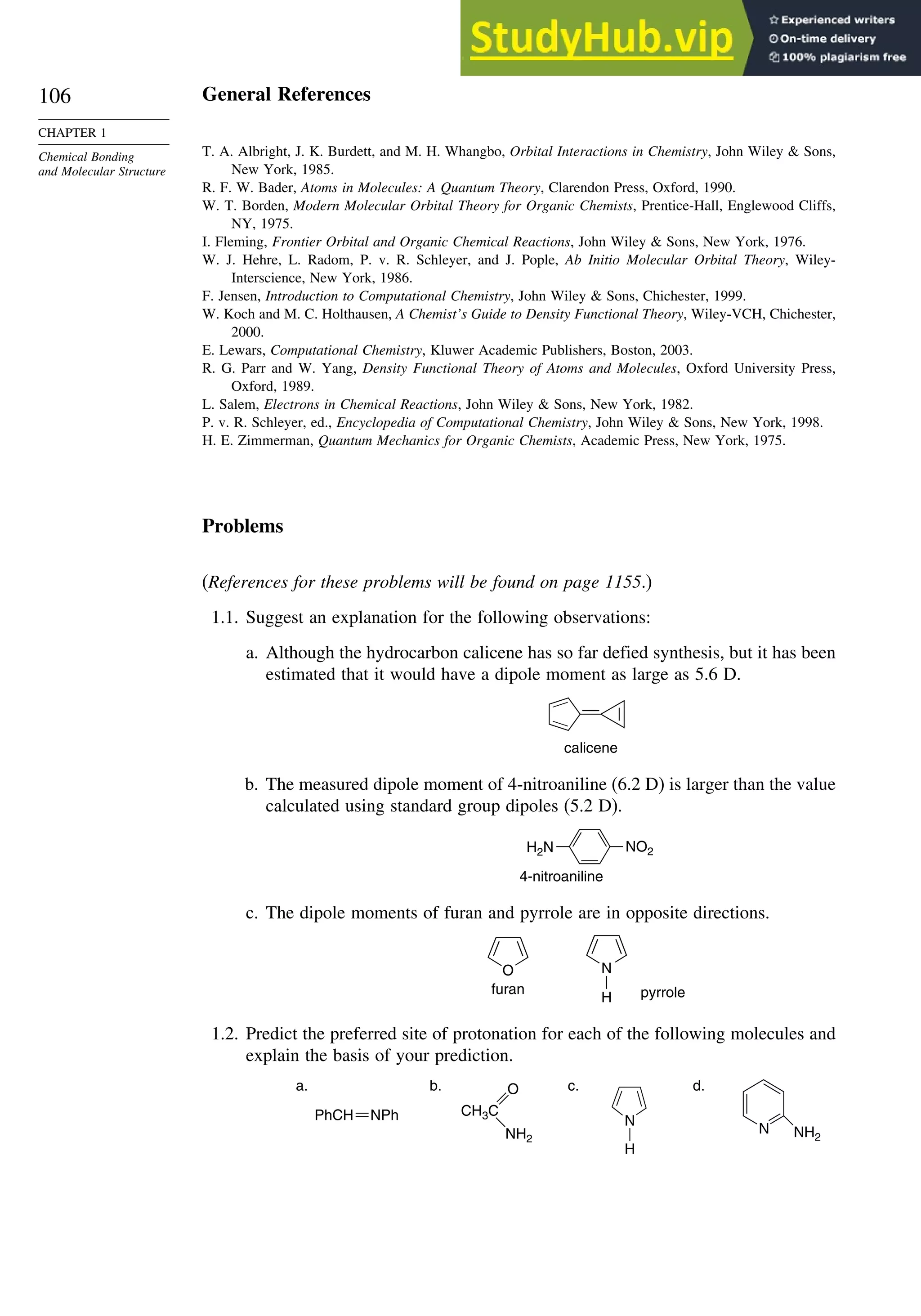 106
CHAPTER 1
Chemical Bonding
and Molecular Structure
General References
T. A. Albright, J. K. Burdett, and M. H. Whangbo, Orbital Interactions in Chemistry, John Wiley  Sons,
New York, 1985.
R. F. W. Bader, Atoms in Molecules: A Quantum Theory, Clarendon Press, Oxford, 1990.
W. T. Borden, Modern Molecular Orbital Theory for Organic Chemists, Prentice-Hall, Englewood Cliffs,
NY, 1975.
I. Fleming, Frontier Orbital and Organic Chemical Reactions, John Wiley  Sons, New York, 1976.
W. J. Hehre, L. Radom, P. v. R. Schleyer, and J. Pople, Ab Initio Molecular Orbital Theory, Wiley-
Interscience, New York, 1986.
F. Jensen, Introduction to Computational Chemistry, John Wiley  Sons, Chichester, 1999.
W. Koch and M. C. Holthausen, A Chemist’s Guide to Density Functional Theory, Wiley-VCH, Chichester,
2000.
E. Lewars, Computational Chemistry, Kluwer Academic Publishers, Boston, 2003.
R. G. Parr and W. Yang, Density Functional Theory of Atoms and Molecules, Oxford University Press,
Oxford, 1989.
L. Salem, Electrons in Chemical Reactions, John Wiley  Sons, New York, 1982.
P. v. R. Schleyer, ed., Encyclopedia of Computational Chemistry, John Wiley  Sons, New York, 1998.
H. E. Zimmerman, Quantum Mechanics for Organic Chemists, Academic Press, New York, 1975.
Problems
(References for these problems will be found on page 1155.)
1.1. Suggest an explanation for the following observations:
a. Although the hydrocarbon calicene has so far defied synthesis, but it has been
estimated that it would have a dipole moment as large as 5.6 D.
calicene
b. The measured dipole moment of 4-nitroaniline (6.2 D) is larger than the value
calculated using standard group dipoles (5.2 D).
NO2
H2N
4-nitroaniline
c. The dipole moments of furan and pyrrole are in opposite directions.
O N
H
furan pyrrole
1.2. Predict the preferred site of protonation for each of the following molecules and
explain the basis of your prediction.
PhCH NPh CH3C
O
NH2
N
H
N NH2
a. b. c. d.
 