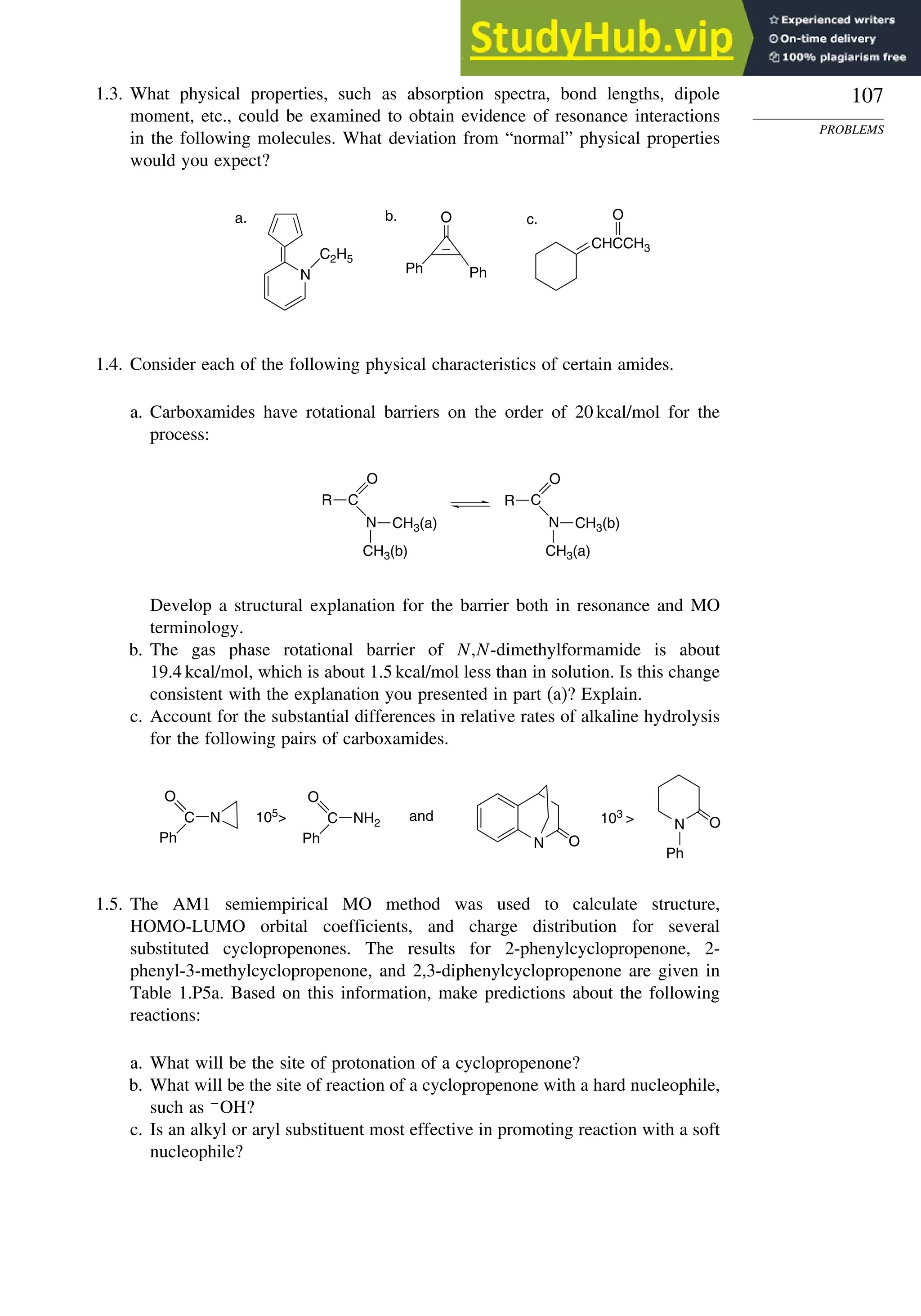 107
PROBLEMS
1.3. What physical properties, such as absorption spectra, bond lengths, dipole
moment, etc., could be examined to obtain evidence of resonance interactions
in the following molecules. What deviation from “normal” physical properties
would you expect?
N
C2H5
O
Ph Ph
CHCCH3
O
a. b. c.
1.4. Consider each of the following physical characteristics of certain amides.
a. Carboxamides have rotational barriers on the order of 20 kcal/mol for the
process:
O
C
N
R
CH3(b)
CH3(a)
O
C
N
R
CH3(a)
CH3(b)
Develop a structural explanation for the barrier both in resonance and MO
terminology.
b. The gas phase rotational barrier of N,N-dimethylformamide is about
19.4 kcal/mol, which is about 1.5 kcal/mol less than in solution. Is this change
consistent with the explanation you presented in part (a)? Explain.
c. Account for the substantial differences in relative rates of alkaline hydrolysis
for the following pairs of carboxamides.
C N
O
Ph
105
 103

and
C NH2
O
Ph
N O
Ph
N O
1.5. The AM1 semiempirical MO method was used to calculate structure,
HOMO-LUMO orbital coefficients, and charge distribution for several
substituted cyclopropenones. The results for 2-phenylcyclopropenone, 2-
phenyl-3-methylcyclopropenone, and 2,3-diphenylcyclopropenone are given in
Table 1.P5a. Based on this information, make predictions about the following
reactions:
a. What will be the site of protonation of a cyclopropenone?
b. What will be the site of reaction of a cyclopropenone with a hard nucleophile,
such as −
OH?
c. Is an alkyl or aryl substituent most effective in promoting reaction with a soft
nucleophile?
 