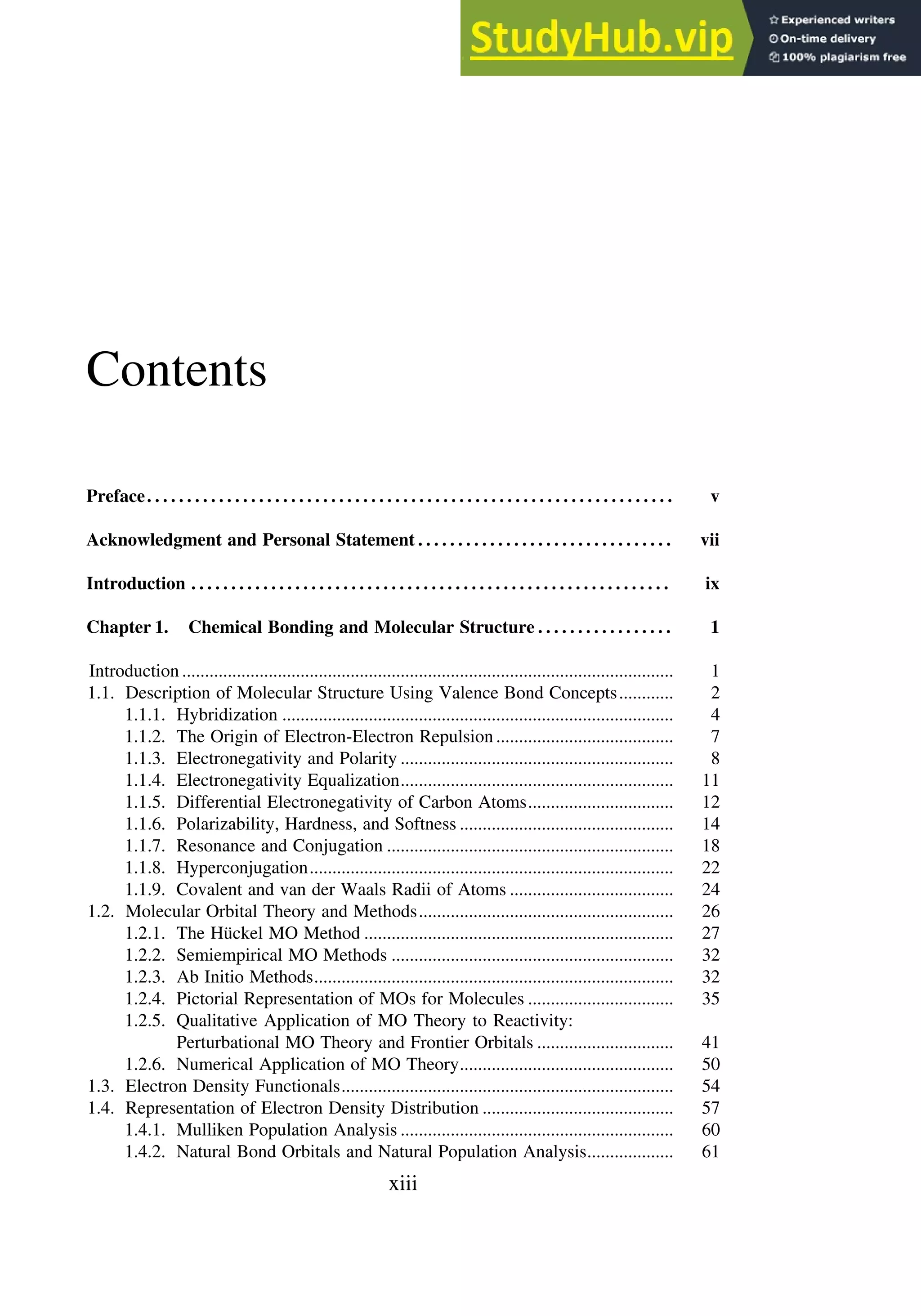 Contents
Preface. . . . . . . . . . . . . . . . . . . . . . . . . . . . . . . . . . . . . . . . . . . . . . . . . . . . . . . . . . . . . . . . . . v
Acknowledgment and Personal Statement . . . . . . . . . . . . . . . . . . . . . . . . . . . . . . . . vii
Introduction . . . . . . . . . . . . . . . . . . . . . . . . . . . . . . . . . . . . . . . . . . . . . . . . . . . . . . . . . . . . ix
Chapter 1. Chemical Bonding and Molecular Structure . . . . . . . . . . . . . . . . . 1
Introduction ............................................................................................................ 1
1.1. Description of Molecular Structure Using Valence Bond Concepts............ 2
1.1.1. Hybridization ...................................................................................... 4
1.1.2. The Origin of Electron-Electron Repulsion....................................... 7
1.1.3. Electronegativity and Polarity ............................................................ 8
1.1.4. Electronegativity Equalization............................................................ 11
1.1.5. Differential Electronegativity of Carbon Atoms................................ 12
1.1.6. Polarizability, Hardness, and Softness ............................................... 14
1.1.7. Resonance and Conjugation ............................................................... 18
1.1.8. Hyperconjugation................................................................................ 22
1.1.9. Covalent and van der Waals Radii of Atoms .................................... 24
1.2. Molecular Orbital Theory and Methods........................................................ 26
1.2.1. The Hückel MO Method .................................................................... 27
1.2.2. Semiempirical MO Methods .............................................................. 32
1.2.3. Ab Initio Methods............................................................................... 32
1.2.4. Pictorial Representation of MOs for Molecules ................................ 35
1.2.5. Qualitative Application of MO Theory to Reactivity:
Perturbational MO Theory and Frontier Orbitals .............................. 41
1.2.6. Numerical Application of MO Theory............................................... 50
1.3. Electron Density Functionals......................................................................... 54
1.4. Representation of Electron Density Distribution .......................................... 57
1.4.1. Mulliken Population Analysis ............................................................ 60
1.4.2. Natural Bond Orbitals and Natural Population Analysis................... 61
xiii
 