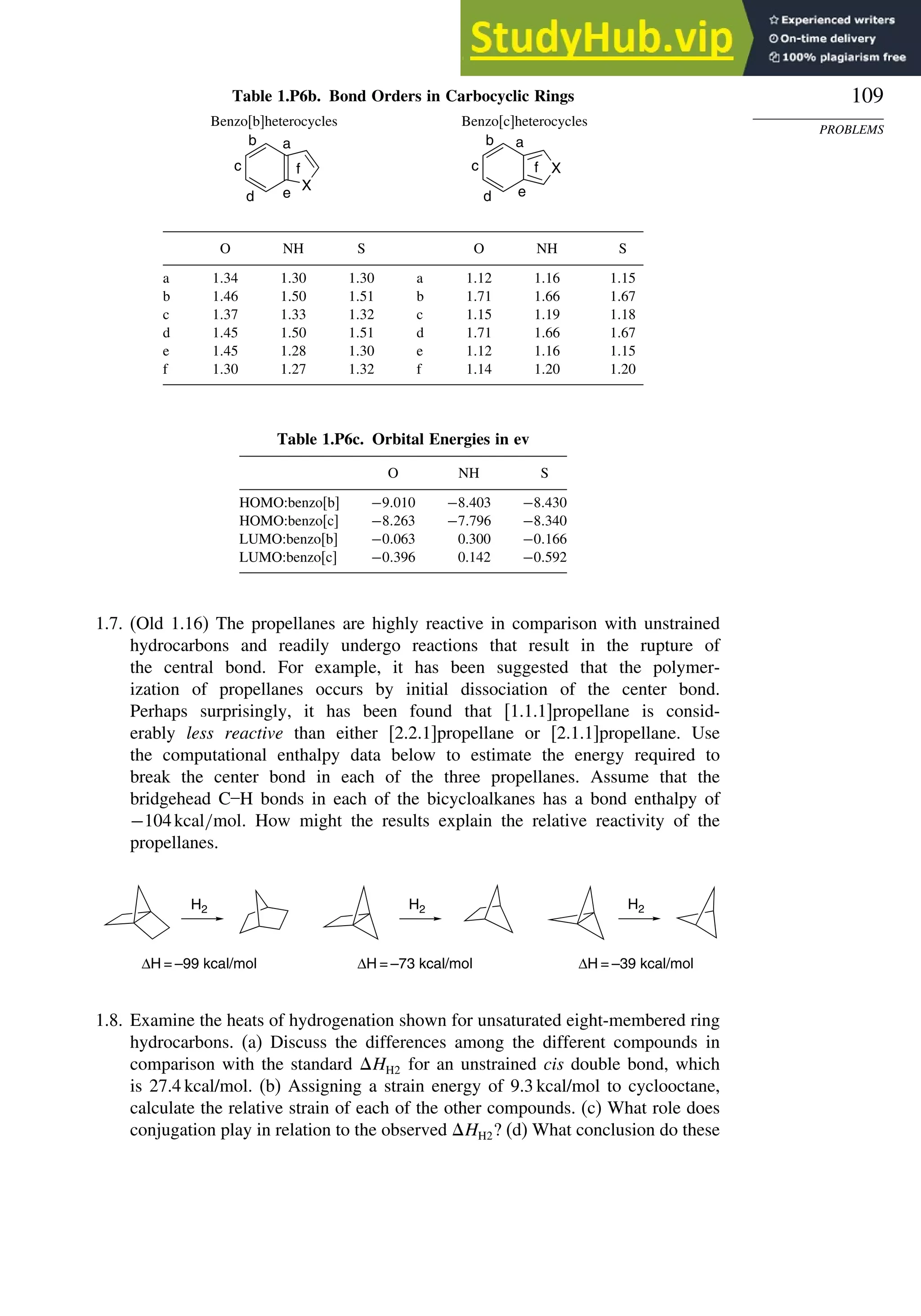 109
PROBLEMS
Table 1.P6b. Bond Orders in Carbocyclic Rings
Benzo[b]heterocycles Benzo[c]heterocycles
X
X
a
b
c
d e
f
a
e
f
b
c
d
O NH S O NH S
a 134 130 130 a 112 116 115
b 146 150 151 b 171 166 167
c 137 133 132 c 115 119 118
d 145 150 151 d 171 166 167
e 145 128 130 e 112 116 115
f 130 127 132 f 114 120 120
Table 1.P6c. Orbital Energies in ev
O NH S
HOMO:benzo[b] −9010 −8403 −8430
HOMO:benzo[c] −8263 −7796 −8340
LUMO:benzo[b] −0063 0.300 −0166
LUMO:benzo[c] −0396 0.142 −0592
1.7. (Old 1.16) The propellanes are highly reactive in comparison with unstrained
hydrocarbons and readily undergo reactions that result in the rupture of
the central bond. For example, it has been suggested that the polymer-
ization of propellanes occurs by initial dissociation of the center bond.
Perhaps surprisingly, it has been found that [1.1.1]propellane is consid-
erably less reactive than either [2.2.1]propellane or [2.1.1]propellane. Use
the computational enthalpy data below to estimate the energy required to
break the center bond in each of the three propellanes. Assume that the
bridgehead C–H bonds in each of the bicycloalkanes has a bond enthalpy of
−104kcal/mol. How might the results explain the relative reactivity of the
propellanes.
H2 H2 H2
ΔH = –99 kcal/mol ΔH = –73 kcal/mol ΔH = –39 kcal/mol
1.8. Examine the heats of hydrogenation shown for unsaturated eight-membered ring
hydrocarbons. (a) Discuss the differences among the different compounds in
comparison with the standard HH2 for an unstrained cis double bond, which
is 27.4 kcal/mol. (b) Assigning a strain energy of 9.3 kcal/mol to cyclooctane,
calculate the relative strain of each of the other compounds. (c) What role does
conjugation play in relation to the observed HH2? (d) What conclusion do these
 