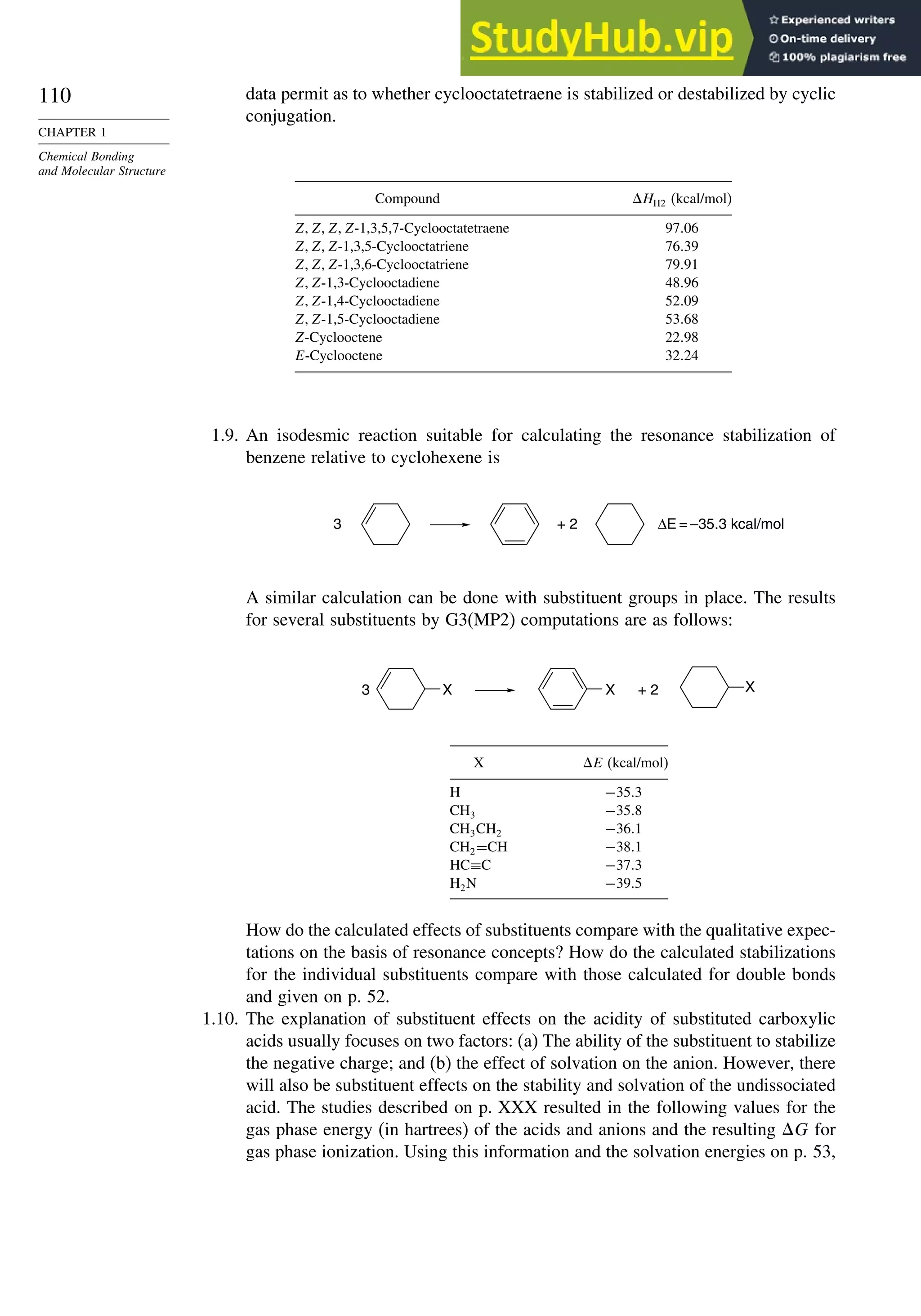 110
CHAPTER 1
Chemical Bonding
and Molecular Structure
data permit as to whether cyclooctatetraene is stabilized or destabilized by cyclic
conjugation.
Compound HH2 (kcal/mol)
ZZZZ-1,3,5,7-Cyclooctatetraene 9706
ZZZ-1,3,5-Cyclooctatriene 7639
ZZZ-1,3,6-Cyclooctatriene 7991
ZZ-1,3-Cyclooctadiene 4896
ZZ-1,4-Cyclooctadiene 5209
ZZ-1,5-Cyclooctadiene 5368
Z-Cyclooctene 2298
E-Cyclooctene 3224
1.9. An isodesmic reaction suitable for calculating the resonance stabilization of
benzene relative to cyclohexene is
3 + 2 ΔE = –35.3 kcal/mol
A similar calculation can be done with substituent groups in place. The results
for several substituents by G3(MP2) computations are as follows:
3 + 2 X
X
X
X E (kcal/mol)
H −353
CH3 −358
CH3CH2 −361
CH2=CH −381
HC≡C −373
H2N −395
How do the calculated effects of substituents compare with the qualitative expec-
tations on the basis of resonance concepts? How do the calculated stabilizations
for the individual substituents compare with those calculated for double bonds
and given on p. 52.
1.10. The explanation of substituent effects on the acidity of substituted carboxylic
acids usually focuses on two factors: (a) The ability of the substituent to stabilize
the negative charge; and (b) the effect of solvation on the anion. However, there
will also be substituent effects on the stability and solvation of the undissociated
acid. The studies described on p. XXX resulted in the following values for the
gas phase energy (in hartrees) of the acids and anions and the resulting G for
gas phase ionization. Using this information and the solvation energies on p. 53,
 