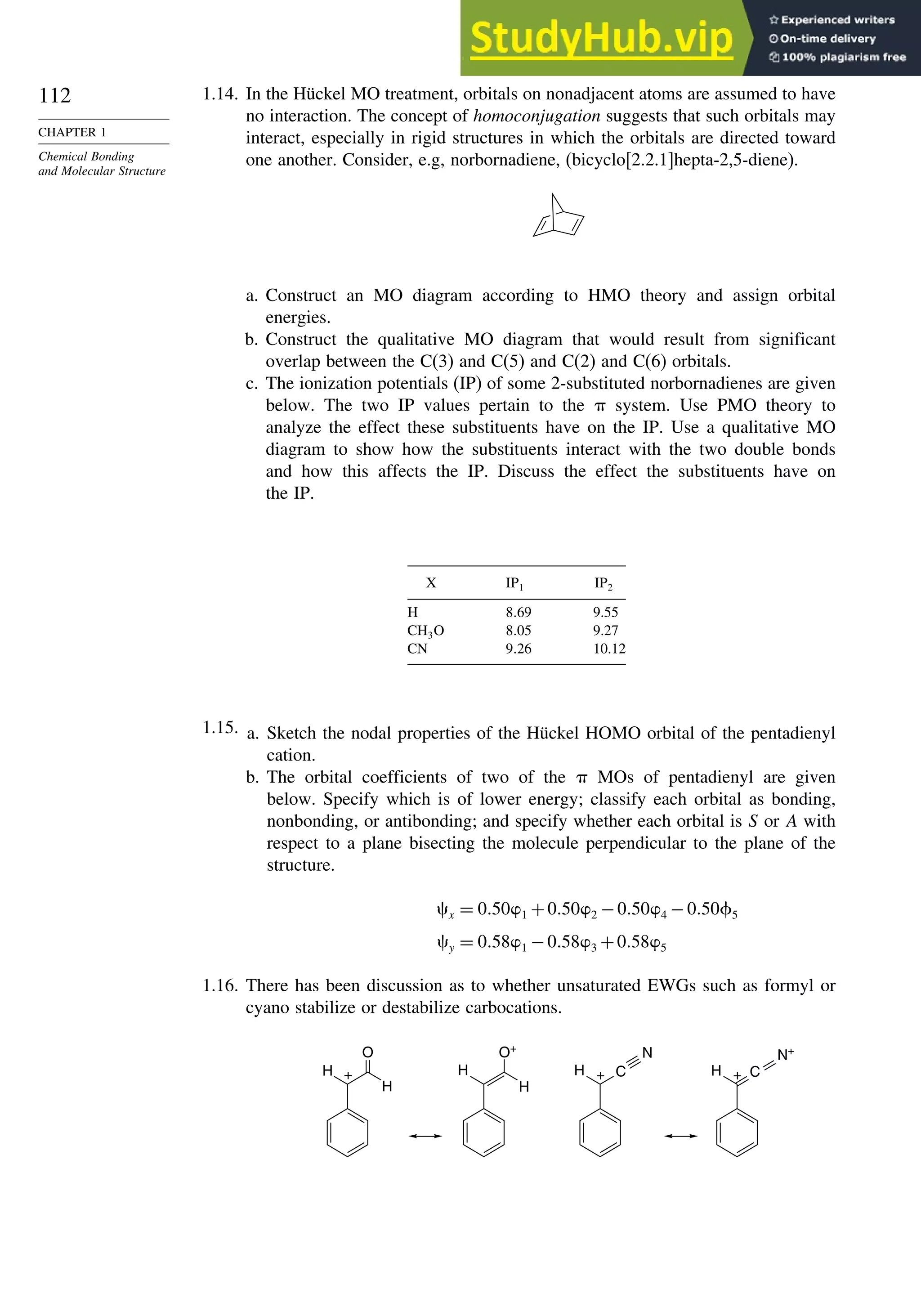 112
CHAPTER 1
Chemical Bonding
and Molecular Structure
1.14. In the Hückel MO treatment, orbitals on nonadjacent atoms are assumed to have
no interaction. The concept of homoconjugation suggests that such orbitals may
interact, especially in rigid structures in which the orbitals are directed toward
one another. Consider, e.g, norbornadiene, (bicyclo[2.2.1]hepta-2,5-diene).
a. Construct an MO diagram according to HMO theory and assign orbital
energies.
b. Construct the qualitative MO diagram that would result from significant
overlap between the C(3) and C(5) and C(2) and C(6) orbitals.
c. The ionization potentials (IP) of some 2-substituted norbornadienes are given
below. The two IP values pertain to the  system. Use PMO theory to
analyze the effect these substituents have on the IP. Use a qualitative MO
diagram to show how the substituents interact with the two double bonds
and how this affects the IP. Discuss the effect the substituents have on
the IP.
X IP1 IP2
H 869 9.55
CH3O 805 9.27
CN 926 10.12
1.15. a. Sketch the nodal properties of the Hückel HOMO orbital of the pentadienyl
cation.
b. The orbital coefficients of two of the  MOs of pentadienyl are given
below. Specify which is of lower energy; classify each orbital as bonding,
nonbonding, or antibonding; and specify whether each orbital is S or A with
respect to a plane bisecting the molecule perpendicular to the plane of the
structure.
x = 0501 +0502 −0504 −050+5
y = 0581 −0583 +0585
1.16. There has been discussion as to whether unsaturated EWGs such as formyl or
cyano stabilize or destabilize carbocations.
H
O
H
+ H
O+
H
H + C
N
H C
+
N+
 