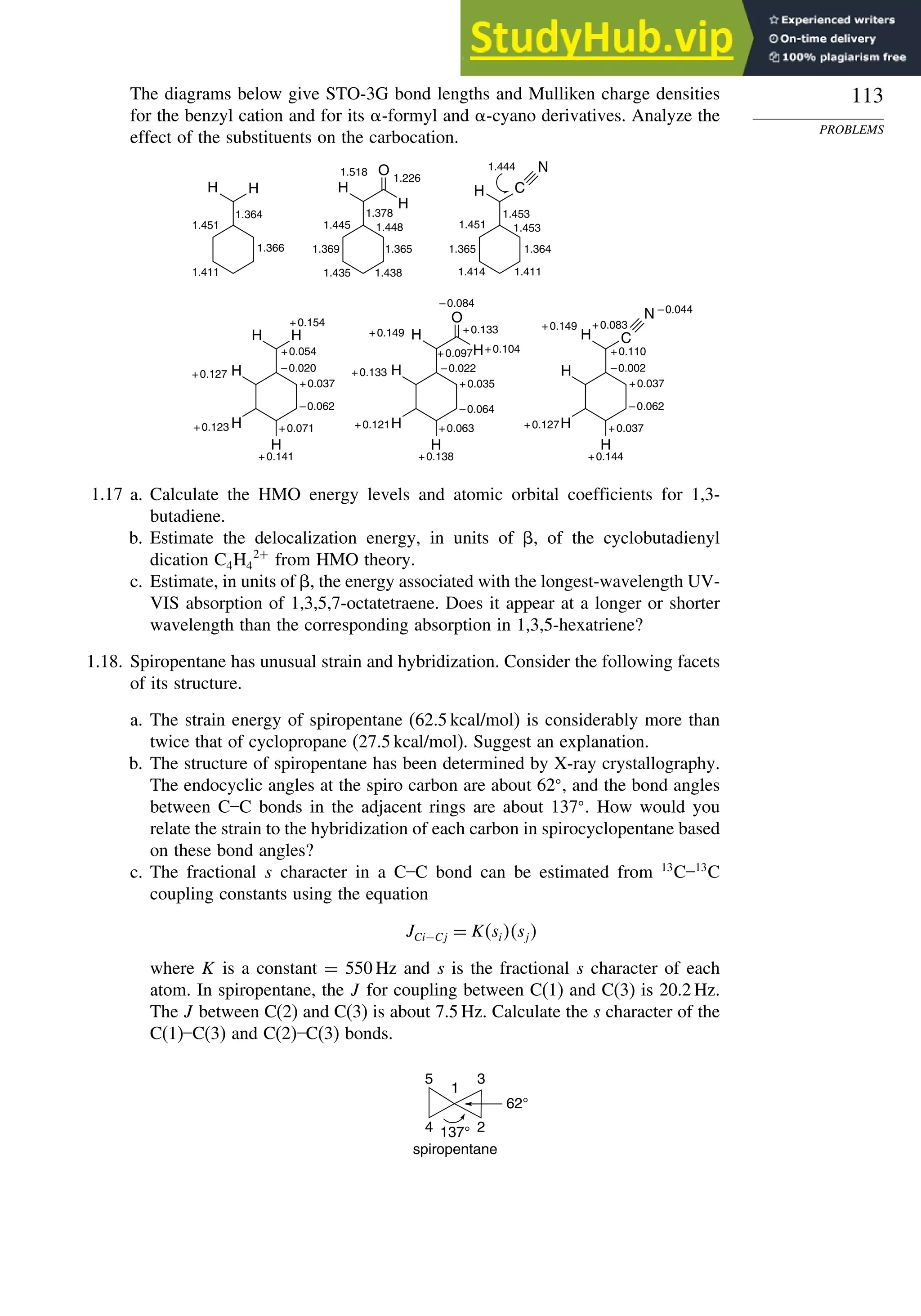 113
PROBLEMS
The diagrams below give STO-3G bond lengths and Mulliken charge densities
for the benzyl cation and for its -formyl and -cyano derivatives. Analyze the
effect of the substituents on the carbocation.
1.451
1.366
1.411
H H
1.364
1.226
1.518
1.378
1.445 1.448
1.365
1.369
1.438
1.435
H
H
O
1.453
1.444
1.411
1.414
1.364
1.453
1.365
1.451
H C
N
H
H
H
H H
+0.154
+0.054
+0.127
+0.123
+0.141
+0.071
–0.020
+0.037
–0.062
H
H
H
H
H
O
–0.084
+0.097
+0.133
+0.104
+0.133
+0.149
+0.121
+0.138
+0.063
–0.022
+0.035
–0.064
H
H
H
H C
N
+0.083
–0.044
+0.110
+0.149
+0.127 +0.037
+0.144
–0.002
+0.037
–0.062
1.17 a. Calculate the HMO energy levels and atomic orbital coefficients for 1,3-
butadiene.
b. Estimate the delocalization energy, in units of , of the cyclobutadienyl
dication C4H4
2+
from HMO theory.
c. Estimate, in units of , the energy associated with the longest-wavelength UV-
VIS absorption of 1,3,5,7-octatetraene. Does it appear at a longer or shorter
wavelength than the corresponding absorption in 1,3,5-hexatriene?
1.18. Spiropentane has unusual strain and hybridization. Consider the following facets
of its structure.
a. The strain energy of spiropentane (62.5 kcal/mol) is considerably more than
twice that of cyclopropane (27.5 kcal/mol). Suggest an explanation.
b. The structure of spiropentane has been determined by X-ray crystallography.
The endocyclic angles at the spiro carbon are about 62
, and the bond angles
between C–C bonds in the adjacent rings are about 137
. How would you
relate the strain to the hybridization of each carbon in spirocyclopentane based
on these bond angles?
c. The fractional s character in a C–C bond can be estimated from 13
C–13
C
coupling constants using the equation
JCi−Cj = Ksisj
where K is a constant = 550 Hz and s is the fractional s character of each
atom. In spiropentane, the J for coupling between C(1) and C(3) is 20.2 Hz.
The J between C(2) and C(3) is about 7.5 Hz. Calculate the s character of the
C(1)–C(3) and C(2)–C(3) bonds.
spiropentane
1
2
3
4
5
137°
62°
 