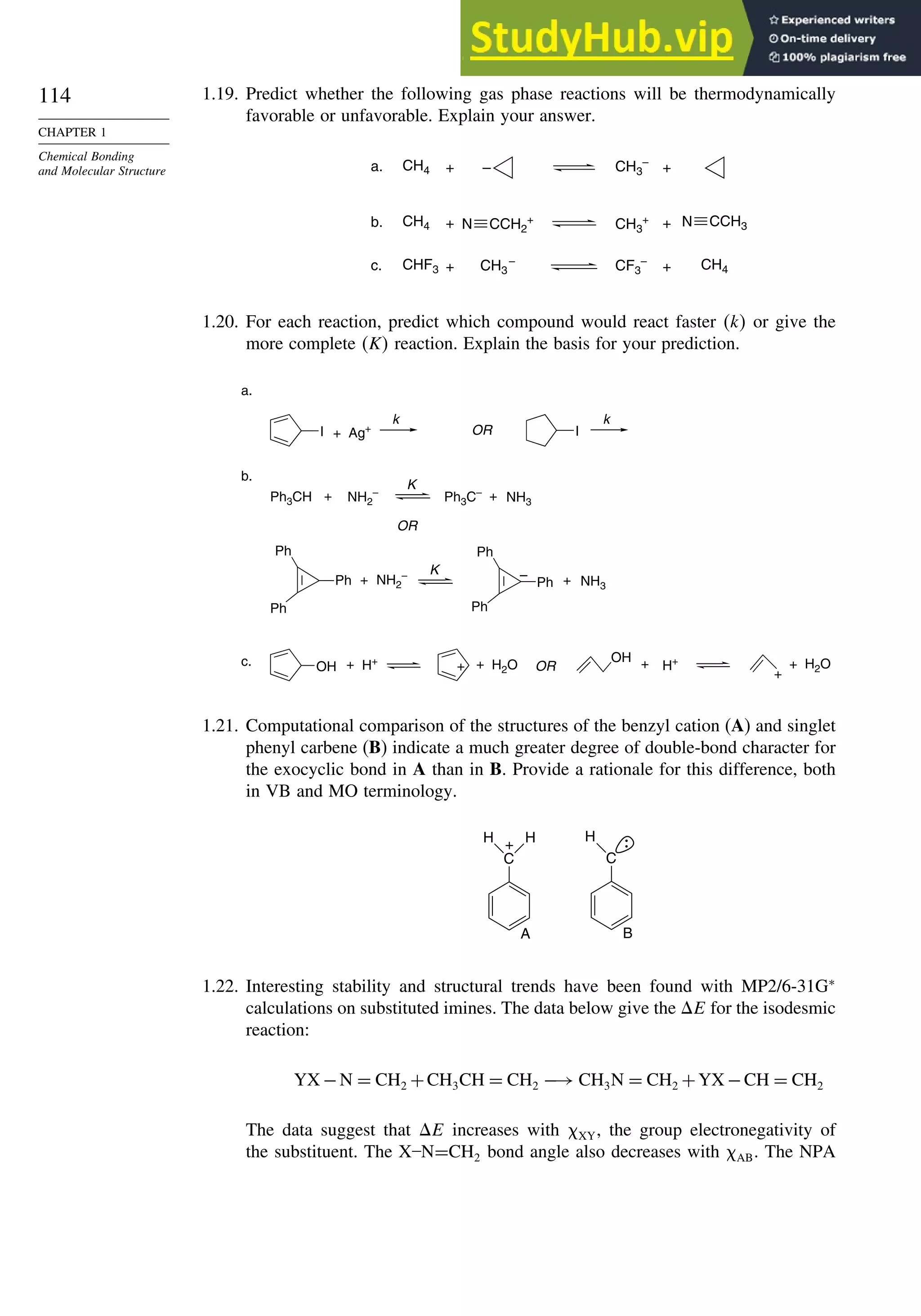 114
CHAPTER 1
Chemical Bonding
and Molecular Structure
1.19. Predict whether the following gas phase reactions will be thermodynamically
favorable or unfavorable. Explain your answer.
a. CH4 – CH3
–
+ +
b. CH4 CH3
+
+ +
c. CHF3 CH3
– CH4
+ +
CF3
–
N CCH2
+ CCH3
N
1.20. For each reaction, predict which compound would react faster k or give the
more complete K reaction. Explain the basis for your prediction.
a.
b.
c.
Ph3CH NH2
–
K
Ph3C–
+ + NH3
Ph
Ph
Ph
NH2
– K
Ph
Ph
Ph
+ +
– NH3
I I
+ Ag+
k k
OR
OR
OH H+
+
OH
H+
+ + H2O +
+
+ H2O
OR
1.21. Computational comparison of the structures of the benzyl cation (A) and singlet
phenyl carbene (B) indicate a much greater degree of double-bond character for
the exocyclic bond in A than in B. Provide a rationale for this difference, both
in VB and MO terminology.
C
H +
A
H
C
H
B
1.22. Interesting stability and structural trends have been found with MP2/6-31G∗
calculations on substituted imines. The data below give the E for the isodesmic
reaction:
YX −N = CH2 +CH3CH = CH2 −→ CH3N = CH2 +YX −CH = CH2
The data suggest that E increases with XY, the group electronegativity of
the substituent. The X–N=CH2 bond angle also decreases with AB. The NPA
 