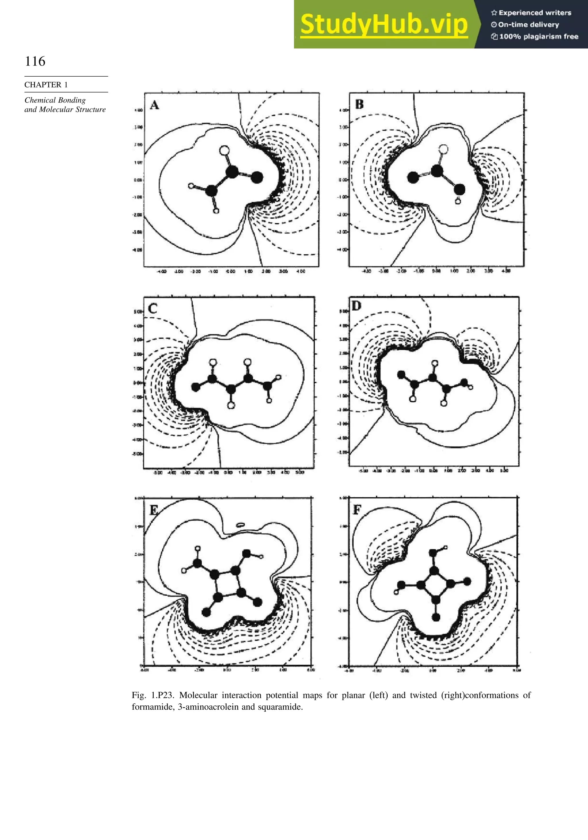 116
CHAPTER 1
Chemical Bonding
and Molecular Structure
Fig. 1.P23. Molecular interaction potential maps for planar (left) and twisted (right)conformations of
formamide, 3-aminoacrolein and squaramide.
 