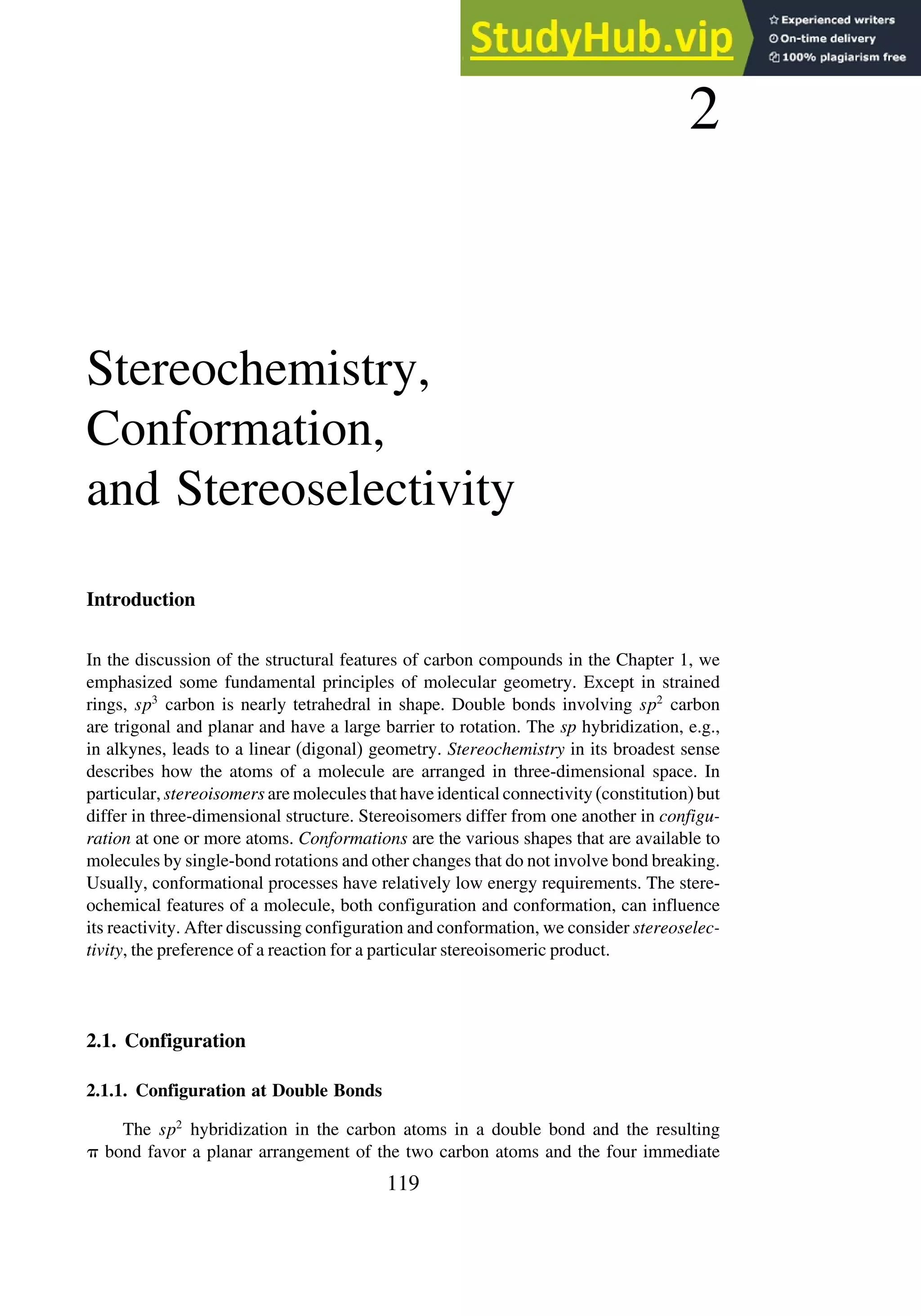 2
Stereochemistry,
Conformation,
and Stereoselectivity
Introduction
In the discussion of the structural features of carbon compounds in the Chapter 1, we
emphasized some fundamental principles of molecular geometry. Except in strained
rings, sp3
carbon is nearly tetrahedral in shape. Double bonds involving sp2
carbon
are trigonal and planar and have a large barrier to rotation. The sp hybridization, e.g.,
in alkynes, leads to a linear (digonal) geometry. Stereochemistry in its broadest sense
describes how the atoms of a molecule are arranged in three-dimensional space. In
particular, stereoisomers are molecules that have identical connectivity (constitution) but
differ in three-dimensional structure. Stereoisomers differ from one another in configu-
ration at one or more atoms. Conformations are the various shapes that are available to
molecules by single-bond rotations and other changes that do not involve bond breaking.
Usually, conformational processes have relatively low energy requirements. The stere-
ochemical features of a molecule, both configuration and conformation, can influence
its reactivity. After discussing configuration and conformation, we consider stereoselec-
tivity, the preference of a reaction for a particular stereoisomeric product.
2.1. Configuration
2.1.1. Configuration at Double Bonds
The sp2
hybridization in the carbon atoms in a double bond and the resulting
 bond favor a planar arrangement of the two carbon atoms and the four immediate
119
 