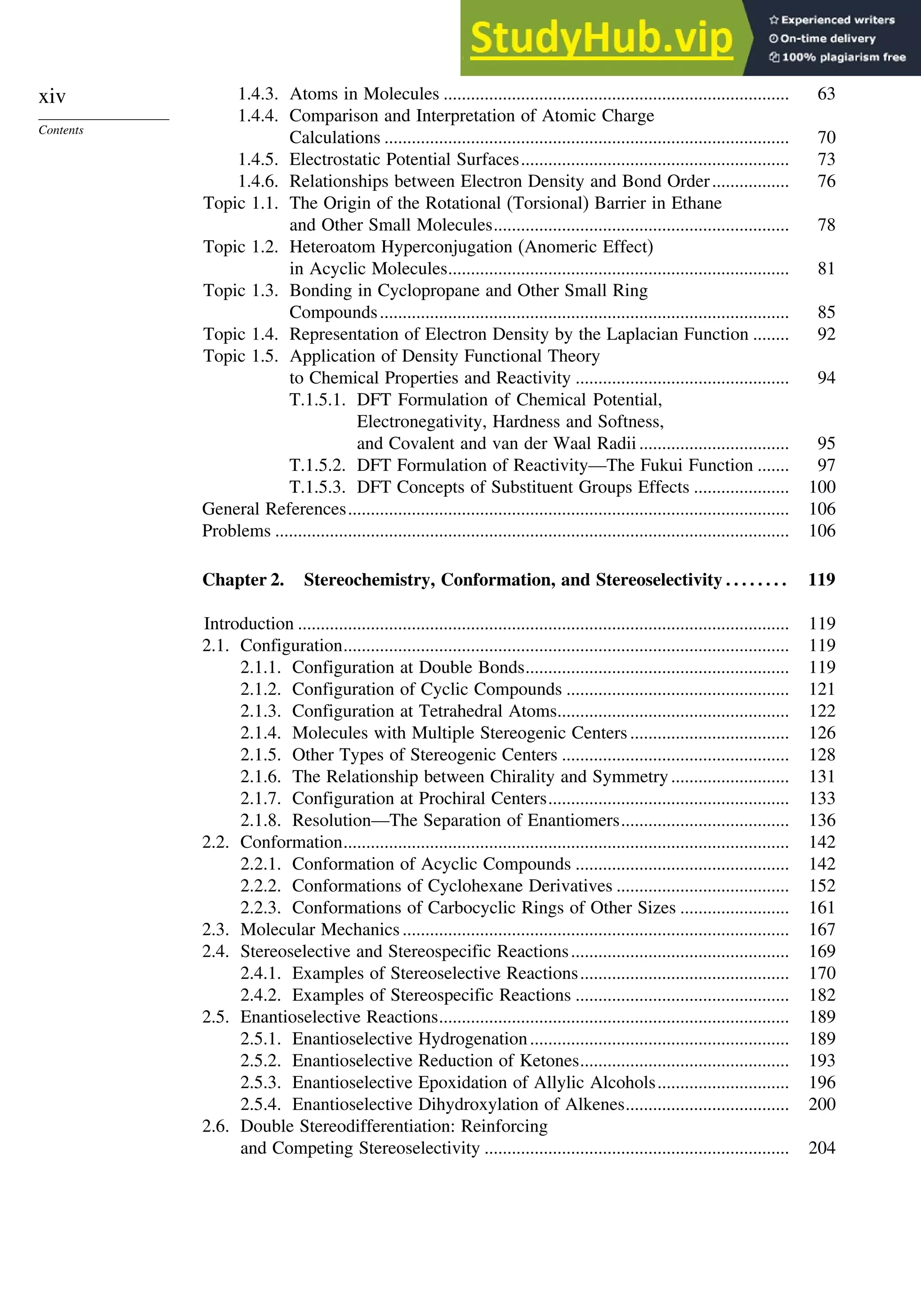 xiv
Contents
1.4.3. Atoms in Molecules ............................................................................ 63
1.4.4. Comparison and Interpretation of Atomic Charge
Calculations ......................................................................................... 70
1.4.5. Electrostatic Potential Surfaces........................................................... 73
1.4.6. Relationships between Electron Density and Bond Order................. 76
Topic 1.1. The Origin of the Rotational (Torsional) Barrier in Ethane
and Other Small Molecules................................................................. 78
Topic 1.2. Heteroatom Hyperconjugation (Anomeric Effect)
in Acyclic Molecules........................................................................... 81
Topic 1.3. Bonding in Cyclopropane and Other Small Ring
Compounds.......................................................................................... 85
Topic 1.4. Representation of Electron Density by the Laplacian Function ........ 92
Topic 1.5. Application of Density Functional Theory
to Chemical Properties and Reactivity ............................................... 94
T.1.5.1. DFT Formulation of Chemical Potential,
Electronegativity, Hardness and Softness,
and Covalent and van der Waal Radii................................. 95
T.1.5.2. DFT Formulation of Reactivity—The Fukui Function ....... 97
T.1.5.3. DFT Concepts of Substituent Groups Effects ..................... 100
General References................................................................................................. 106
Problems ................................................................................................................. 106
Chapter 2. Stereochemistry, Conformation, and Stereoselectivity . . . . . . . . 119
Introduction ............................................................................................................ 119
2.1. Configuration.................................................................................................. 119
2.1.1. Configuration at Double Bonds.......................................................... 119
2.1.2. Configuration of Cyclic Compounds ................................................. 121
2.1.3. Configuration at Tetrahedral Atoms................................................... 122
2.1.4. Molecules with Multiple Stereogenic Centers................................... 126
2.1.5. Other Types of Stereogenic Centers .................................................. 128
2.1.6. The Relationship between Chirality and Symmetry.......................... 131
2.1.7. Configuration at Prochiral Centers..................................................... 133
2.1.8. Resolution—The Separation of Enantiomers..................................... 136
2.2. Conformation.................................................................................................. 142
2.2.1. Conformation of Acyclic Compounds ............................................... 142
2.2.2. Conformations of Cyclohexane Derivatives ...................................... 152
2.2.3. Conformations of Carbocyclic Rings of Other Sizes ........................ 161
2.3. Molecular Mechanics..................................................................................... 167
2.4. Stereoselective and Stereospecific Reactions................................................ 169
2.4.1. Examples of Stereoselective Reactions.............................................. 170
2.4.2. Examples of Stereospecific Reactions ............................................... 182
2.5. Enantioselective Reactions............................................................................. 189
2.5.1. Enantioselective Hydrogenation......................................................... 189
2.5.2. Enantioselective Reduction of Ketones.............................................. 193
2.5.3. Enantioselective Epoxidation of Allylic Alcohols............................. 196
2.5.4. Enantioselective Dihydroxylation of Alkenes.................................... 200
2.6. Double Stereodifferentiation: Reinforcing
and Competing Stereoselectivity ................................................................... 204
 