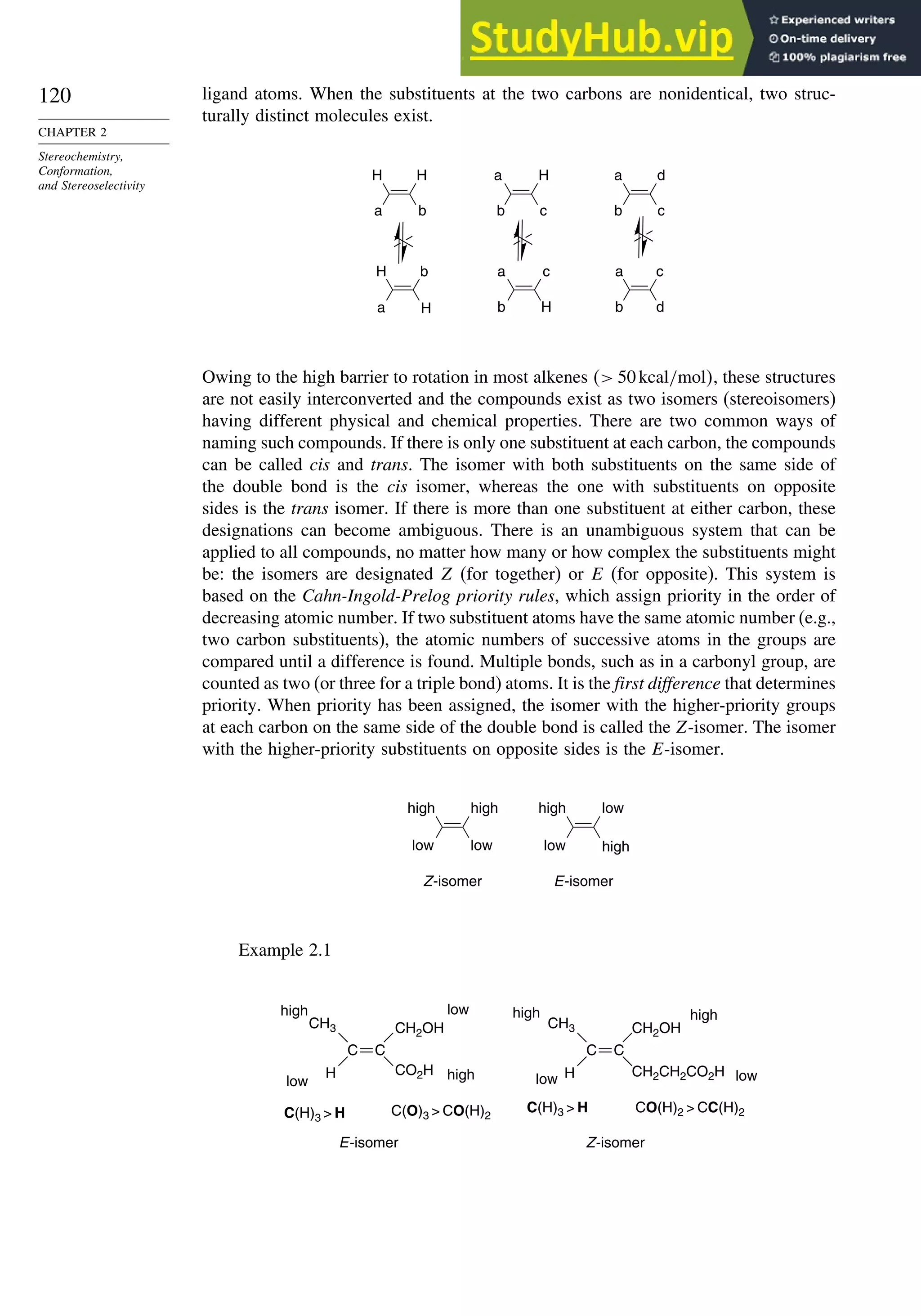 120
CHAPTER 2
Stereochemistry,
Conformation,
and Stereoselectivity
ligand atoms. When the substituents at the two carbons are nonidentical, two struc-
turally distinct molecules exist.
H H
a b
H b
a H
a H
b c
a c
b H
a
b
a
b
d
c
c
d
Owing to the high barrier to rotation in most alkenes  50kcal/mol, these structures
are not easily interconverted and the compounds exist as two isomers (stereoisomers)
having different physical and chemical properties. There are two common ways of
naming such compounds. If there is only one substituent at each carbon, the compounds
can be called cis and trans. The isomer with both substituents on the same side of
the double bond is the cis isomer, whereas the one with substituents on opposite
sides is the trans isomer. If there is more than one substituent at either carbon, these
designations can become ambiguous. There is an unambiguous system that can be
applied to all compounds, no matter how many or how complex the substituents might
be: the isomers are designated Z (for together) or E (for opposite). This system is
based on the Cahn-Ingold-Prelog priority rules, which assign priority in the order of
decreasing atomic number. If two substituent atoms have the same atomic number (e.g.,
two carbon substituents), the atomic numbers of successive atoms in the groups are
compared until a difference is found. Multiple bonds, such as in a carbonyl group, are
counted as two (or three for a triple bond) atoms. It is the first difference that determines
priority. When priority has been assigned, the isomer with the higher-priority groups
at each carbon on the same side of the double bond is called the Z-isomer. The isomer
with the higher-priority substituents on opposite sides is the E-isomer.
high high
low low low
low
Z-isomer
high
high
E-isomer
Example 2.1
C C
CH3
H
CH2OH
CO2H CH2CH2CO2H
high
low
low
high
C(H)3  H C(O)3  CO(H)2
E-isomer
C(H)3  H
high
low
high
low
CO(H)2  CC(H)2
Z-isomer
C C
CH3
H
CH2OH
 