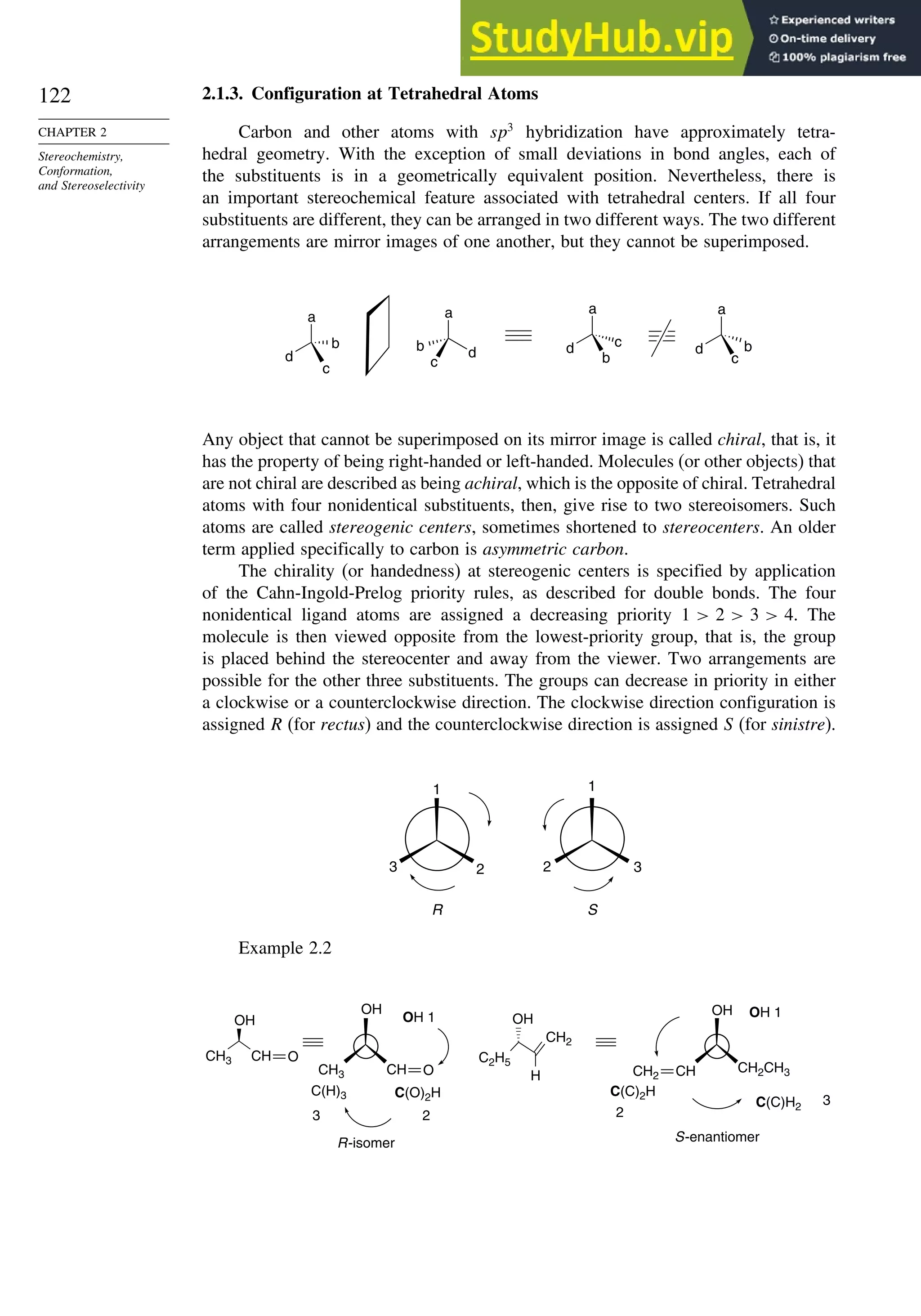 122
CHAPTER 2
Stereochemistry,
Conformation,
and Stereoselectivity
2.1.3. Configuration at Tetrahedral Atoms
Carbon and other atoms with sp3
hybridization have approximately tetra-
hedral geometry. With the exception of small deviations in bond angles, each of
the substituents is in a geometrically equivalent position. Nevertheless, there is
an important stereochemical feature associated with tetrahedral centers. If all four
substituents are different, they can be arranged in two different ways. The two different
arrangements are mirror images of one another, but they cannot be superimposed.
a
d
b
c
a
d
c
b
a
d c
b
a
d b
c
Any object that cannot be superimposed on its mirror image is called chiral, that is, it
has the property of being right-handed or left-handed. Molecules (or other objects) that
are not chiral are described as being achiral, which is the opposite of chiral. Tetrahedral
atoms with four nonidentical substituents, then, give rise to two stereoisomers. Such
atoms are called stereogenic centers, sometimes shortened to stereocenters. An older
term applied specifically to carbon is asymmetric carbon.
The chirality (or handedness) at stereogenic centers is specified by application
of the Cahn-Ingold-Prelog priority rules, as described for double bonds. The four
nonidentical ligand atoms are assigned a decreasing priority 1  2  3  4. The
molecule is then viewed opposite from the lowest-priority group, that is, the group
is placed behind the stereocenter and away from the viewer. Two arrangements are
possible for the other three substituents. The groups can decrease in priority in either
a clockwise or a counterclockwise direction. The clockwise direction configuration is
assigned R (for rectus) and the counterclockwise direction is assigned S (for sinistre).
R S
1
2
3
1
3
2
Example 2.2
C(H)3
CH3
CH3
OH
OH
C2H5
OH
CH2
H
OH 1
C(O)2H
OH
CH2CH3
C(C)2H
C(C)H2
2
3
R-isomer
OH 1
2
3
S-enantiomer
CH O
CH O CH2 CH
 
