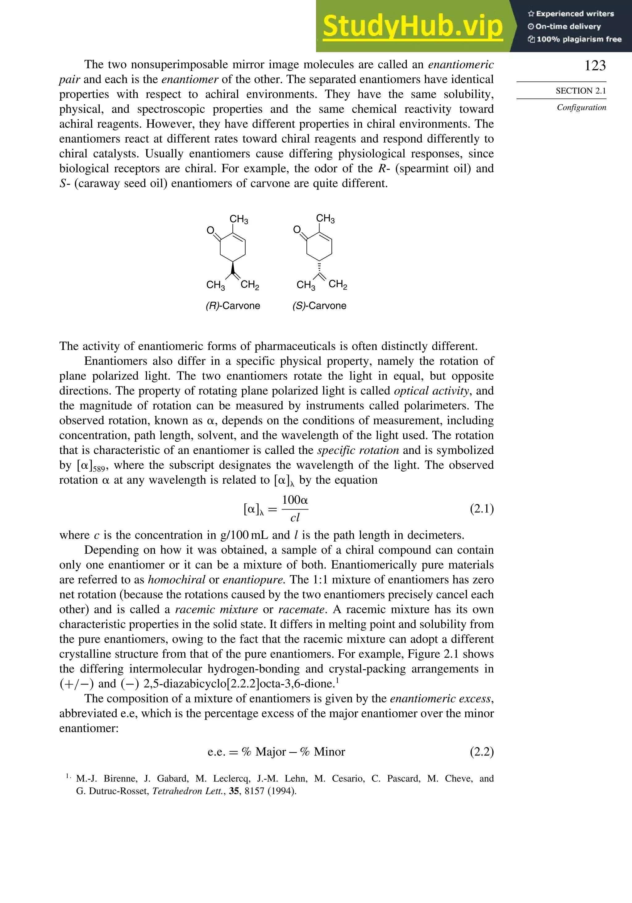 123
SECTION 2.1
Configuration
The two nonsuperimposable mirror image molecules are called an enantiomeric
pair and each is the enantiomer of the other. The separated enantiomers have identical
properties with respect to achiral environments. They have the same solubility,
physical, and spectroscopic properties and the same chemical reactivity toward
achiral reagents. However, they have different properties in chiral environments. The
enantiomers react at different rates toward chiral reagents and respond differently to
chiral catalysts. Usually enantiomers cause differing physiological responses, since
biological receptors are chiral. For example, the odor of the R- (spearmint oil) and
S- (caraway seed oil) enantiomers of carvone are quite different.
CH3
O
CH2
CH3 CH3
CH3
O
CH2
(R)-Carvone (S)-Carvone
The activity of enantiomeric forms of pharmaceuticals is often distinctly different.
Enantiomers also differ in a specific physical property, namely the rotation of
plane polarized light. The two enantiomers rotate the light in equal, but opposite
directions. The property of rotating plane polarized light is called optical activity, and
the magnitude of rotation can be measured by instruments called polarimeters. The
observed rotation, known as , depends on the conditions of measurement, including
concentration, path length, solvent, and the wavelength of the light used. The rotation
that is characteristic of an enantiomer is called the specific rotation and is symbolized
by 589, where the subscript designates the wavelength of the light. The observed
rotation  at any wavelength is related to  by the equation
 =
100
cl
(2.1)
where c is the concentration in g/100 mL and l is the path length in decimeters.
Depending on how it was obtained, a sample of a chiral compound can contain
only one enantiomer or it can be a mixture of both. Enantiomerically pure materials
are referred to as homochiral or enantiopure. The 1:1 mixture of enantiomers has zero
net rotation (because the rotations caused by the two enantiomers precisely cancel each
other) and is called a racemic mixture or racemate. A racemic mixture has its own
characteristic properties in the solid state. It differs in melting point and solubility from
the pure enantiomers, owing to the fact that the racemic mixture can adopt a different
crystalline structure from that of the pure enantiomers. For example, Figure 2.1 shows
the differing intermolecular hydrogen-bonding and crystal-packing arrangements in
+/− and − 2,5-diazabicyclo[2.2.2]octa-3,6-dione.1
The composition of a mixture of enantiomers is given by the enantiomeric excess,
abbreviated e.e, which is the percentage excess of the major enantiomer over the minor
enantiomer:
e e = % Major −% Minor (2.2)
1
M.-J. Birenne, J. Gabard, M. Leclercq, J.-M. Lehn, M. Cesario, C. Pascard, M. Cheve, and
G. Dutruc-Rosset, Tetrahedron Lett., 35, 8157 (1994).
 