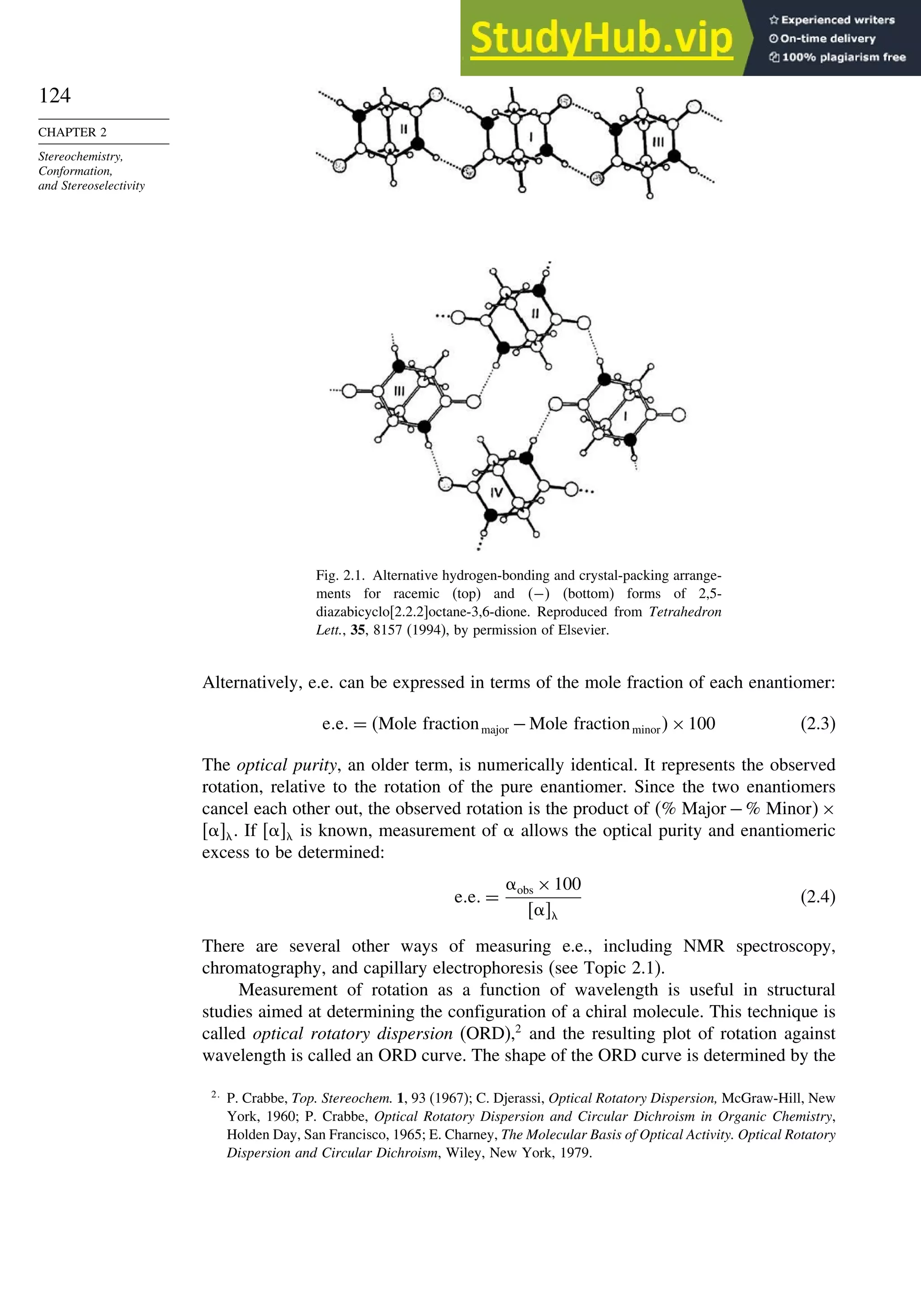 124
CHAPTER 2
Stereochemistry,
Conformation,
and Stereoselectivity
Fig. 2.1. Alternative hydrogen-bonding and crystal-packing arrange-
ments for racemic (top) and − (bottom) forms of 2,5-
diazabicyclo[2.2.2]octane-3,6-dione. Reproduced from Tetrahedron
Lett., 35, 8157 (1994), by permission of Elsevier.
Alternatively, e.e. can be expressed in terms of the mole fraction of each enantiomer:
e e = Mole fractionmajor −Mole fractionminor×100 (2.3)
The optical purity, an older term, is numerically identical. It represents the observed
rotation, relative to the rotation of the pure enantiomer. Since the two enantiomers
cancel each other out, the observed rotation is the product of % Major −% Minor×
. If  is known, measurement of  allows the optical purity and enantiomeric
excess to be determined:
e e =
obs ×100

(2.4)
There are several other ways of measuring e.e., including NMR spectroscopy,
chromatography, and capillary electrophoresis (see Topic 2.1).
Measurement of rotation as a function of wavelength is useful in structural
studies aimed at determining the configuration of a chiral molecule. This technique is
called optical rotatory dispersion (ORD),2
and the resulting plot of rotation against
wavelength is called an ORD curve. The shape of the ORD curve is determined by the
2
P. Crabbe, Top. Stereochem. 1, 93 (1967); C. Djerassi, Optical Rotatory Dispersion, McGraw-Hill, New
York, 1960; P. Crabbe, Optical Rotatory Dispersion and Circular Dichroism in Organic Chemistry,
Holden Day, San Francisco, 1965; E. Charney, The Molecular Basis of Optical Activity. Optical Rotatory
Dispersion and Circular Dichroism, Wiley, New York, 1979.
 