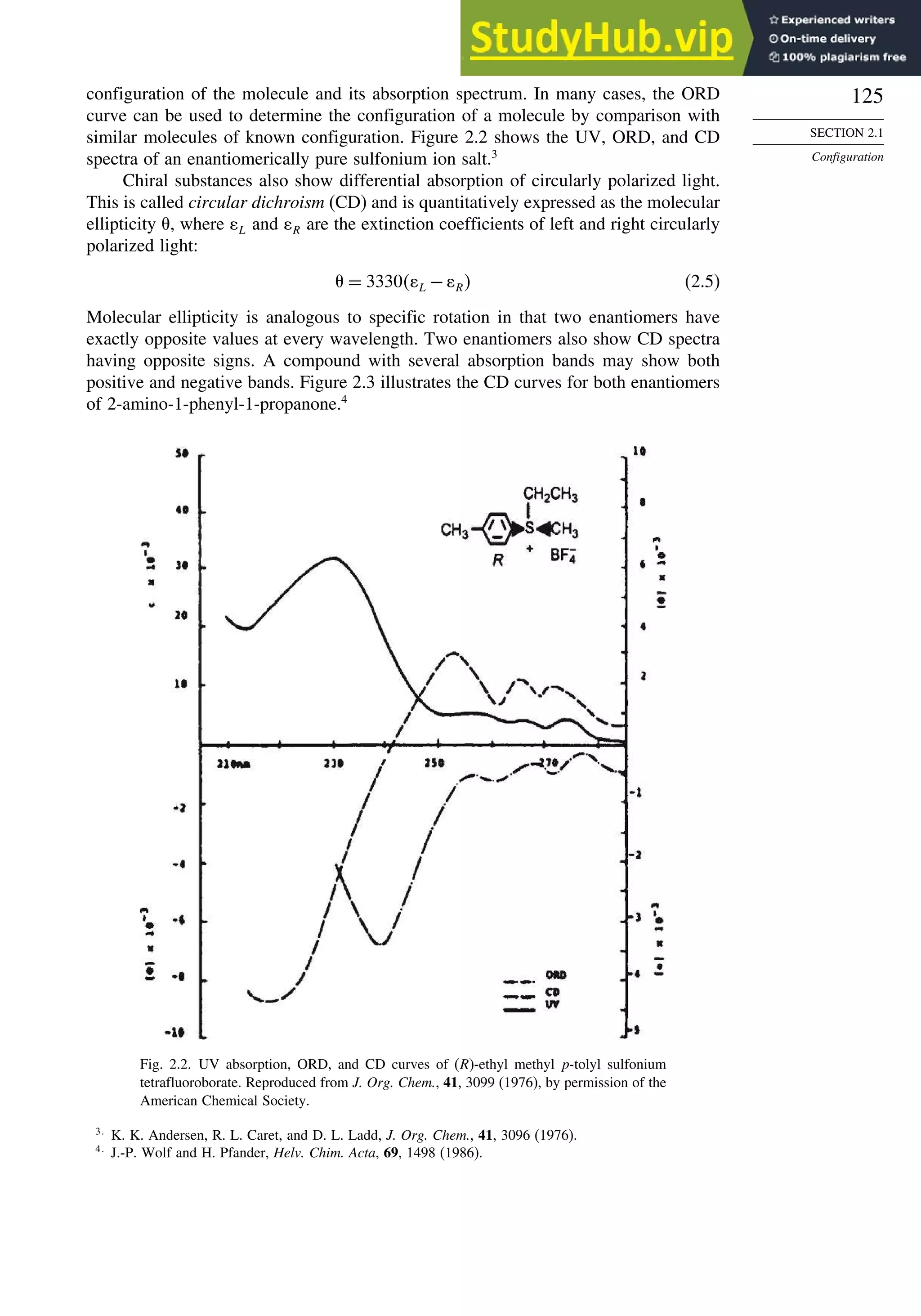 125
SECTION 2.1
Configuration
configuration of the molecule and its absorption spectrum. In many cases, the ORD
curve can be used to determine the configuration of a molecule by comparison with
similar molecules of known configuration. Figure 2.2 shows the UV, ORD, and CD
spectra of an enantiomerically pure sulfonium ion salt.3
Chiral substances also show differential absorption of circularly polarized light.
This is called circular dichroism (CD) and is quantitatively expressed as the molecular
ellipticity , where L and R are the extinction coefficients of left and right circularly
polarized light:
= 3330 L − R (2.5)
Molecular ellipticity is analogous to specific rotation in that two enantiomers have
exactly opposite values at every wavelength. Two enantiomers also show CD spectra
having opposite signs. A compound with several absorption bands may show both
positive and negative bands. Figure 2.3 illustrates the CD curves for both enantiomers
of 2-amino-1-phenyl-1-propanone.4
Fig. 2.2. UV absorption, ORD, and CD curves of (R)-ethyl methyl p-tolyl sulfonium
tetrafluoroborate. Reproduced from J. Org. Chem., 41, 3099 (1976), by permission of the
American Chemical Society.
3
K. K. Andersen, R. L. Caret, and D. L. Ladd, J. Org. Chem., 41, 3096 (1976).
4
J.-P. Wolf and H. Pfander, Helv. Chim. Acta, 69, 1498 (1986).
 