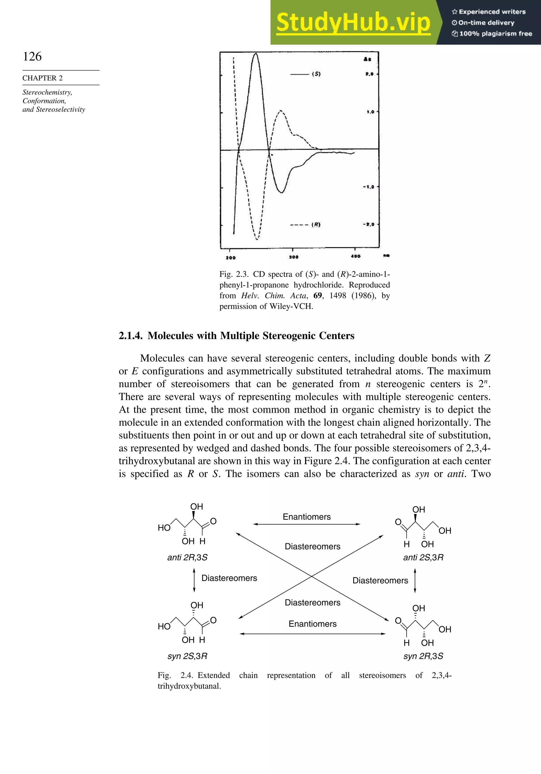126
CHAPTER 2
Stereochemistry,
Conformation,
and Stereoselectivity
Fig. 2.3. CD spectra of (S)- and (R)-2-amino-1-
phenyl-1-propanone hydrochloride. Reproduced
from Helv. Chim. Acta, 69, 1498 (1986), by
permission of Wiley-VCH.
2.1.4. Molecules with Multiple Stereogenic Centers
Molecules can have several stereogenic centers, including double bonds with Z
or E configurations and asymmetrically substituted tetrahedral atoms. The maximum
number of stereoisomers that can be generated from n stereogenic centers is 2n
.
There are several ways of representing molecules with multiple stereogenic centers.
At the present time, the most common method in organic chemistry is to depict the
molecule in an extended conformation with the longest chain aligned horizontally. The
substituents then point in or out and up or down at each tetrahedral site of substitution,
as represented by wedged and dashed bonds. The four possible stereoisomers of 2,3,4-
trihydroxybutanal are shown in this way in Figure 2.4. The configuration at each center
is specified as R or S. The isomers can also be characterized as syn or anti. Two
HO
O
H
OH
OH
anti 2R,3S
Diastereomers
HO
O
H
OH
OH
syn 2S,3R
Enantiomers
Diastereomers
Diastereomers
Diastereomers
Enantiomers O
OH
H
OH
OH
syn 2R,3S
O
OH
H
OH
OH
anti 2S,3R
Fig. 2.4. Extended chain representation of all stereoisomers of 2,3,4-
trihydroxybutanal.
 