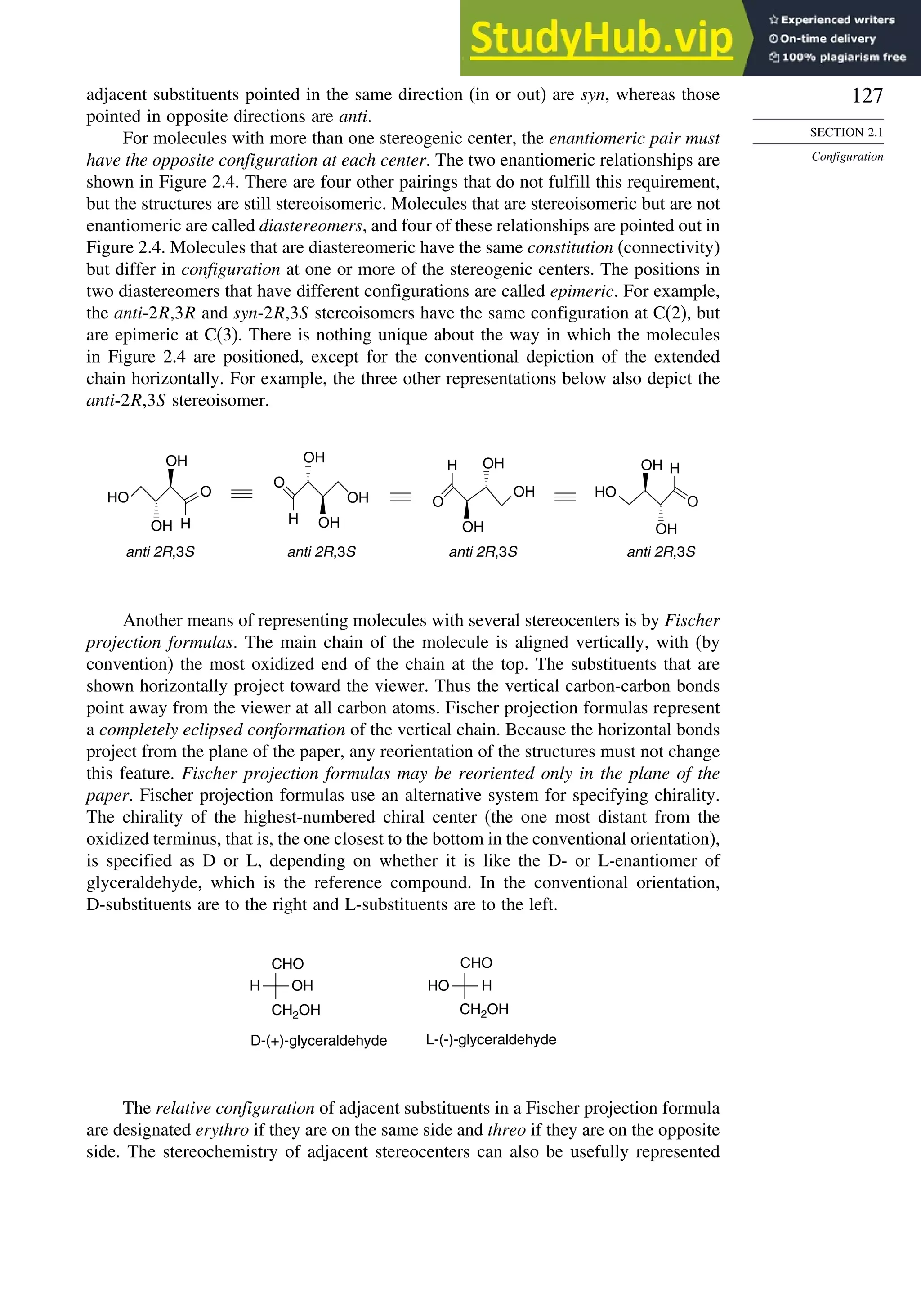 127
SECTION 2.1
Configuration
adjacent substituents pointed in the same direction (in or out) are syn, whereas those
pointed in opposite directions are anti.
For molecules with more than one stereogenic center, the enantiomeric pair must
have the opposite configuration at each center. The two enantiomeric relationships are
shown in Figure 2.4. There are four other pairings that do not fulfill this requirement,
but the structures are still stereoisomeric. Molecules that are stereoisomeric but are not
enantiomeric are called diastereomers, and four of these relationships are pointed out in
Figure 2.4. Molecules that are diastereomeric have the same constitution (connectivity)
but differ in configuration at one or more of the stereogenic centers. The positions in
two diastereomers that have different configurations are called epimeric. For example,
the anti-2R,3R and syn-2R,3S stereoisomers have the same configuration at C(2), but
are epimeric at C(3). There is nothing unique about the way in which the molecules
in Figure 2.4 are positioned, except for the conventional depiction of the extended
chain horizontally. For example, the three other representations below also depict the
anti-2R,3S stereoisomer.
anti 2R,3S
HO O
H
OH
OH
HO
O
H
OH
OH
anti 2R,3S
anti 2R,3S
O
OH
H
OH
OH
anti 2R,3S
OH
OH
OH
O
H
Another means of representing molecules with several stereocenters is by Fischer
projection formulas. The main chain of the molecule is aligned vertically, with (by
convention) the most oxidized end of the chain at the top. The substituents that are
shown horizontally project toward the viewer. Thus the vertical carbon-carbon bonds
point away from the viewer at all carbon atoms. Fischer projection formulas represent
a completely eclipsed conformation of the vertical chain. Because the horizontal bonds
project from the plane of the paper, any reorientation of the structures must not change
this feature. Fischer projection formulas may be reoriented only in the plane of the
paper. Fischer projection formulas use an alternative system for specifying chirality.
The chirality of the highest-numbered chiral center (the one most distant from the
oxidized terminus, that is, the one closest to the bottom in the conventional orientation),
is specified as D or L, depending on whether it is like the D- or L-enantiomer of
glyceraldehyde, which is the reference compound. In the conventional orientation,
D-substituents are to the right and L-substituents are to the left.
CHO
OH
H
CH2OH
CH2OH
CHO
H
HO
D-(+)-glyceraldehyde L-(-)-glyceraldehyde
The relative configuration of adjacent substituents in a Fischer projection formula
are designated erythro if they are on the same side and threo if they are on the opposite
side. The stereochemistry of adjacent stereocenters can also be usefully represented
 