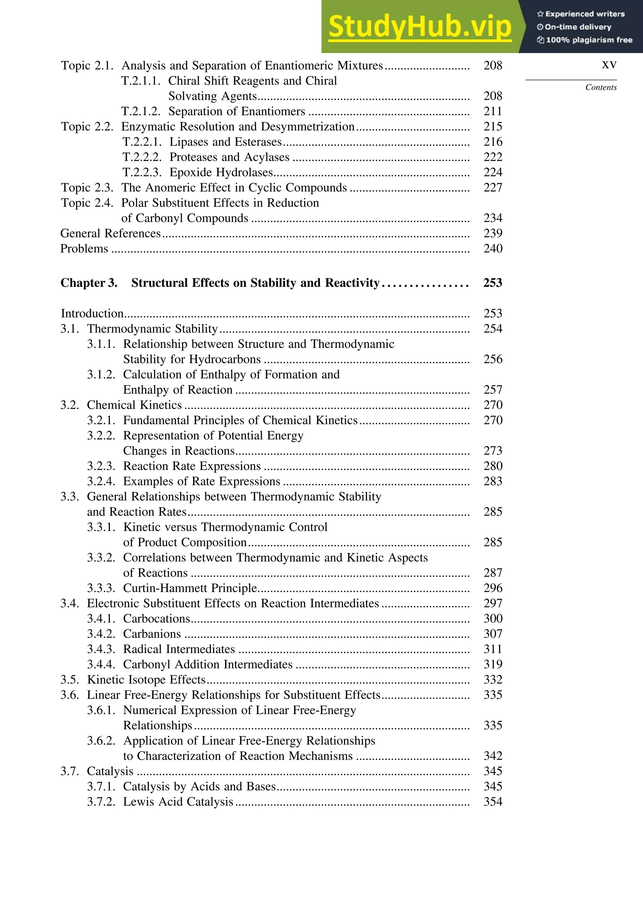 xv
Contents
Topic 2.1. Analysis and Separation of Enantiomeric Mixtures........................... 208
T.2.1.1. Chiral Shift Reagents and Chiral
Solvating Agents................................................................... 208
T.2.1.2. Separation of Enantiomers ................................................... 211
Topic 2.2. Enzymatic Resolution and Desymmetrization.................................... 215
T.2.2.1. Lipases and Esterases........................................................... 216
T.2.2.2. Proteases and Acylases ........................................................ 222
T.2.2.3. Epoxide Hydrolases.............................................................. 224
Topic 2.3. The Anomeric Effect in Cyclic Compounds ...................................... 227
Topic 2.4. Polar Substituent Effects in Reduction
of Carbonyl Compounds ..................................................................... 234
General References................................................................................................. 239
Problems ................................................................................................................. 240
Chapter 3. Structural Effects on Stability and Reactivity. . . . . . . . . . . . . . . . 253
Introduction............................................................................................................. 253
3.1. Thermodynamic Stability............................................................................... 254
3.1.1. Relationship between Structure and Thermodynamic
Stability for Hydrocarbons ................................................................. 256
3.1.2. Calculation of Enthalpy of Formation and
Enthalpy of Reaction .......................................................................... 257
3.2. Chemical Kinetics .......................................................................................... 270
3.2.1. Fundamental Principles of Chemical Kinetics................................... 270
3.2.2. Representation of Potential Energy
Changes in Reactions.......................................................................... 273
3.2.3. Reaction Rate Expressions ................................................................. 280
3.2.4. Examples of Rate Expressions ........................................................... 283
3.3. General Relationships between Thermodynamic Stability
and Reaction Rates......................................................................................... 285
3.3.1. Kinetic versus Thermodynamic Control
of Product Composition...................................................................... 285
3.3.2. Correlations between Thermodynamic and Kinetic Aspects
of Reactions ........................................................................................ 287
3.3.3. Curtin-Hammett Principle................................................................... 296
3.4. Electronic Substituent Effects on Reaction Intermediates ............................ 297
3.4.1. Carbocations........................................................................................ 300
3.4.2. Carbanions .......................................................................................... 307
3.4.3. Radical Intermediates ......................................................................... 311
3.4.4. Carbonyl Addition Intermediates ....................................................... 319
3.5. Kinetic Isotope Effects................................................................................... 332
3.6. Linear Free-Energy Relationships for Substituent Effects............................ 335
3.6.1. Numerical Expression of Linear Free-Energy
Relationships....................................................................................... 335
3.6.2. Application of Linear Free-Energy Relationships
to Characterization of Reaction Mechanisms .................................... 342
3.7. Catalysis ......................................................................................................... 345
3.7.1. Catalysis by Acids and Bases............................................................. 345
3.7.2. Lewis Acid Catalysis.......................................................................... 354
 