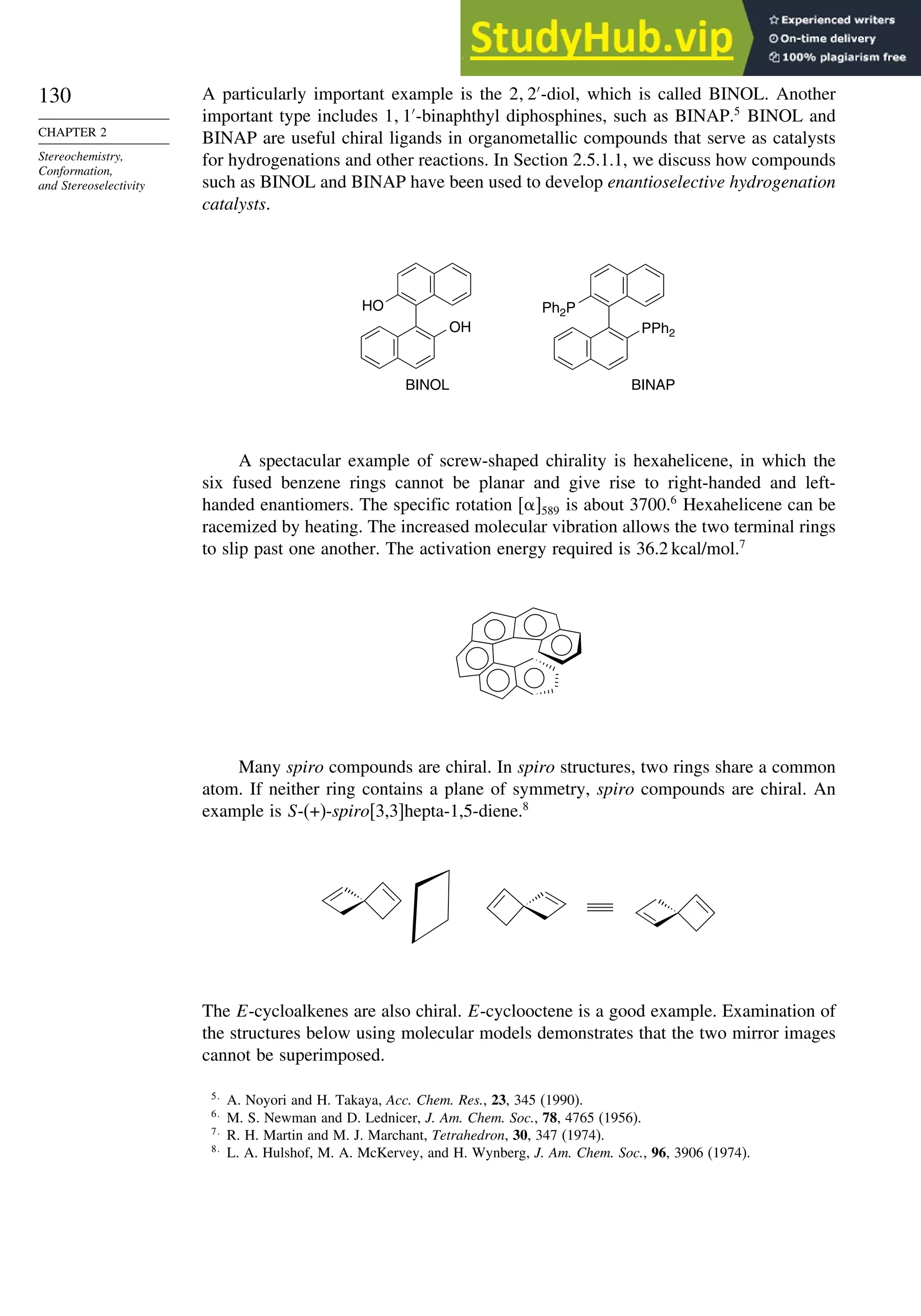 130
CHAPTER 2
Stereochemistry,
Conformation,
and Stereoselectivity
A particularly important example is the 2 2′
-diol, which is called BINOL. Another
important type includes 1 1′
-binaphthyl diphosphines, such as BINAP.5
BINOL and
BINAP are useful chiral ligands in organometallic compounds that serve as catalysts
for hydrogenations and other reactions. In Section 2.5.1.1, we discuss how compounds
such as BINOL and BINAP have been used to develop enantioselective hydrogenation
catalysts.
OH
HO
PPh2
Ph2P
BINOL BINAP
A spectacular example of screw-shaped chirality is hexahelicene, in which the
six fused benzene rings cannot be planar and give rise to right-handed and left-
handed enantiomers. The specific rotation 589 is about 3700.6
Hexahelicene can be
racemized by heating. The increased molecular vibration allows the two terminal rings
to slip past one another. The activation energy required is 36.2 kcal/mol.7
Many spiro compounds are chiral. In spiro structures, two rings share a common
atom. If neither ring contains a plane of symmetry, spiro compounds are chiral. An
example is S-(+)-spiro[3,3]hepta-1,5-diene.8
The E-cycloalkenes are also chiral. E-cyclooctene is a good example. Examination of
the structures below using molecular models demonstrates that the two mirror images
cannot be superimposed.
5
A. Noyori and H. Takaya, Acc. Chem. Res., 23, 345 (1990).
6
M. S. Newman and D. Lednicer, J. Am. Chem. Soc., 78, 4765 (1956).
7
R. H. Martin and M. J. Marchant, Tetrahedron, 30, 347 (1974).
8
L. A. Hulshof, M. A. McKervey, and H. Wynberg, J. Am. Chem. Soc., 96, 3906 (1974).
 