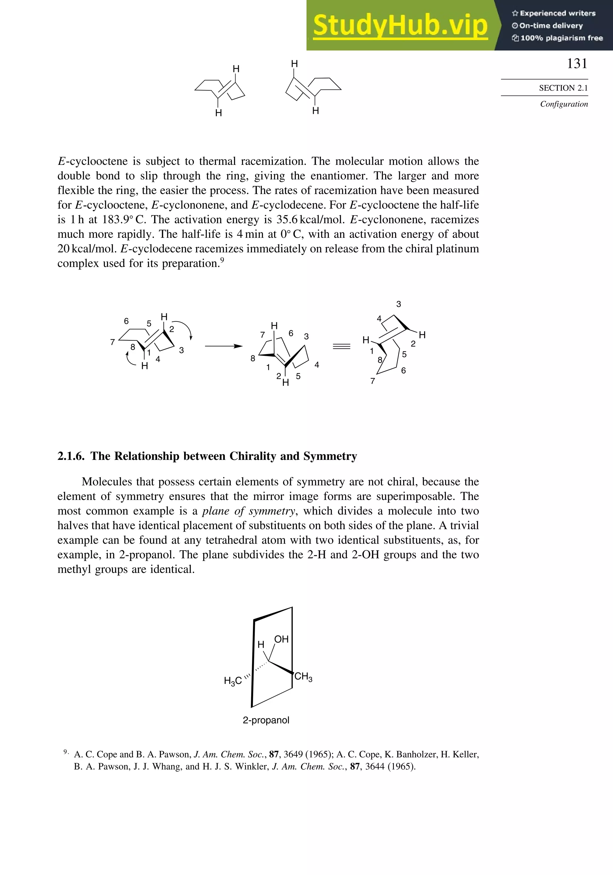 131
SECTION 2.1
Configuration
H
H H
H
E-cyclooctene is subject to thermal racemization. The molecular motion allows the
double bond to slip through the ring, giving the enantiomer. The larger and more
flexible the ring, the easier the process. The rates of racemization have been measured
for E-cyclooctene, E-cyclononene, and E-cyclodecene. For E-cyclooctene the half-life
is 1 h at 183 9
C. The activation energy is 35.6 kcal/mol. E-cyclononene, racemizes
much more rapidly. The half-life is 4 min at 0
C, with an activation energy of about
20 kcal/mol. E-cyclodecene racemizes immediately on release from the chiral platinum
complex used for its preparation.9
H
H
H
H
H
H
1
2
3
4
5
6
7
8 1
2
3
4
5
6
7
8
1
2
3
4
5
6
7
8
2.1.6. The Relationship between Chirality and Symmetry
Molecules that possess certain elements of symmetry are not chiral, because the
element of symmetry ensures that the mirror image forms are superimposable. The
most common example is a plane of symmetry, which divides a molecule into two
halves that have identical placement of substituents on both sides of the plane. A trivial
example can be found at any tetrahedral atom with two identical substituents, as, for
example, in 2-propanol. The plane subdivides the 2-H and 2-OH groups and the two
methyl groups are identical.
CH3
H3C
H
OH
2-propanol
9
A. C. Cope and B. A. Pawson, J. Am. Chem. Soc., 87, 3649 (1965); A. C. Cope, K. Banholzer, H. Keller,
B. A. Pawson, J. J. Whang, and H. J. S. Winkler, J. Am. Chem. Soc., 87, 3644 (1965).
 