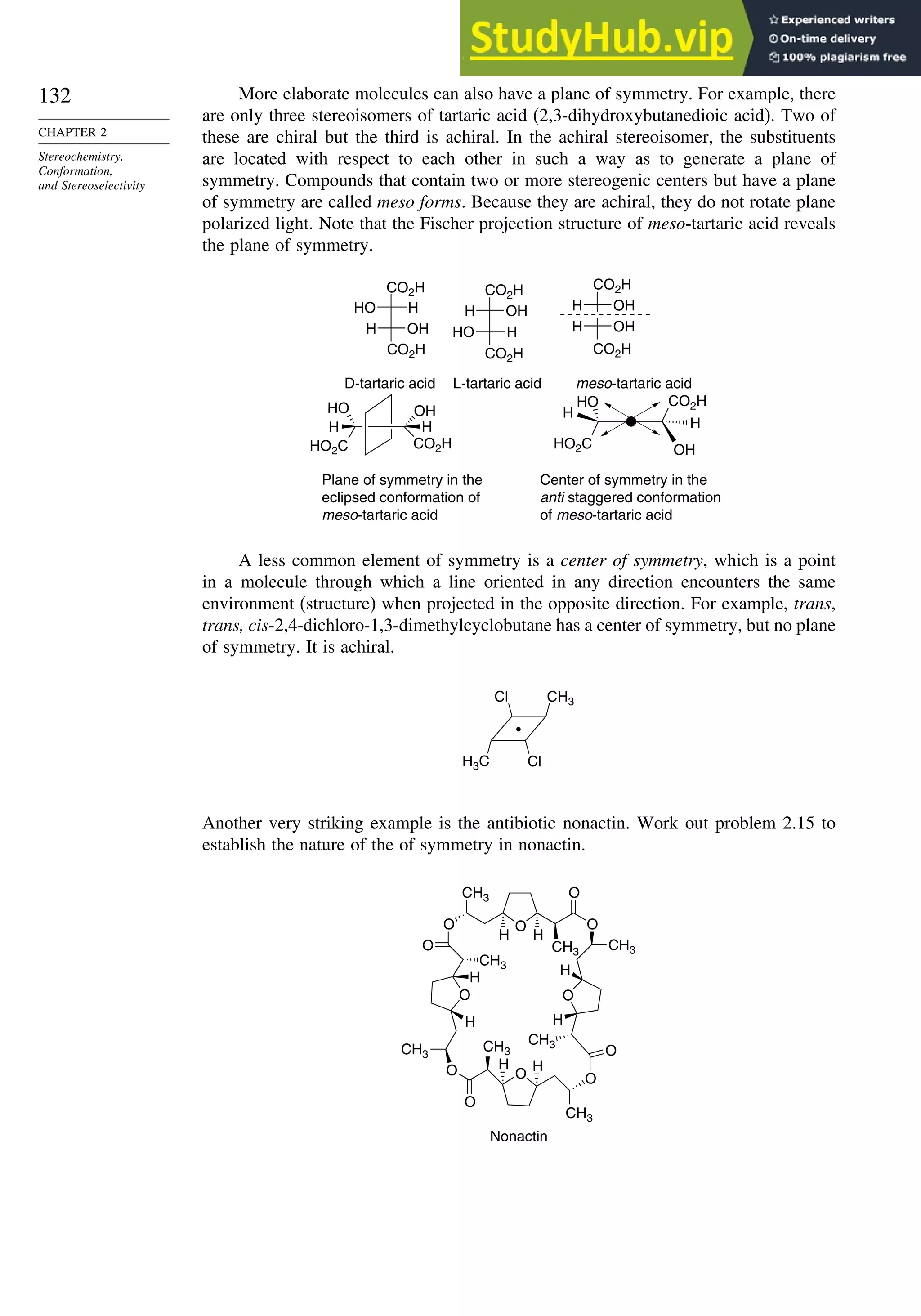 132
CHAPTER 2
Stereochemistry,
Conformation,
and Stereoselectivity
More elaborate molecules can also have a plane of symmetry. For example, there
are only three stereoisomers of tartaric acid (2,3-dihydroxybutanedioic acid). Two of
these are chiral but the third is achiral. In the achiral stereoisomer, the substituents
are located with respect to each other in such a way as to generate a plane of
symmetry. Compounds that contain two or more stereogenic centers but have a plane
of symmetry are called meso forms. Because they are achiral, they do not rotate plane
polarized light. Note that the Fischer projection structure of meso-tartaric acid reveals
the plane of symmetry.
OH
H
OH
H
CO2H
H
HO
OH
H
OH
H
H
HO
meso-tartaric acid
D-tartaric acid L-tartaric acid
CO2H CO2H
CO2H CO2H
CO2H
OH
H
CO2H
HO
H
HO2C
H
OH
HO
H
Plane of symmetry in the
eclipsed conformation of
meso-tartaric acid
Center of symmetry in the
anti staggered conformation
of meso-tartaric acid
HO2C
CO2H
A less common element of symmetry is a center of symmetry, which is a point
in a molecule through which a line oriented in any direction encounters the same
environment (structure) when projected in the opposite direction. For example, trans,
trans, cis-2,4-dichloro-1,3-dimethylcyclobutane has a center of symmetry, but no plane
of symmetry. It is achiral.
CH3
H3C Cl
Cl
Another very striking example is the antibiotic nonactin. Work out problem 2.15 to
establish the nature of the of symmetry in nonactin.
O
O
O
O
CH3
O
O
H
H
O
H
H
O
O
O
H H
H H
O
O
Nonactin
CH3
CH3 CH3
CH3
CH3
CH3
CH3
 