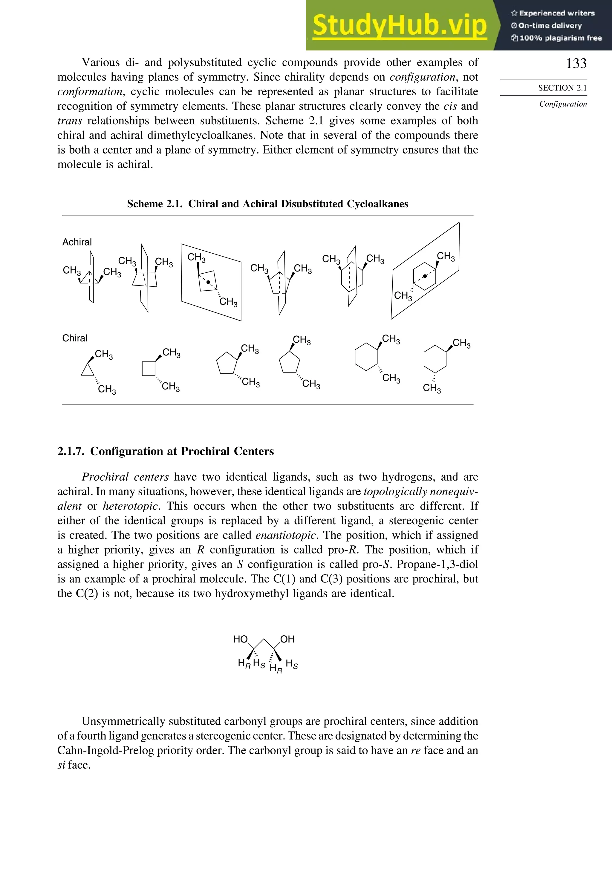 133
SECTION 2.1
Configuration
Various di- and polysubstituted cyclic compounds provide other examples of
molecules having planes of symmetry. Since chirality depends on configuration, not
conformation, cyclic molecules can be represented as planar structures to facilitate
recognition of symmetry elements. These planar structures clearly convey the cis and
trans relationships between substituents. Scheme 2.1 gives some examples of both
chiral and achiral dimethylcycloalkanes. Note that in several of the compounds there
is both a center and a plane of symmetry. Either element of symmetry ensures that the
molecule is achiral.
Scheme 2.1. Chiral and Achiral Disubstituted Cycloalkanes
CH3
Achiral
Chiral
CH3
CH3 CH3
CH3
CH3
CH3
CH3 CH3
CH3 CH3
CH3
CH3
CH3
CH3
CH3
CH3
CH3
CH3
CH3
CH3
CH3
CH3
CH3
2.1.7. Configuration at Prochiral Centers
Prochiral centers have two identical ligands, such as two hydrogens, and are
achiral. In many situations, however, these identical ligands are topologically nonequiv-
alent or heterotopic. This occurs when the other two substituents are different. If
either of the identical groups is replaced by a different ligand, a stereogenic center
is created. The two positions are called enantiotopic. The position, which if assigned
a higher priority, gives an R configuration is called pro-R. The position, which if
assigned a higher priority, gives an S configuration is called pro-S. Propane-1,3-diol
is an example of a prochiral molecule. The C(1) and C(3) positions are prochiral, but
the C(2) is not, because its two hydroxymethyl ligands are identical.
HO OH
HR HR
HS
HS
Unsymmetrically substituted carbonyl groups are prochiral centers, since addition
of a fourth ligand generates a stereogenic center. These are designated by determining the
Cahn-Ingold-Prelog priority order. The carbonyl group is said to have an re face and an
si face.
 