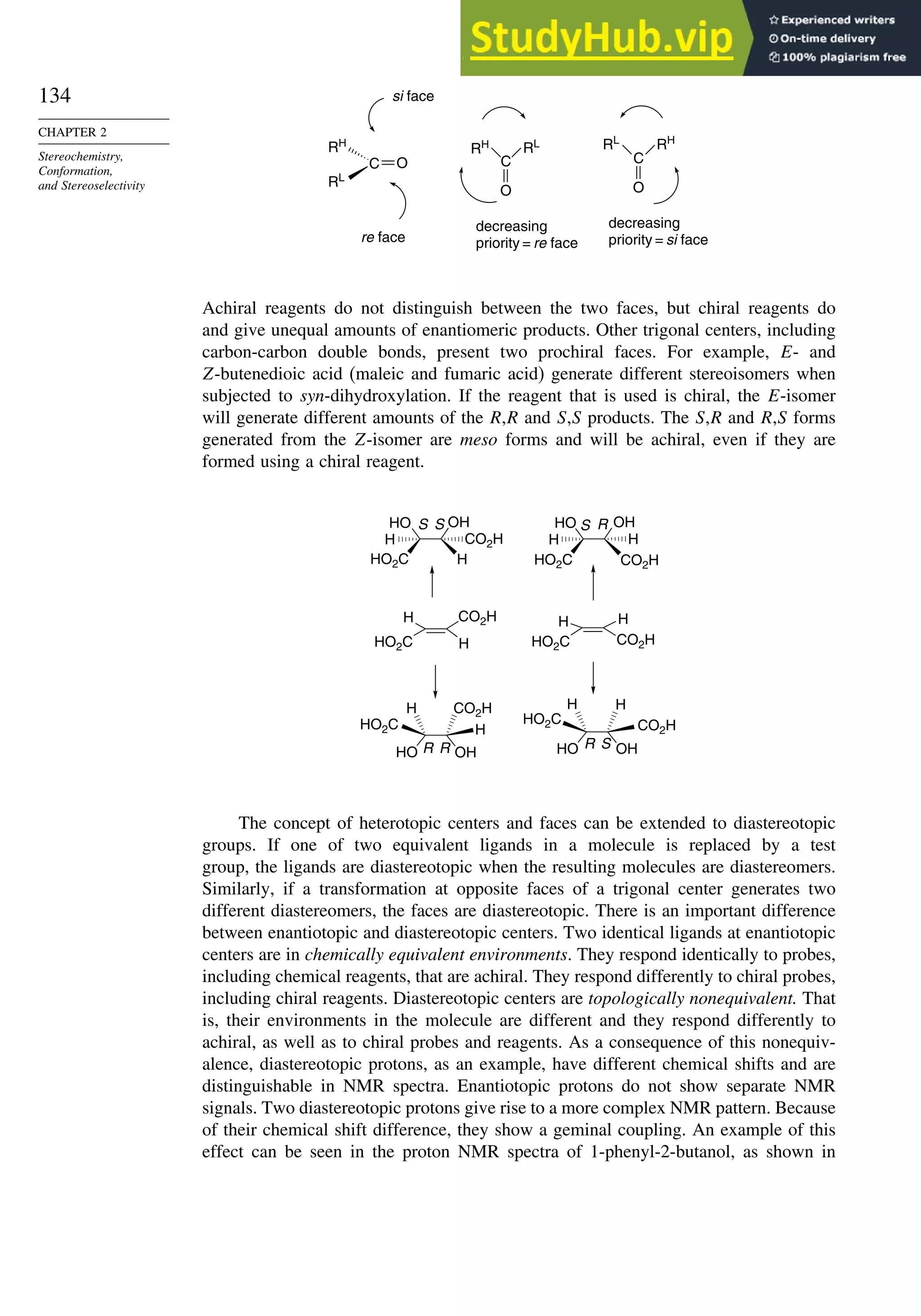 134
CHAPTER 2
Stereochemistry,
Conformation,
and Stereoselectivity
C O
RL
RH
C
O
decreasing
priority = re face
decreasing
priority = si face
si face
re face
RH RL
C
O
RH
RL
Achiral reagents do not distinguish between the two faces, but chiral reagents do
and give unequal amounts of enantiomeric products. Other trigonal centers, including
carbon-carbon double bonds, present two prochiral faces. For example, E- and
Z-butenedioic acid (maleic and fumaric acid) generate different stereoisomers when
subjected to syn-dihydroxylation. If the reagent that is used is chiral, the E-isomer
will generate different amounts of the R,R and S,S products. The S,R and R,S forms
generated from the Z-isomer are meso forms and will be achiral, even if they are
formed using a chiral reagent.
H
H
HO OH
H
H
R
R
OH
HO
HO2C HO2C
HO2C
HO2C
HO
HO2C
HO2C
H
CO2H
CO2H
CO2H
CO2H
H
S S
CO2H
CO2H
H
H
OH
HO
H
H
S
OH
H
H
S
R
R
The concept of heterotopic centers and faces can be extended to diastereotopic
groups. If one of two equivalent ligands in a molecule is replaced by a test
group, the ligands are diastereotopic when the resulting molecules are diastereomers.
Similarly, if a transformation at opposite faces of a trigonal center generates two
different diastereomers, the faces are diastereotopic. There is an important difference
between enantiotopic and diastereotopic centers. Two identical ligands at enantiotopic
centers are in chemically equivalent environments. They respond identically to probes,
including chemical reagents, that are achiral. They respond differently to chiral probes,
including chiral reagents. Diastereotopic centers are topologically nonequivalent. That
is, their environments in the molecule are different and they respond differently to
achiral, as well as to chiral probes and reagents. As a consequence of this nonequiv-
alence, diastereotopic protons, as an example, have different chemical shifts and are
distinguishable in NMR spectra. Enantiotopic protons do not show separate NMR
signals. Two diastereotopic protons give rise to a more complex NMR pattern. Because
of their chemical shift difference, they show a geminal coupling. An example of this
effect can be seen in the proton NMR spectra of 1-phenyl-2-butanol, as shown in
 