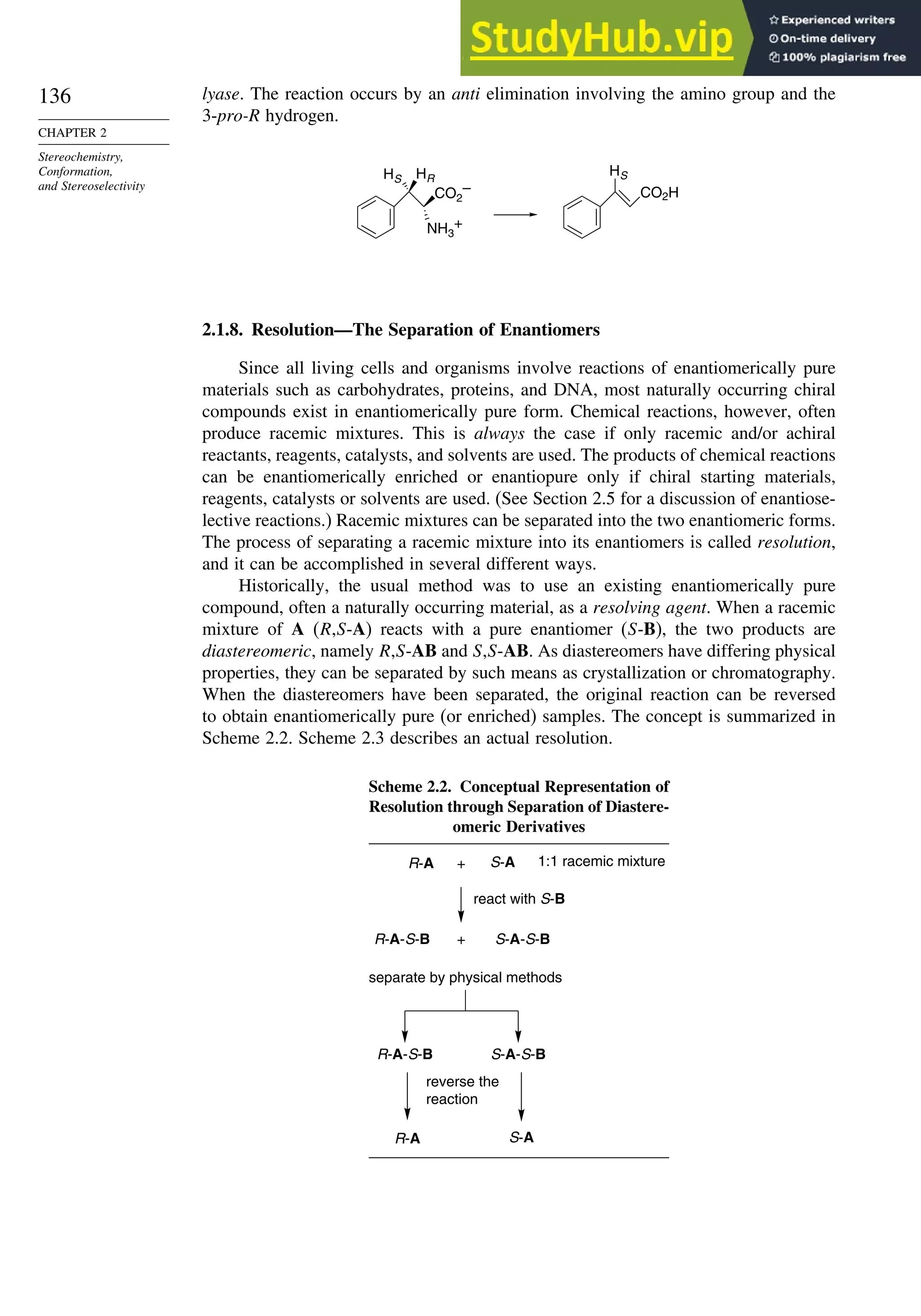 136
CHAPTER 2
Stereochemistry,
Conformation,
and Stereoselectivity
lyase. The reaction occurs by an anti elimination involving the amino group and the
3-pro-R hydrogen.
CO2
–
NH3
+
HS
CO2H
HS
HR
2.1.8. Resolution—The Separation of Enantiomers
Since all living cells and organisms involve reactions of enantiomerically pure
materials such as carbohydrates, proteins, and DNA, most naturally occurring chiral
compounds exist in enantiomerically pure form. Chemical reactions, however, often
produce racemic mixtures. This is always the case if only racemic and/or achiral
reactants, reagents, catalysts, and solvents are used. The products of chemical reactions
can be enantiomerically enriched or enantiopure only if chiral starting materials,
reagents, catalysts or solvents are used. (See Section 2.5 for a discussion of enantiose-
lective reactions.) Racemic mixtures can be separated into the two enantiomeric forms.
The process of separating a racemic mixture into its enantiomers is called resolution,
and it can be accomplished in several different ways.
Historically, the usual method was to use an existing enantiomerically pure
compound, often a naturally occurring material, as a resolving agent. When a racemic
mixture of A (R,S-A) reacts with a pure enantiomer (S-B), the two products are
diastereomeric, namely R,S-AB and S,S-AB. As diastereomers have differing physical
properties, they can be separated by such means as crystallization or chromatography.
When the diastereomers have been separated, the original reaction can be reversed
to obtain enantiomerically pure (or enriched) samples. The concept is summarized in
Scheme 2.2. Scheme 2.3 describes an actual resolution.
Scheme 2.2. Conceptual Representation of
Resolution through Separation of Diastere-
omeric Derivatives
R-A S-A
R-A-S-B S-A-S-B
+
R-A-S-B S-A-S-B
R-A S-A
+ 1:1 racemic mixture
react with S-B
separate by physical methods
reverse the
reaction
 