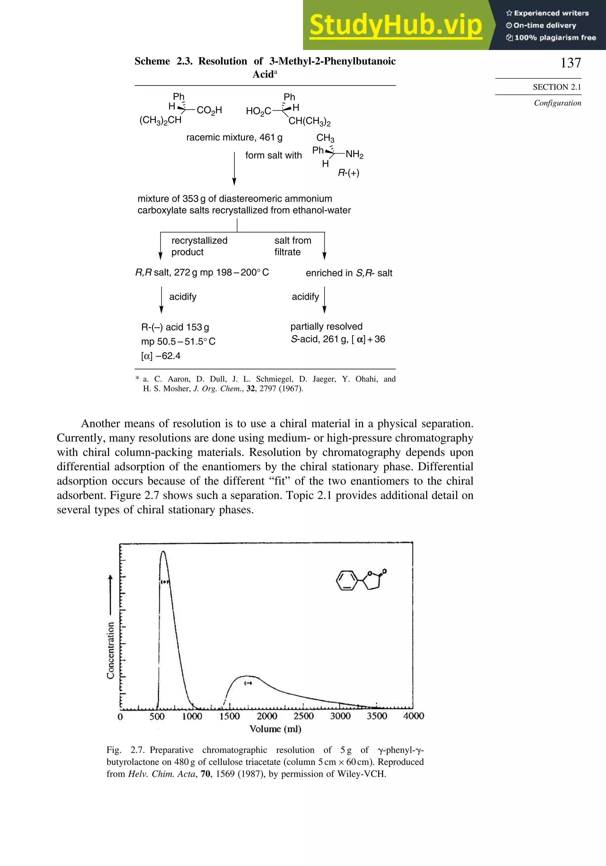 137
SECTION 2.1
Configuration
Scheme 2.3. Resolution of 3-Methyl-2-Phenylbutanoic
Acida
(CH3)2CH
CO2H
Ph
H
H
NH2
CH3
Ph
CH(CH3)2
HO2C
Ph
H
racemic mixture, 461 g
form salt with
R-(+)
mixture of 353 g of diastereomeric ammonium
carboxylate salts recrystallized from ethanol-water
R,R salt, 272 g mp 198 – 200° C
recrystallized
product
salt from
filtrate
enriched in S,R- salt
acidify acidify
partially resolved
S-acid, 261 g, [ α] + 36
R-(–) acid 153 g
mp 50.5 – 51.5° C
[α] –62.4
* a. C. Aaron, D. Dull, J. L. Schmiegel, D. Jaeger, Y. Ohahi, and
H. S. Mosher, J. Org. Chem., 32, 2797 (1967).
Another means of resolution is to use a chiral material in a physical separation.
Currently, many resolutions are done using medium- or high-pressure chromatography
with chiral column-packing materials. Resolution by chromatography depends upon
differential adsorption of the enantiomers by the chiral stationary phase. Differential
adsorption occurs because of the different “fit” of the two enantiomers to the chiral
adsorbent. Figure 2.7 shows such a separation. Topic 2.1 provides additional detail on
several types of chiral stationary phases.
Fig. 2.7. Preparative chromatographic resolution of 5 g of -phenyl- -
butyrolactone on 480 g of cellulose triacetate (column 5cm ×60cm). Reproduced
from Helv. Chim. Acta, 70, 1569 (1987), by permission of Wiley-VCH.
 