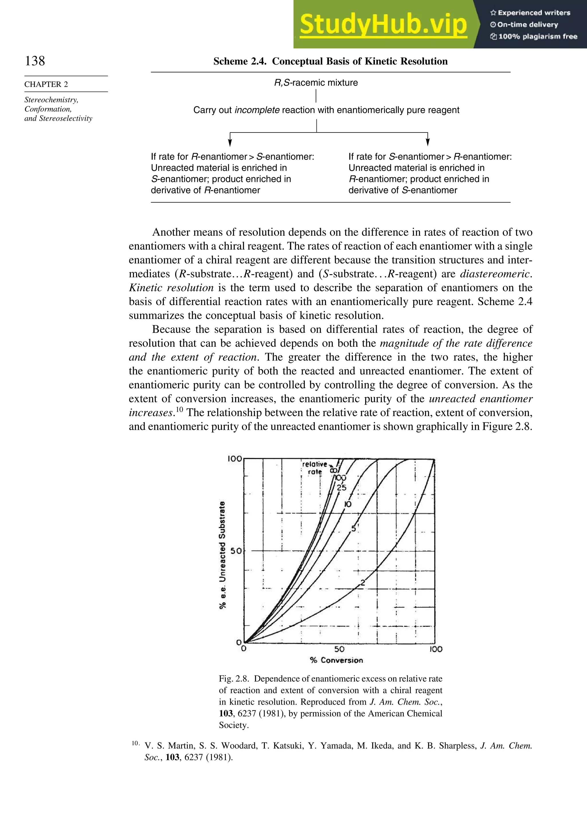 138
CHAPTER 2
Stereochemistry,
Conformation,
and Stereoselectivity
Scheme 2.4. Conceptual Basis of Kinetic Resolution
R,S-racemic mixture
Carry out incomplete reaction with enantiomerically pure reagent
If rate for R-enantiomer  S-enantiomer:
Unreacted material is enriched in
S-enantiomer; product enriched in
derivative of R-enantiomer
If rate for S-enantiomer  R-enantiomer:
Unreacted material is enriched in
R-enantiomer; product enriched in
derivative of S-enantiomer
Another means of resolution depends on the difference in rates of reaction of two
enantiomers with a chiral reagent. The rates of reaction of each enantiomer with a single
enantiomer of a chiral reagent are different because the transition structures and inter-
mediates (R-substrate…R-reagent) and (S-substrate R-reagent) are diastereomeric.
Kinetic resolution is the term used to describe the separation of enantiomers on the
basis of differential reaction rates with an enantiomerically pure reagent. Scheme 2.4
summarizes the conceptual basis of kinetic resolution.
Because the separation is based on differential rates of reaction, the degree of
resolution that can be achieved depends on both the magnitude of the rate difference
and the extent of reaction. The greater the difference in the two rates, the higher
the enantiomeric purity of both the reacted and unreacted enantiomer. The extent of
enantiomeric purity can be controlled by controlling the degree of conversion. As the
extent of conversion increases, the enantiomeric purity of the unreacted enantiomer
increases.10
The relationship between the relative rate of reaction, extent of conversion,
and enantiomeric purity of the unreacted enantiomer is shown graphically in Figure 2.8.
Fig. 2.8. Dependence of enantiomeric excess on relative rate
of reaction and extent of conversion with a chiral reagent
in kinetic resolution. Reproduced from J. Am. Chem. Soc.,
103, 6237 (1981), by permission of the American Chemical
Society.
10
V. S. Martin, S. S. Woodard, T. Katsuki, Y. Yamada, M. Ikeda, and K. B. Sharpless, J. Am. Chem.
Soc., 103, 6237 (1981).
 