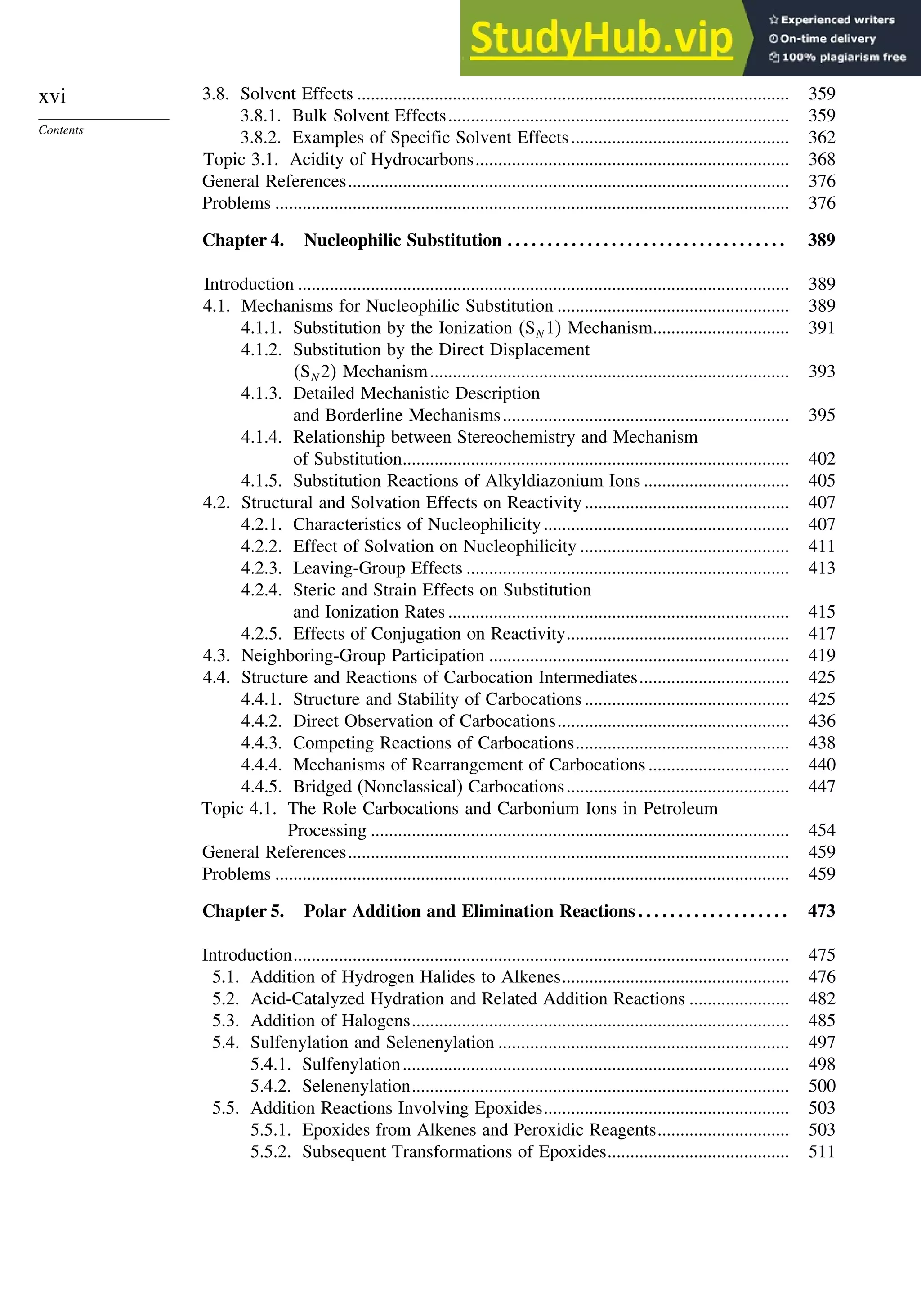 xvi
Contents
3.8. Solvent Effects ............................................................................................... 359
3.8.1. Bulk Solvent Effects........................................................................... 359
3.8.2. Examples of Specific Solvent Effects................................................ 362
Topic 3.1. Acidity of Hydrocarbons..................................................................... 368
General References................................................................................................. 376
Problems ................................................................................................................. 376
Chapter 4. Nucleophilic Substitution . . . . . . . . . . . . . . . . . . . . . . . . . . . . . . . . . . . 389
Introduction ............................................................................................................ 389
4.1. Mechanisms for Nucleophilic Substitution ................................................... 389
4.1.1. Substitution by the Ionization SN 1 Mechanism.............................. 391
4.1.2. Substitution by the Direct Displacement
SN 2 Mechanism............................................................................... 393
4.1.3. Detailed Mechanistic Description
and Borderline Mechanisms............................................................... 395
4.1.4. Relationship between Stereochemistry and Mechanism
of Substitution..................................................................................... 402
4.1.5. Substitution Reactions of Alkyldiazonium Ions ................................ 405
4.2. Structural and Solvation Effects on Reactivity............................................. 407
4.2.1. Characteristics of Nucleophilicity...................................................... 407
4.2.2. Effect of Solvation on Nucleophilicity .............................................. 411
4.2.3. Leaving-Group Effects ....................................................................... 413
4.2.4. Steric and Strain Effects on Substitution
and Ionization Rates ........................................................................... 415
4.2.5. Effects of Conjugation on Reactivity................................................. 417
4.3. Neighboring-Group Participation .................................................................. 419
4.4. Structure and Reactions of Carbocation Intermediates................................. 425
4.4.1. Structure and Stability of Carbocations ............................................. 425
4.4.2. Direct Observation of Carbocations................................................... 436
4.4.3. Competing Reactions of Carbocations............................................... 438
4.4.4. Mechanisms of Rearrangement of Carbocations ............................... 440
4.4.5. Bridged (Nonclassical) Carbocations................................................. 447
Topic 4.1. The Role Carbocations and Carbonium Ions in Petroleum
Processing ............................................................................................ 454
General References................................................................................................. 459
Problems ................................................................................................................. 459
Chapter 5. Polar Addition and Elimination Reactions . . . . . . . . . . . . . . . . . . . 473
Introduction............................................................................................................. 475
5.1. Addition of Hydrogen Halides to Alkenes.................................................. 476
5.2. Acid-Catalyzed Hydration and Related Addition Reactions ...................... 482
5.3. Addition of Halogens................................................................................... 485
5.4. Sulfenylation and Selenenylation ................................................................ 497
5.4.1. Sulfenylation..................................................................................... 498
5.4.2. Selenenylation................................................................................... 500
5.5. Addition Reactions Involving Epoxides...................................................... 503
5.5.1. Epoxides from Alkenes and Peroxidic Reagents............................. 503
5.5.2. Subsequent Transformations of Epoxides........................................ 511
 