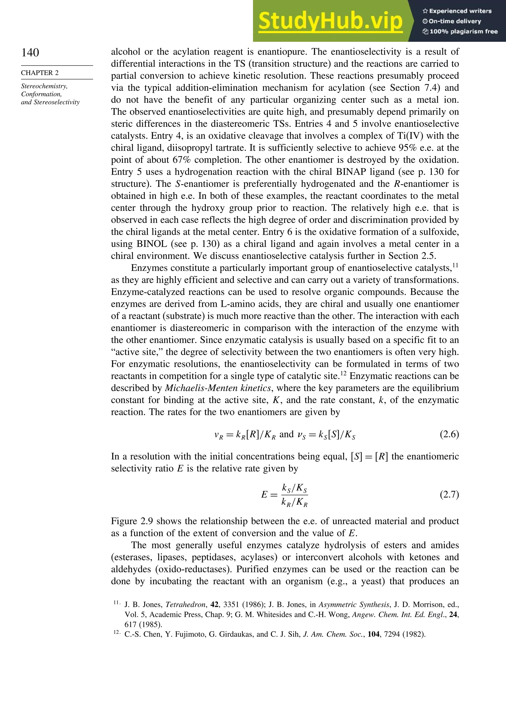140
CHAPTER 2
Stereochemistry,
Conformation,
and Stereoselectivity
alcohol or the acylation reagent is enantiopure. The enantioselectivity is a result of
differential interactions in the TS (transition structure) and the reactions are carried to
partial conversion to achieve kinetic resolution. These reactions presumably proceed
via the typical addition-elimination mechanism for acylation (see Section 7.4) and
do not have the benefit of any particular organizing center such as a metal ion.
The observed enantioselectivities are quite high, and presumably depend primarily on
steric differences in the diastereomeric TSs. Entries 4 and 5 involve enantioselective
catalysts. Entry 4, is an oxidative cleavage that involves a complex of Ti(IV) with the
chiral ligand, diisopropyl tartrate. It is sufficiently selective to achieve 95% e.e. at the
point of about 67% completion. The other enantiomer is destroyed by the oxidation.
Entry 5 uses a hydrogenation reaction with the chiral BINAP ligand (see p. 130 for
structure). The S-enantiomer is preferentially hydrogenated and the R-enantiomer is
obtained in high e.e. In both of these examples, the reactant coordinates to the metal
center through the hydroxy group prior to reaction. The relatively high e.e. that is
observed in each case reflects the high degree of order and discrimination provided by
the chiral ligands at the metal center. Entry 6 is the oxidative formation of a sulfoxide,
using BINOL (see p. 130) as a chiral ligand and again involves a metal center in a
chiral environment. We discuss enantioselective catalysis further in Section 2.5.
Enzymes constitute a particularly important group of enantioselective catalysts,11
as they are highly efficient and selective and can carry out a variety of transformations.
Enzyme-catalyzed reactions can be used to resolve organic compounds. Because the
enzymes are derived from L-amino acids, they are chiral and usually one enantiomer
of a reactant (substrate) is much more reactive than the other. The interaction with each
enantiomer is diastereomeric in comparison with the interaction of the enzyme with
the other enantiomer. Since enzymatic catalysis is usually based on a specific fit to an
“active site,” the degree of selectivity between the two enantiomers is often very high.
For enzymatic resolutions, the enantioselectivity can be formulated in terms of two
reactants in competition for a single type of catalytic site.12
Enzymatic reactions can be
described by Michaelis-Menten kinetics, where the key parameters are the equilibrium
constant for binding at the active site, K, and the rate constant, k, of the enzymatic
reaction. The rates for the two enantiomers are given by
vR = kRR/KR and S = kSS/KS (2.6)
In a resolution with the initial concentrations being equal, S = R the enantiomeric
selectivity ratio E is the relative rate given by
E =
kS/KS
kR/KR
(2.7)
Figure 2.9 shows the relationship between the e.e. of unreacted material and product
as a function of the extent of conversion and the value of E.
The most generally useful enzymes catalyze hydrolysis of esters and amides
(esterases, lipases, peptidases, acylases) or interconvert alcohols with ketones and
aldehydes (oxido-reductases). Purified enzymes can be used or the reaction can be
done by incubating the reactant with an organism (e.g., a yeast) that produces an
11
J. B. Jones, Tetrahedron, 42, 3351 (1986); J. B. Jones, in Asymmetric Synthesis, J. D. Morrison, ed.,
Vol. 5, Academic Press, Chap. 9; G. M. Whitesides and C.-H. Wong, Angew. Chem. Int. Ed. Engl., 24,
617 (1985).
12
C.-S. Chen, Y. Fujimoto, G. Girdaukas, and C. J. Sih, J. Am. Chem. Soc., 104, 7294 (1982).
 