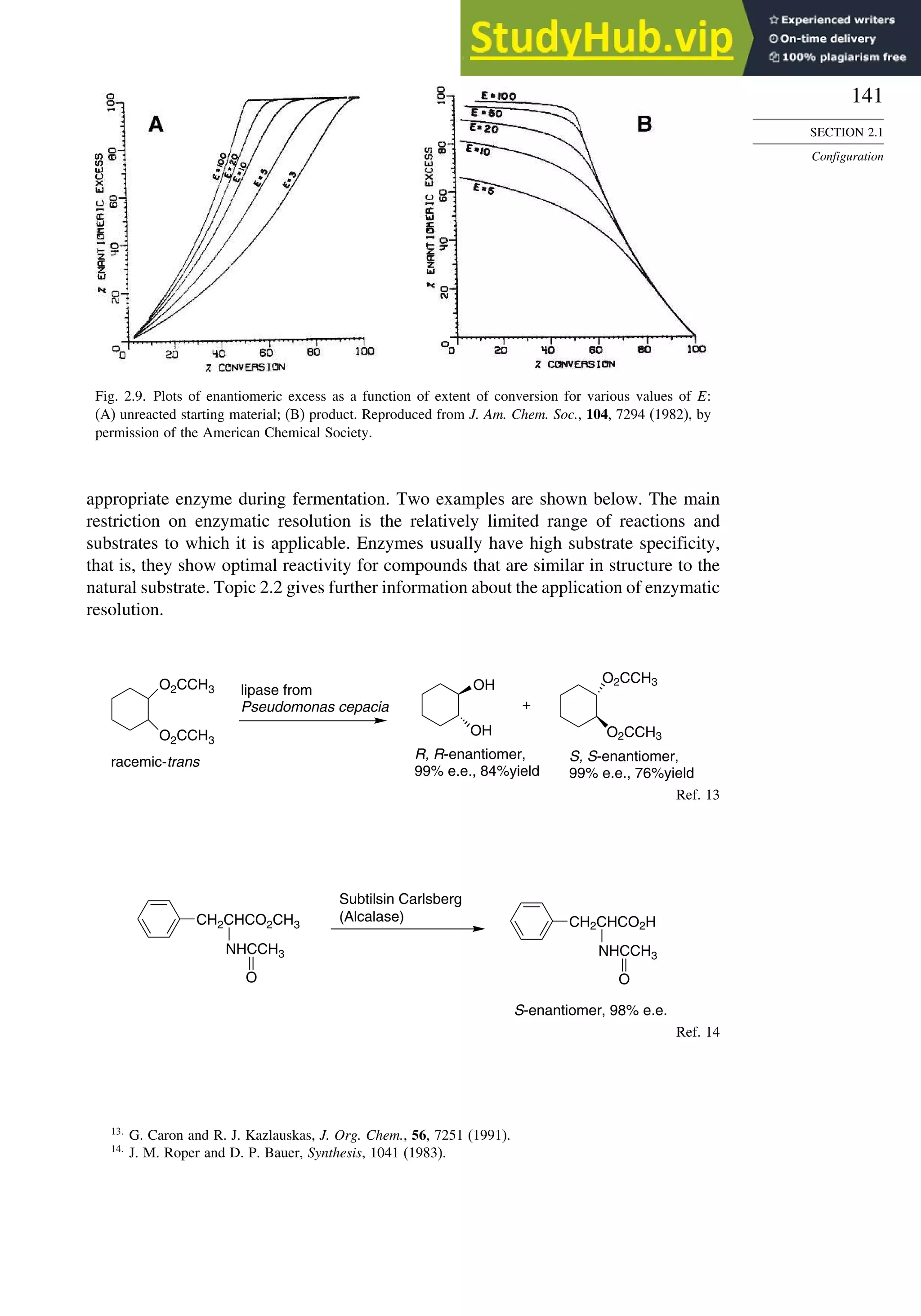 141
SECTION 2.1
Configuration
Fig. 2.9. Plots of enantiomeric excess as a function of extent of conversion for various values of E:
(A) unreacted starting material; (B) product. Reproduced from J. Am. Chem. Soc., 104, 7294 (1982), by
permission of the American Chemical Society.
appropriate enzyme during fermentation. Two examples are shown below. The main
restriction on enzymatic resolution is the relatively limited range of reactions and
substrates to which it is applicable. Enzymes usually have high substrate specificity,
that is, they show optimal reactivity for compounds that are similar in structure to the
natural substrate. Topic 2.2 gives further information about the application of enzymatic
resolution.
O2CCH3 OH
OH
O2CCH3
O2CCH3
lipase from
Pseudomonas cepacia
racemic-trans
R, R-enantiomer,
99% e.e., 84%yield
+
S, S-enantiomer,
99% e.e., 76%yield
O2CCH3
Ref. 13
CH2CHCO2CH3
NHCCH3
O
CH2CHCO2H
Subtilsin Carlsberg
(Alcalase)
S-enantiomer, 98% e.e.
NHCCH3
O
Ref. 14
13
G. Caron and R. J. Kazlauskas, J. Org. Chem., 56, 7251 (1991).
14
J. M. Roper and D. P. Bauer, Synthesis, 1041 (1983).
 