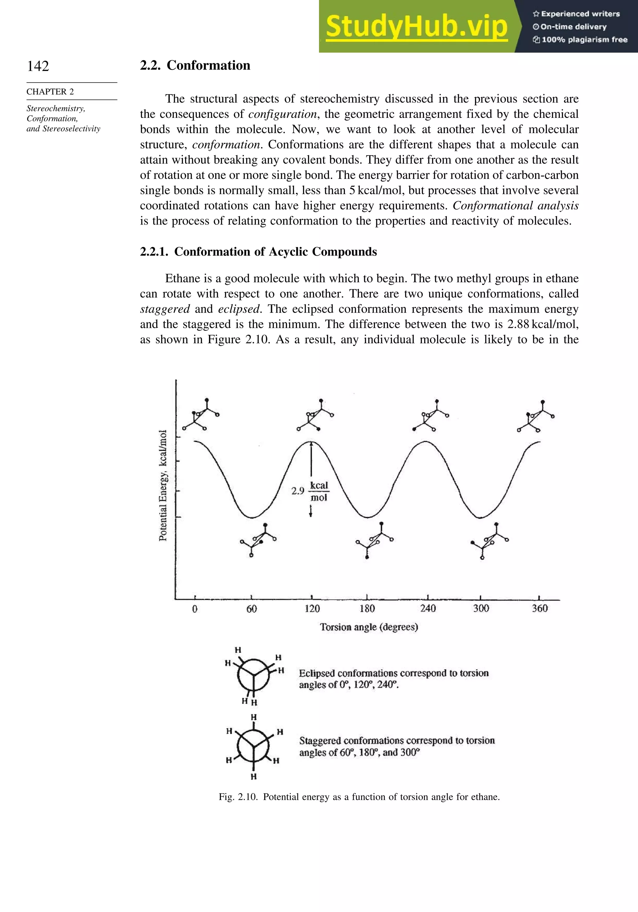 142
CHAPTER 2
Stereochemistry,
Conformation,
and Stereoselectivity
2.2. Conformation
The structural aspects of stereochemistry discussed in the previous section are
the consequences of configuration, the geometric arrangement fixed by the chemical
bonds within the molecule. Now, we want to look at another level of molecular
structure, conformation. Conformations are the different shapes that a molecule can
attain without breaking any covalent bonds. They differ from one another as the result
of rotation at one or more single bond. The energy barrier for rotation of carbon-carbon
single bonds is normally small, less than 5 kcal/mol, but processes that involve several
coordinated rotations can have higher energy requirements. Conformational analysis
is the process of relating conformation to the properties and reactivity of molecules.
2.2.1. Conformation of Acyclic Compounds
Ethane is a good molecule with which to begin. The two methyl groups in ethane
can rotate with respect to one another. There are two unique conformations, called
staggered and eclipsed. The eclipsed conformation represents the maximum energy
and the staggered is the minimum. The difference between the two is 2.88 kcal/mol,
as shown in Figure 2.10. As a result, any individual molecule is likely to be in the
Fig. 2.10. Potential energy as a function of torsion angle for ethane.
 