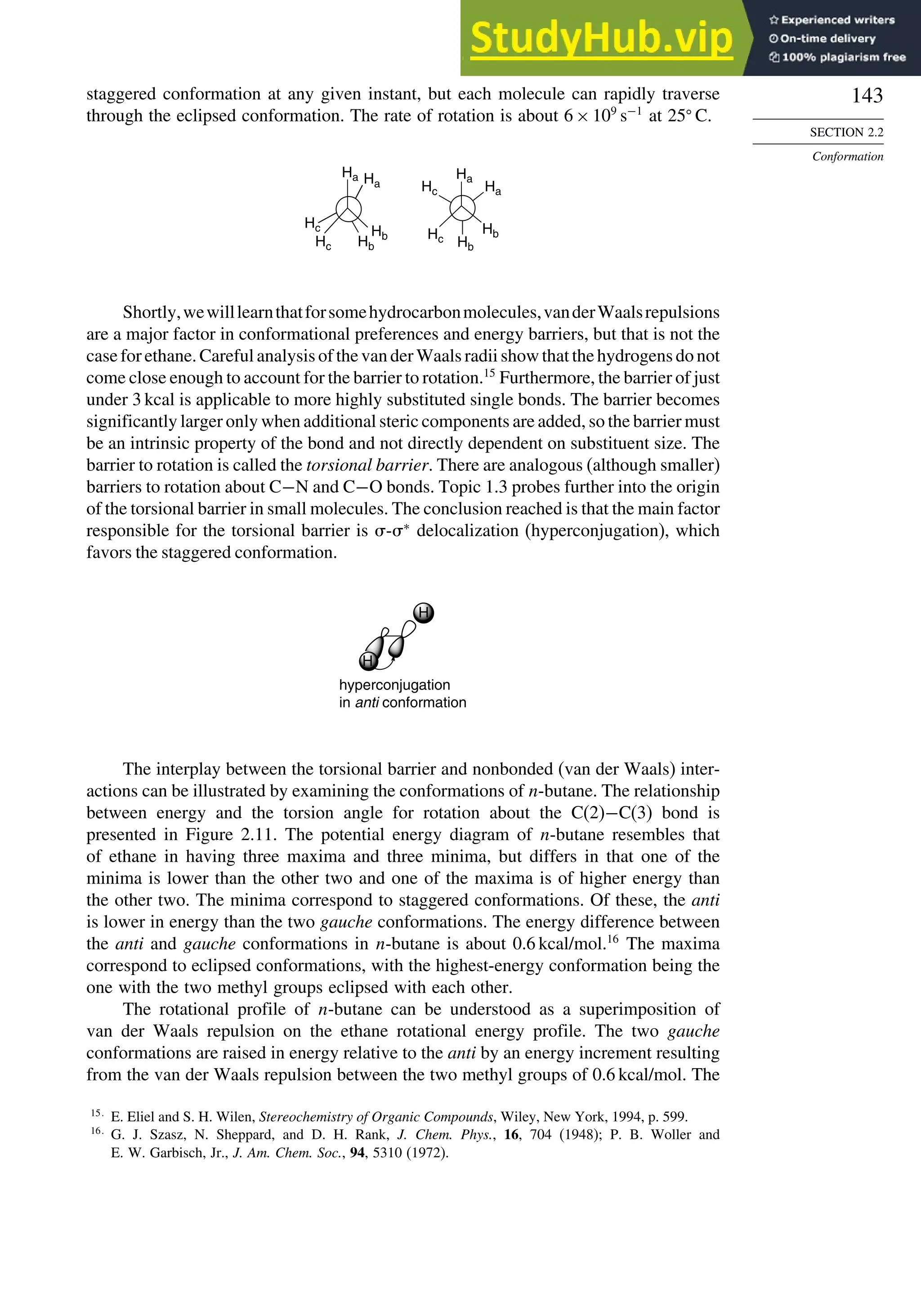 143
SECTION 2.2
Conformation
staggered conformation at any given instant, but each molecule can rapidly traverse
through the eclipsed conformation. The rate of rotation is about 6×109
s−1
at 25
C.
Ha Ha
Hb
Hb
Hc
Hc
Hc
Hc
Ha
Hb
Hb
Ha
Shortly,wewilllearnthatforsomehydrocarbonmolecules,vanderWaalsrepulsions
are a major factor in conformational preferences and energy barriers, but that is not the
case for ethane. Careful analysis of the van der Waals radii show that the hydrogens do not
come close enough to account for the barrier to rotation.15
Furthermore, the barrier of just
under 3 kcal is applicable to more highly substituted single bonds. The barrier becomes
significantly larger only when additional steric components are added, so the barrier must
be an intrinsic property of the bond and not directly dependent on substituent size. The
barrier to rotation is called the torsional barrier. There are analogous (although smaller)
barriers to rotation about C−N and C−O bonds. Topic 1.3 probes further into the origin
of the torsional barrier in small molecules. The conclusion reached is that the main factor
responsible for the torsional barrier is -∗
delocalization (hyperconjugation), which
favors the staggered conformation.
H
H
hyperconjugation
in anti conformation
The interplay between the torsional barrier and nonbonded (van der Waals) inter-
actions can be illustrated by examining the conformations of n-butane. The relationship
between energy and the torsion angle for rotation about the C(2)−C(3) bond is
presented in Figure 2.11. The potential energy diagram of n-butane resembles that
of ethane in having three maxima and three minima, but differs in that one of the
minima is lower than the other two and one of the maxima is of higher energy than
the other two. The minima correspond to staggered conformations. Of these, the anti
is lower in energy than the two gauche conformations. The energy difference between
the anti and gauche conformations in n-butane is about 0.6 kcal/mol.16
The maxima
correspond to eclipsed conformations, with the highest-energy conformation being the
one with the two methyl groups eclipsed with each other.
The rotational profile of n-butane can be understood as a superimposition of
van der Waals repulsion on the ethane rotational energy profile. The two gauche
conformations are raised in energy relative to the anti by an energy increment resulting
from the van der Waals repulsion between the two methyl groups of 0.6 kcal/mol. The
15
E. Eliel and S. H. Wilen, Stereochemistry of Organic Compounds, Wiley, New York, 1994, p. 599.
16
G. J. Szasz, N. Sheppard, and D. H. Rank, J. Chem. Phys., 16, 704 (1948); P. B. Woller and
E. W. Garbisch, Jr., J. Am. Chem. Soc., 94, 5310 (1972).
 