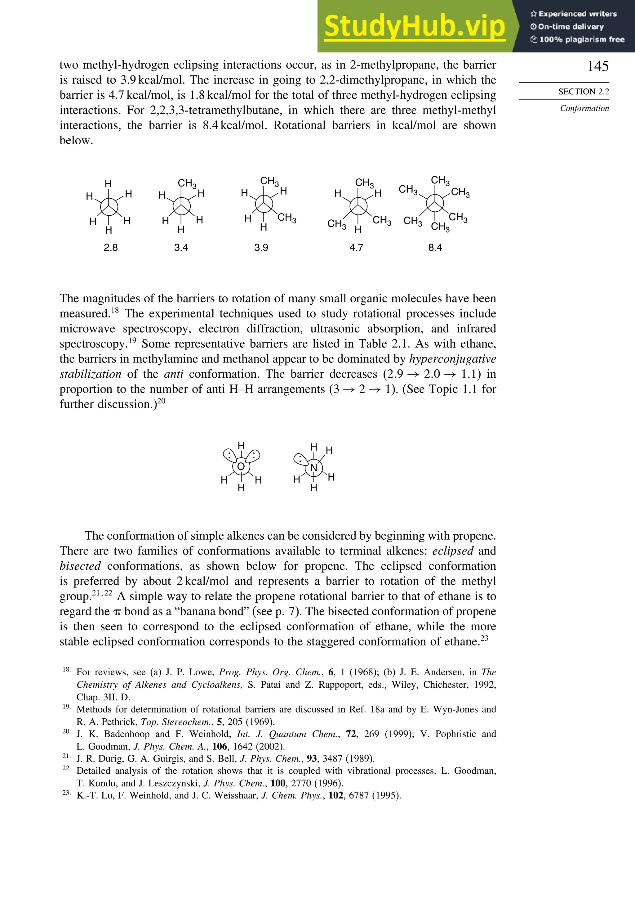 145
SECTION 2.2
Conformation
two methyl-hydrogen eclipsing interactions occur, as in 2-methylpropane, the barrier
is raised to 3.9 kcal/mol. The increase in going to 2,2-dimethylpropane, in which the
barrier is 4.7 kcal/mol, is 1.8 kcal/mol for the total of three methyl-hydrogen eclipsing
interactions. For 2,2,3,3-tetramethylbutane, in which there are three methyl-methyl
interactions, the barrier is 8.4 kcal/mol. Rotational barriers in kcal/mol are shown
below.
H
H H
H
H
H
CH3
H H
H
H
H
CH3
H
H
H
H H
H
H
2.8 3.4 3.9 4.7 8.4
CH3 CH3
CH3
CH3
CH3
CH3
CH3
CH3
CH3
CH3
The magnitudes of the barriers to rotation of many small organic molecules have been
measured.18
The experimental techniques used to study rotational processes include
microwave spectroscopy, electron diffraction, ultrasonic absorption, and infrared
spectroscopy.19
Some representative barriers are listed in Table 2.1. As with ethane,
the barriers in methylamine and methanol appear to be dominated by hyperconjugative
stabilization of the anti conformation. The barrier decreases (2 9 → 2 0 → 1 1) in
proportion to the number of anti H–H arrangements (3 → 2 → 1). (See Topic 1.1 for
further discussion.)20
O
H
N
H
H
H
H
H
H
H
H
:
:
:
The conformation of simple alkenes can be considered by beginning with propene.
There are two families of conformations available to terminal alkenes: eclipsed and
bisected conformations, as shown below for propene. The eclipsed conformation
is preferred by about 2 kcal/mol and represents a barrier to rotation of the methyl
group.21 22
A simple way to relate the propene rotational barrier to that of ethane is to
regard the  bond as a “banana bond” (see p. 7). The bisected conformation of propene
is then seen to correspond to the eclipsed conformation of ethane, while the more
stable eclipsed conformation corresponds to the staggered conformation of ethane.23
18
For reviews, see (a) J. P. Lowe, Prog. Phys. Org. Chem., 6, 1 (1968); (b) J. E. Andersen, in The
Chemistry of Alkenes and Cycloalkens, S. Patai and Z. Rappoport, eds., Wiley, Chichester, 1992,
Chap. 3II. D.
19
Methods for determination of rotational barriers are discussed in Ref. 18a and by E. Wyn-Jones and
R. A. Pethrick, Top. Stereochem., 5, 205 (1969).
20
J. K. Badenhoop and F. Weinhold, Int. J. Quantum Chem., 72, 269 (1999); V. Pophristic and
L. Goodman, J. Phys. Chem. A., 106, 1642 (2002).
21
J. R. Durig, G. A. Guirgis, and S. Bell, J. Phys. Chem., 93, 3487 (1989).
22
Detailed analysis of the rotation shows that it is coupled with vibrational processes. L. Goodman,
T. Kundu, and J. Leszczynski, J. Phys. Chem., 100, 2770 (1996).
23
K.-T. Lu, F. Weinhold, and J. C. Weisshaar, J. Chem. Phys., 102, 6787 (1995).
 