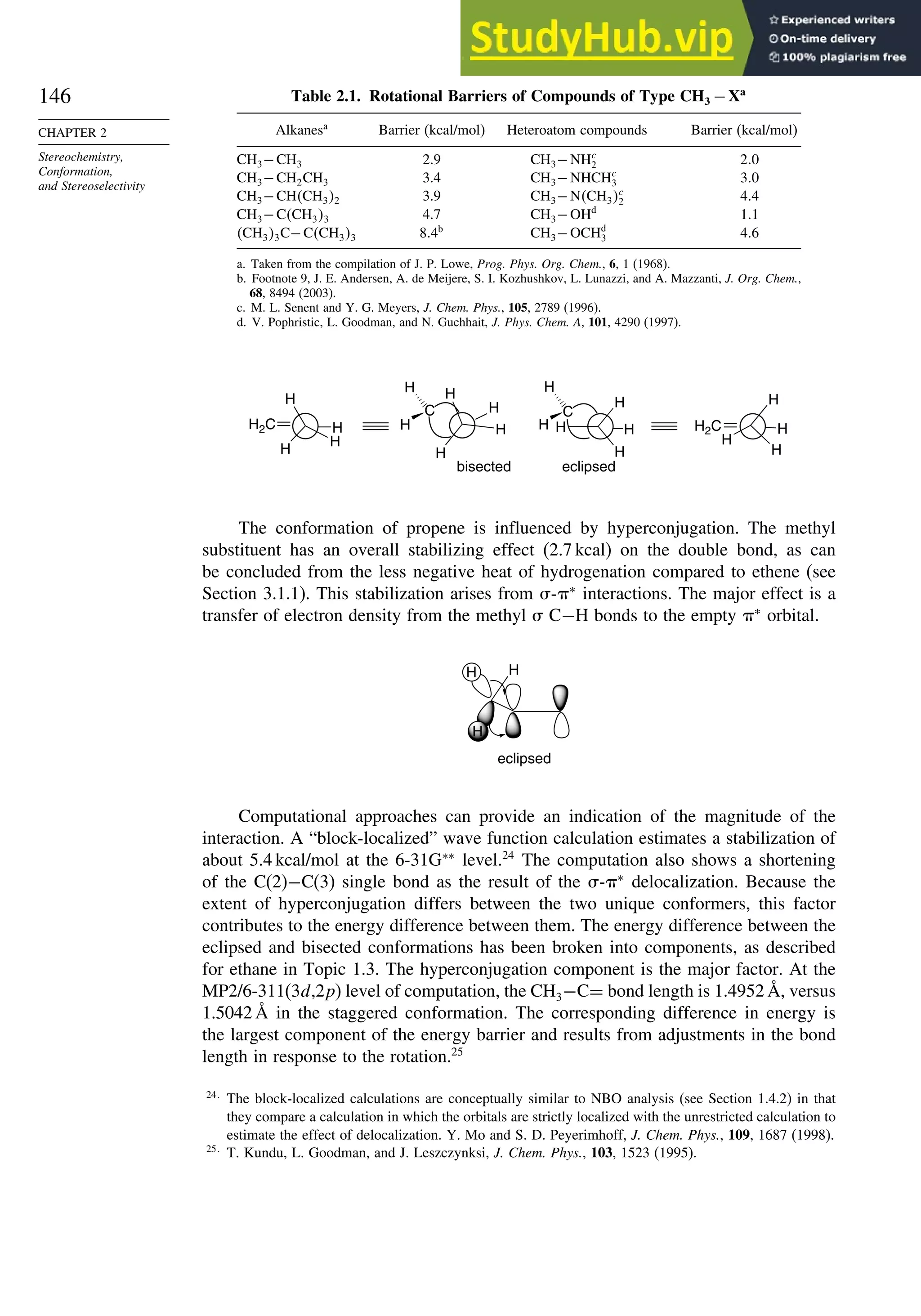 146
CHAPTER 2
Stereochemistry,
Conformation,
and Stereoselectivity
Table 2.1. Rotational Barriers of Compounds of Type CH3 −Xa
Alkanesa
Barrier (kcal/mol) Heteroatom compounds Barrier (kcal/mol)
CH3−CH3 2.9 CH3−NHc
2 2 0
CH3−CH2CH3 3.4 CH3−NHCHc
3 3 0
CH3−CHCH32 3.9 CH3−NCH3c
2 4 4
CH3−CCH33 4.7 CH3−OHd
1 1
CH33C−CCH33 8 4b
CH3−OCHd
3 4 6
a. Taken from the compilation of J. P. Lowe, Prog. Phys. Org. Chem., 6, 1 (1968).
b. Footnote 9, J. E. Andersen, A. de Meijere, S. I. Kozhushkov, L. Lunazzi, and A. Mazzanti, J. Org. Chem.,
68, 8494 (2003).
c. M. L. Senent and Y. G. Meyers, J. Chem. Phys., 105, 2789 (1996).
d. V. Pophristic, L. Goodman, and N. Guchhait, J. Phys. Chem. A, 101, 4290 (1997).
C
H
H H
H
H
C
H
H
H
H
H
H
H2C H
H
H
H
H2C H
H
H
H
bisected eclipsed
H
The conformation of propene is influenced by hyperconjugation. The methyl
substituent has an overall stabilizing effect (2.7 kcal) on the double bond, as can
be concluded from the less negative heat of hydrogenation compared to ethene (see
Section 3.1.1). This stabilization arises from -∗
interactions. The major effect is a
transfer of electron density from the methyl  C−H bonds to the empty ∗
orbital.
H
H
H
eclipsed
Computational approaches can provide an indication of the magnitude of the
interaction. A “block-localized” wave function calculation estimates a stabilization of
about 5.4 kcal/mol at the 6-31G∗∗
level.24
The computation also shows a shortening
of the C(2)−C(3) single bond as the result of the -∗
delocalization. Because the
extent of hyperconjugation differs between the two unique conformers, this factor
contributes to the energy difference between them. The energy difference between the
eclipsed and bisected conformations has been broken into components, as described
for ethane in Topic 1.3. The hyperconjugation component is the major factor. At the
MP2/6-311(3d,2p) level of computation, the CH3−C= bond length is 1.4952 Å, versus
1.5042 Å in the staggered conformation. The corresponding difference in energy is
the largest component of the energy barrier and results from adjustments in the bond
length in response to the rotation.25
24
The block-localized calculations are conceptually similar to NBO analysis (see Section 1.4.2) in that
they compare a calculation in which the orbitals are strictly localized with the unrestricted calculation to
estimate the effect of delocalization. Y. Mo and S. D. Peyerimhoff, J. Chem. Phys., 109, 1687 (1998).
25
T. Kundu, L. Goodman, and J. Leszczynksi, J. Chem. Phys., 103, 1523 (1995).
 