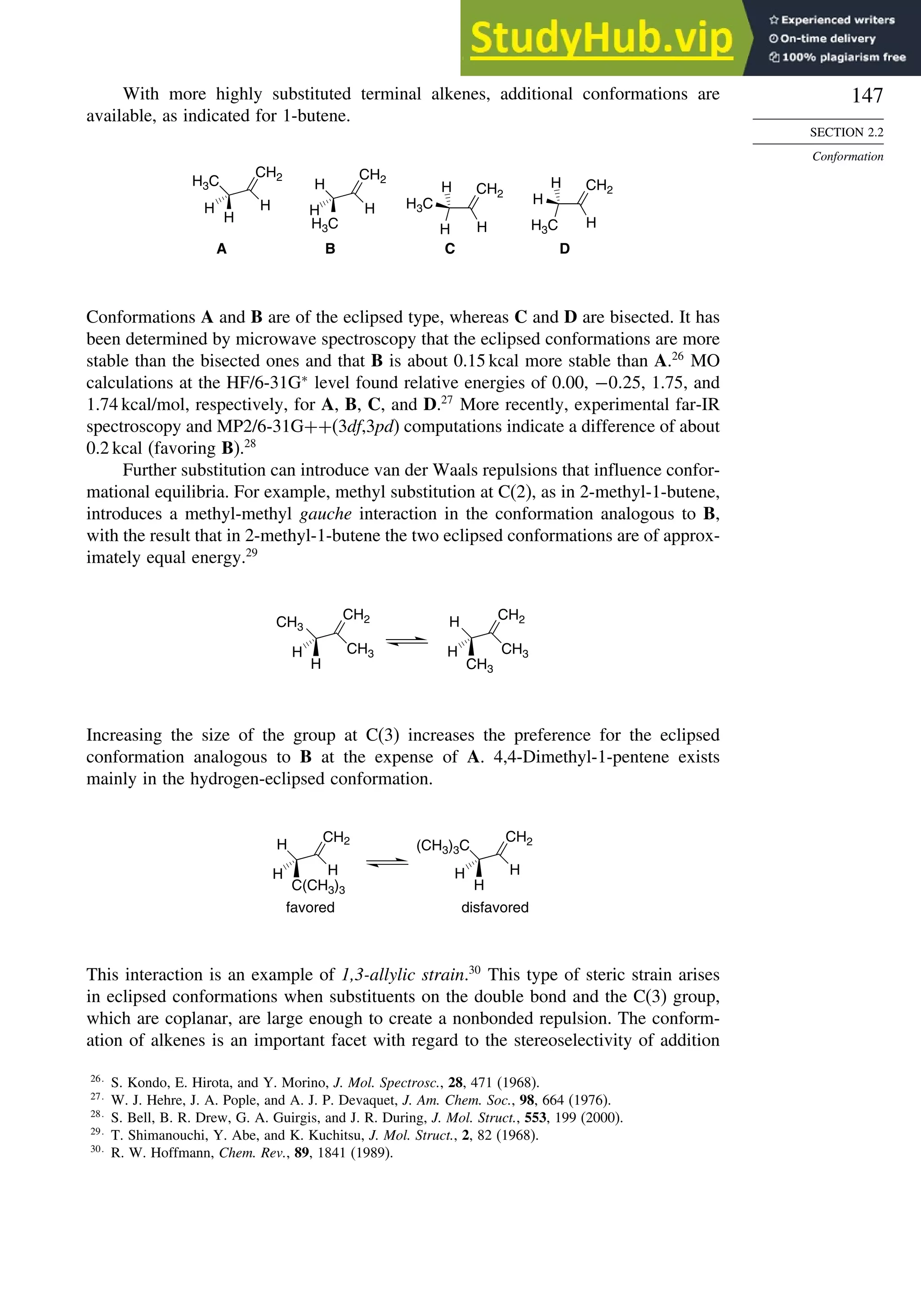 147
SECTION 2.2
Conformation
With more highly substituted terminal alkenes, additional conformations are
available, as indicated for 1-butene.
H3C
CH2
H
H
H
A
H
H
H
B
H
H
H
C
H
H
D
H3C
CH2
H3C
CH2
H3C
CH2
H
Conformations A and B are of the eclipsed type, whereas C and D are bisected. It has
been determined by microwave spectroscopy that the eclipsed conformations are more
stable than the bisected ones and that B is about 0.15 kcal more stable than A.26
MO
calculations at the HF/6-31G∗
level found relative energies of 0.00, −0 25, 1.75, and
1.74 kcal/mol, respectively, for A, B, C, and D.27
More recently, experimental far-IR
spectroscopy and MP2/6-31G++(3df,3pd) computations indicate a difference of about
0.2 kcal (favoring B).28
Further substitution can introduce van der Waals repulsions that influence confor-
mational equilibria. For example, methyl substitution at C(2), as in 2-methyl-1-butene,
introduces a methyl-methyl gauche interaction in the conformation analogous to B,
with the result that in 2-methyl-1-butene the two eclipsed conformations are of approx-
imately equal energy.29
CH3
CH2
CH3
H
H CH3
CH2
CH3
H
H
Increasing the size of the group at C(3) increases the preference for the eclipsed
conformation analogous to B at the expense of A. 4,4-Dimethyl-1-pentene exists
mainly in the hydrogen-eclipsed conformation.
H
CH2
H
C(CH3)3
H
CH2
H
H
H
favored disfavored
(CH3)3C
This interaction is an example of 1,3-allylic strain.30
This type of steric strain arises
in eclipsed conformations when substituents on the double bond and the C(3) group,
which are coplanar, are large enough to create a nonbonded repulsion. The conform-
ation of alkenes is an important facet with regard to the stereoselectivity of addition
26
S. Kondo, E. Hirota, and Y. Morino, J. Mol. Spectrosc., 28, 471 (1968).
27
W. J. Hehre, J. A. Pople, and A. J. P. Devaquet, J. Am. Chem. Soc., 98, 664 (1976).
28
S. Bell, B. R. Drew, G. A. Guirgis, and J. R. During, J. Mol. Struct., 553, 199 (2000).
29
T. Shimanouchi, Y. Abe, and K. Kuchitsu, J. Mol. Struct., 2, 82 (1968).
30
R. W. Hoffmann, Chem. Rev., 89, 1841 (1989).
 