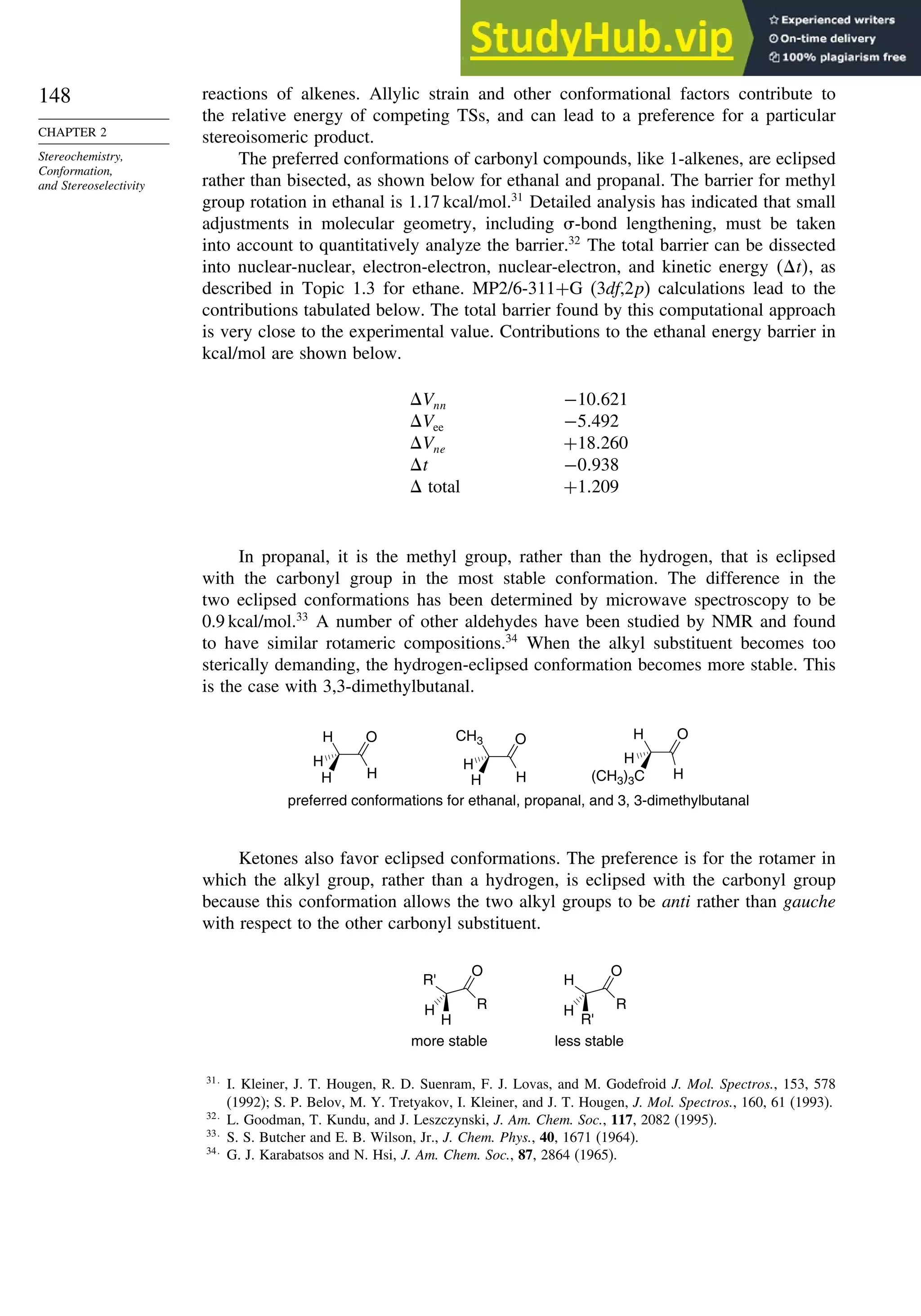 148
CHAPTER 2
Stereochemistry,
Conformation,
and Stereoselectivity
reactions of alkenes. Allylic strain and other conformational factors contribute to
the relative energy of competing TSs, and can lead to a preference for a particular
stereoisomeric product.
The preferred conformations of carbonyl compounds, like 1-alkenes, are eclipsed
rather than bisected, as shown below for ethanal and propanal. The barrier for methyl
group rotation in ethanal is 1.17 kcal/mol.31
Detailed analysis has indicated that small
adjustments in molecular geometry, including -bond lengthening, must be taken
into account to quantitatively analyze the barrier.32
The total barrier can be dissected
into nuclear-nuclear, electron-electron, nuclear-electron, and kinetic energy t, as
described in Topic 1.3 for ethane. MP2/6-311+G (3df,2p) calculations lead to the
contributions tabulated below. The total barrier found by this computational approach
is very close to the experimental value. Contributions to the ethanal energy barrier in
kcal/mol are shown below.
Vnn −10 621
Vee −5 492
Vne +18 260
t −0 938
 total +1 209
In propanal, it is the methyl group, rather than the hydrogen, that is eclipsed
with the carbonyl group in the most stable conformation. The difference in the
two eclipsed conformations has been determined by microwave spectroscopy to be
0.9 kcal/mol.33
A number of other aldehydes have been studied by NMR and found
to have similar rotameric compositions.34
When the alkyl substituent becomes too
sterically demanding, the hydrogen-eclipsed conformation becomes more stable. This
is the case with 3,3-dimethylbutanal.
O
H
H
(CH3)3C
H
O
H
CH3
H
H
O
H
H
H
H
preferred conformations for ethanal, propanal, and 3, 3-dimethylbutanal
Ketones also favor eclipsed conformations. The preference is for the rotamer in
which the alkyl group, rather than a hydrogen, is eclipsed with the carbonyl group
because this conformation allows the two alkyl groups to be anti rather than gauche
with respect to the other carbonyl substituent.
R'
O
R
H
H
H
O
R
R'
H
more stable less stable
31
I. Kleiner, J. T. Hougen, R. D. Suenram, F. J. Lovas, and M. Godefroid J. Mol. Spectros., 153, 578
(1992); S. P. Belov, M. Y. Tretyakov, I. Kleiner, and J. T. Hougen, J. Mol. Spectros., 160, 61 (1993).
32
L. Goodman, T. Kundu, and J. Leszczynski, J. Am. Chem. Soc., 117, 2082 (1995).
33
S. S. Butcher and E. B. Wilson, Jr., J. Chem. Phys., 40, 1671 (1964).
34
G. J. Karabatsos and N. Hsi, J. Am. Chem. Soc., 87, 2864 (1965).
 