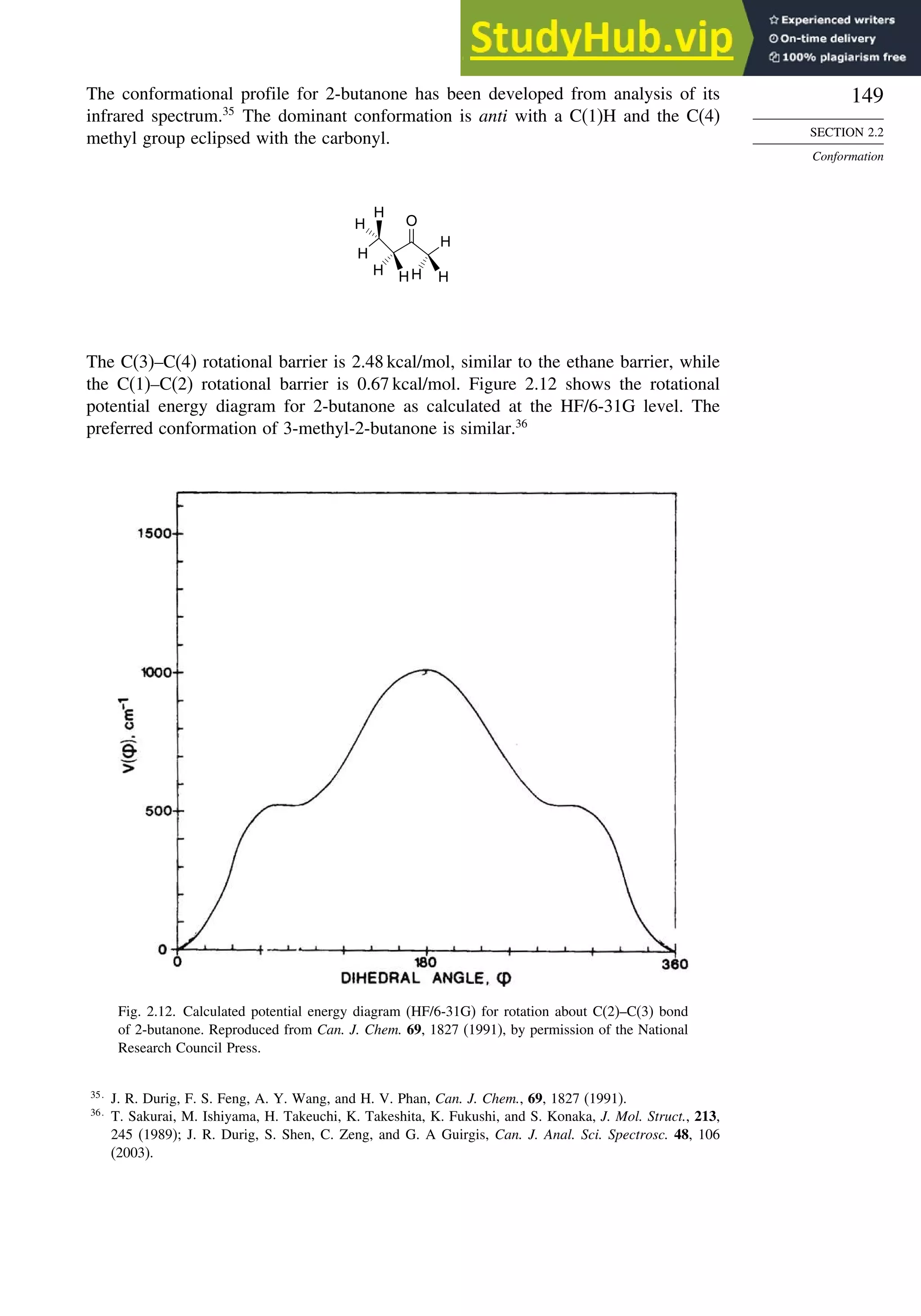 149
SECTION 2.2
Conformation
The conformational profile for 2-butanone has been developed from analysis of its
infrared spectrum.35
The dominant conformation is anti with a C(1)H and the C(4)
methyl group eclipsed with the carbonyl.
H
H H
O
H
H
H
H
H
The C(3)–C(4) rotational barrier is 2.48 kcal/mol, similar to the ethane barrier, while
the C(1)–C(2) rotational barrier is 0.67 kcal/mol. Figure 2.12 shows the rotational
potential energy diagram for 2-butanone as calculated at the HF/6-31G level. The
preferred conformation of 3-methyl-2-butanone is similar.36
Fig. 2.12. Calculated potential energy diagram (HF/6-31G) for rotation about C(2)–C(3) bond
of 2-butanone. Reproduced from Can. J. Chem. 69, 1827 (1991), by permission of the National
Research Council Press.
35
J. R. Durig, F. S. Feng, A. Y. Wang, and H. V. Phan, Can. J. Chem., 69, 1827 (1991).
36
T. Sakurai, M. Ishiyama, H. Takeuchi, K. Takeshita, K. Fukushi, and S. Konaka, J. Mol. Struct., 213,
245 (1989); J. R. Durig, S. Shen, C. Zeng, and G. A Guirgis, Can. J. Anal. Sci. Spectrosc. 48, 106
(2003).
 