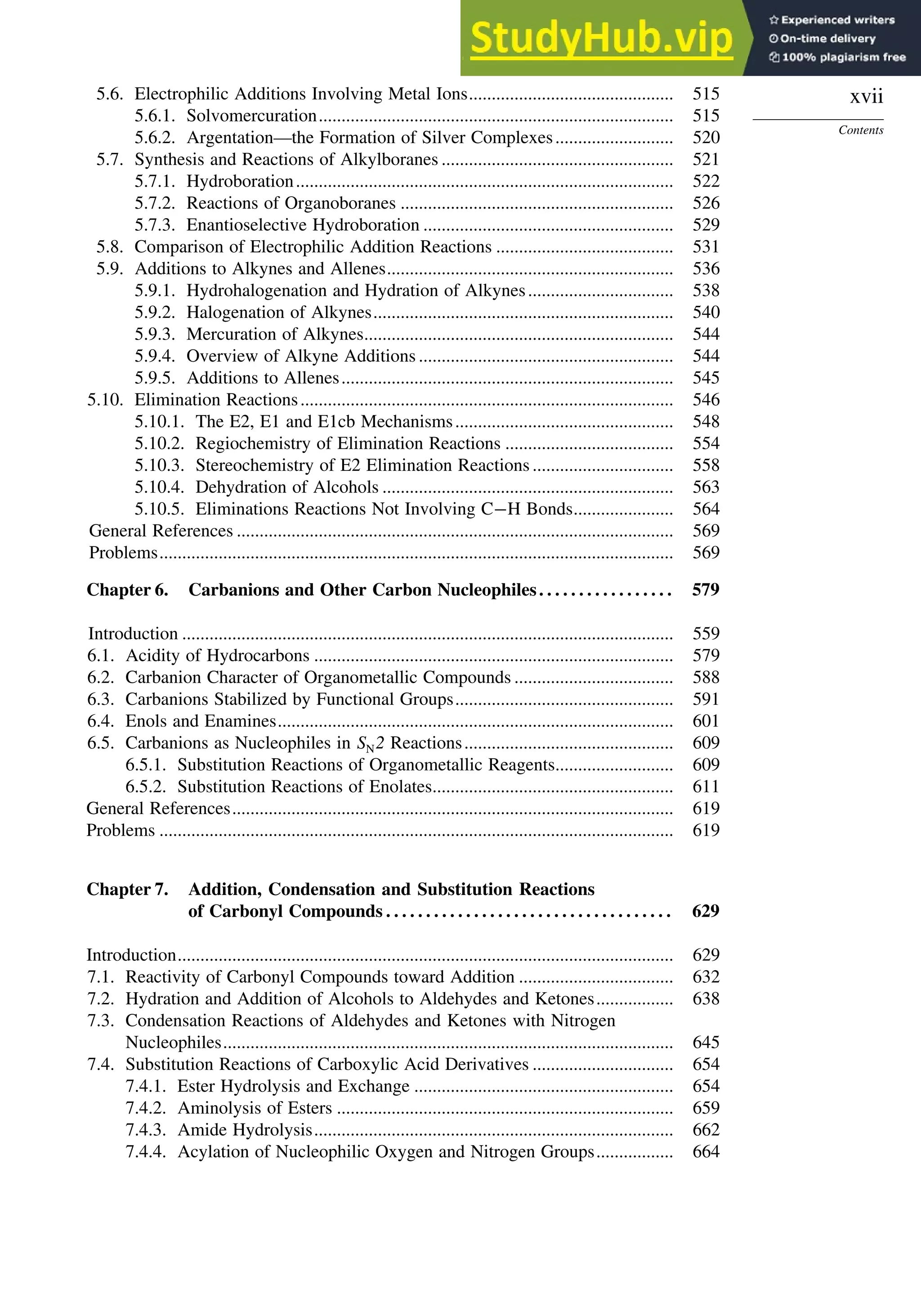 xvii
Contents
5.6. Electrophilic Additions Involving Metal Ions............................................. 515
5.6.1. Solvomercuration.............................................................................. 515
5.6.2. Argentation—the Formation of Silver Complexes.......................... 520
5.7. Synthesis and Reactions of Alkylboranes ................................................... 521
5.7.1. Hydroboration................................................................................... 522
5.7.2. Reactions of Organoboranes ............................................................ 526
5.7.3. Enantioselective Hydroboration ....................................................... 529
5.8. Comparison of Electrophilic Addition Reactions ....................................... 531
5.9. Additions to Alkynes and Allenes............................................................... 536
5.9.1. Hydrohalogenation and Hydration of Alkynes................................ 538
5.9.2. Halogenation of Alkynes.................................................................. 540
5.9.3. Mercuration of Alkynes.................................................................... 544
5.9.4. Overview of Alkyne Additions ........................................................ 544
5.9.5. Additions to Allenes......................................................................... 545
5.10. Elimination Reactions.................................................................................. 546
5.10.1. The E2, E1 and E1cb Mechanisms................................................ 548
5.10.2. Regiochemistry of Elimination Reactions ..................................... 554
5.10.3. Stereochemistry of E2 Elimination Reactions............................... 558
5.10.4. Dehydration of Alcohols ................................................................ 563
5.10.5. Eliminations Reactions Not Involving C−H Bonds...................... 564
General References ................................................................................................ 569
Problems................................................................................................................. 569
Chapter 6. Carbanions and Other Carbon Nucleophiles. . . . . . . . . . . . . . . . . 579
Introduction ............................................................................................................ 559
6.1. Acidity of Hydrocarbons ............................................................................... 579
6.2. Carbanion Character of Organometallic Compounds ................................... 588
6.3. Carbanions Stabilized by Functional Groups................................................ 591
6.4. Enols and Enamines....................................................................................... 601
6.5. Carbanions as Nucleophiles in SN2 Reactions.............................................. 609
6.5.1. Substitution Reactions of Organometallic Reagents.......................... 609
6.5.2. Substitution Reactions of Enolates..................................................... 611
General References................................................................................................. 619
Problems ................................................................................................................. 619
Chapter 7. Addition, Condensation and Substitution Reactions
of Carbonyl Compounds . . . . . . . . . . . . . . . . . . . . . . . . . . . . . . . . . . . . 629
Introduction............................................................................................................. 629
7.1. Reactivity of Carbonyl Compounds toward Addition .................................. 632
7.2. Hydration and Addition of Alcohols to Aldehydes and Ketones................. 638
7.3. Condensation Reactions of Aldehydes and Ketones with Nitrogen
Nucleophiles................................................................................................... 645
7.4. Substitution Reactions of Carboxylic Acid Derivatives ............................... 654
7.4.1. Ester Hydrolysis and Exchange ......................................................... 654
7.4.2. Aminolysis of Esters .......................................................................... 659
7.4.3. Amide Hydrolysis............................................................................... 662
7.4.4. Acylation of Nucleophilic Oxygen and Nitrogen Groups................. 664
 