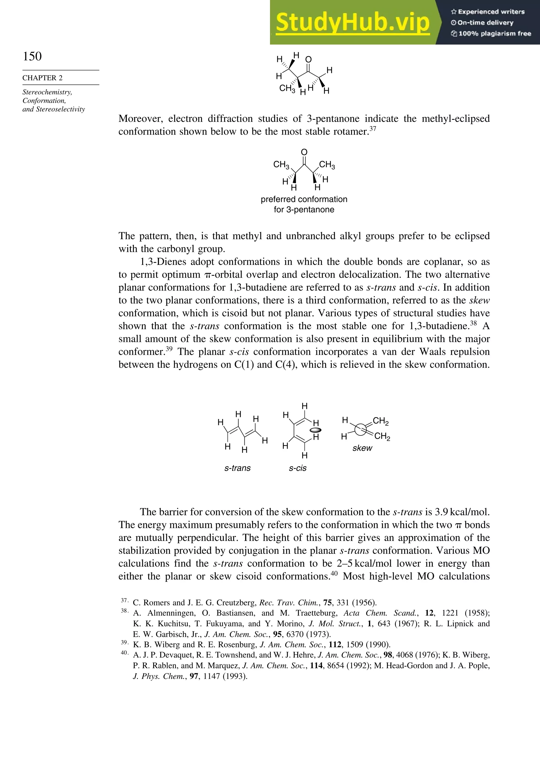 150
CHAPTER 2
Stereochemistry,
Conformation,
and Stereoselectivity
H
O
H
H
H
H
H
CH3 H
Moreover, electron diffraction studies of 3-pentanone indicate the methyl-eclipsed
conformation shown below to be the most stable rotamer.37
CH3 CH3
O
H
H
preferred conformation
for 3-pentanone
H
H
The pattern, then, is that methyl and unbranched alkyl groups prefer to be eclipsed
with the carbonyl group.
1,3-Dienes adopt conformations in which the double bonds are coplanar, so as
to permit optimum -orbital overlap and electron delocalization. The two alternative
planar conformations for 1,3-butadiene are referred to as s-trans and s-cis. In addition
to the two planar conformations, there is a third conformation, referred to as the skew
conformation, which is cisoid but not planar. Various types of structural studies have
shown that the s-trans conformation is the most stable one for 1,3-butadiene.38
A
small amount of the skew conformation is also present in equilibrium with the major
conformer.39
The planar s-cis conformation incorporates a van der Waals repulsion
between the hydrogens on C(1) and C(4), which is relieved in the skew conformation.
H
H
H
H
H
H
H
H
H
H
H
H
CH2
H
H
s-trans s-cis
skew
CH2
The barrier for conversion of the skew conformation to the s-trans is 3.9 kcal/mol.
The energy maximum presumably refers to the conformation in which the two  bonds
are mutually perpendicular. The height of this barrier gives an approximation of the
stabilization provided by conjugation in the planar s-trans conformation. Various MO
calculations find the s-trans conformation to be 2–5 kcal/mol lower in energy than
either the planar or skew cisoid conformations.40
Most high-level MO calculations
37
C. Romers and J. E. G. Creutzberg, Rec. Trav. Chim., 75, 331 (1956).
38
A. Almenningen, O. Bastiansen, and M. Traetteburg, Acta Chem. Scand., 12, 1221 (1958);
K. K. Kuchitsu, T. Fukuyama, and Y. Morino, J. Mol. Struct., 1, 643 (1967); R. L. Lipnick and
E. W. Garbisch, Jr., J. Am. Chem. Soc., 95, 6370 (1973).
39
K. B. Wiberg and R. E. Rosenburg, J. Am. Chem. Soc., 112, 1509 (1990).
40
A. J. P. Devaquet, R. E. Townshend, and W. J. Hehre, J. Am. Chem. Soc., 98, 4068 (1976); K. B. Wiberg,
P. R. Rablen, and M. Marquez, J. Am. Chem. Soc., 114, 8654 (1992); M. Head-Gordon and J. A. Pople,
J. Phys. Chem., 97, 1147 (1993).
 