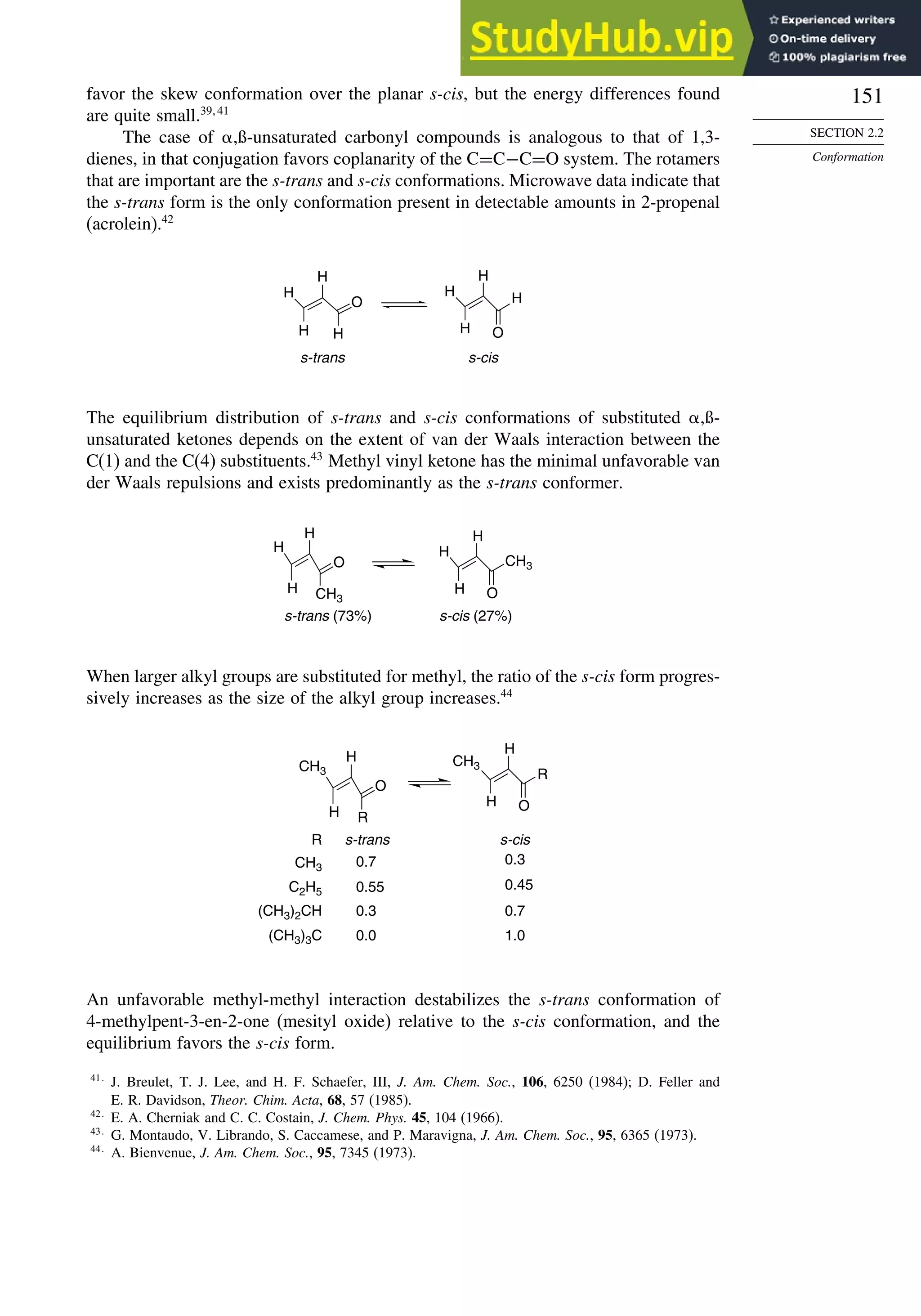 151
SECTION 2.2
Conformation
favor the skew conformation over the planar s-cis, but the energy differences found
are quite small.39 41
The case of ,ß-unsaturated carbonyl compounds is analogous to that of 1,3-
dienes, in that conjugation favors coplanarity of the C=C−C=O system. The rotamers
that are important are the s-trans and s-cis conformations. Microwave data indicate that
the s-trans form is the only conformation present in detectable amounts in 2-propenal
(acrolein).42
O
H
H
H
H O
H
H
H
s-trans s-cis
H
The equilibrium distribution of s-trans and s-cis conformations of substituted ,ß-
unsaturated ketones depends on the extent of van der Waals interaction between the
C(1) and the C(4) substituents.43
Methyl vinyl ketone has the minimal unfavorable van
der Waals repulsions and exists predominantly as the s-trans conformer.
H
O
CH3
H
O
H
H
s-trans (73%) s-cis (27%)
CH3
H H
When larger alkyl groups are substituted for methyl, the ratio of the s-cis form progres-
sively increases as the size of the alkyl group increases.44
H
O
R
H
O
R
H
H
R
CH3
C2H5
(CH3)2CH
(CH3)3C
s-trans s-cis
0.7 0.3
0.55 0.45
0.0 1.0
0.3 0.7
CH3
CH3
An unfavorable methyl-methyl interaction destabilizes the s-trans conformation of
4-methylpent-3-en-2-one (mesityl oxide) relative to the s-cis conformation, and the
equilibrium favors the s-cis form.
41
J. Breulet, T. J. Lee, and H. F. Schaefer, III, J. Am. Chem. Soc., 106, 6250 (1984); D. Feller and
E. R. Davidson, Theor. Chim. Acta, 68, 57 (1985).
42
E. A. Cherniak and C. C. Costain, J. Chem. Phys. 45, 104 (1966).
43
G. Montaudo, V. Librando, S. Caccamese, and P. Maravigna, J. Am. Chem. Soc., 95, 6365 (1973).
44
A. Bienvenue, J. Am. Chem. Soc., 95, 7345 (1973).
 