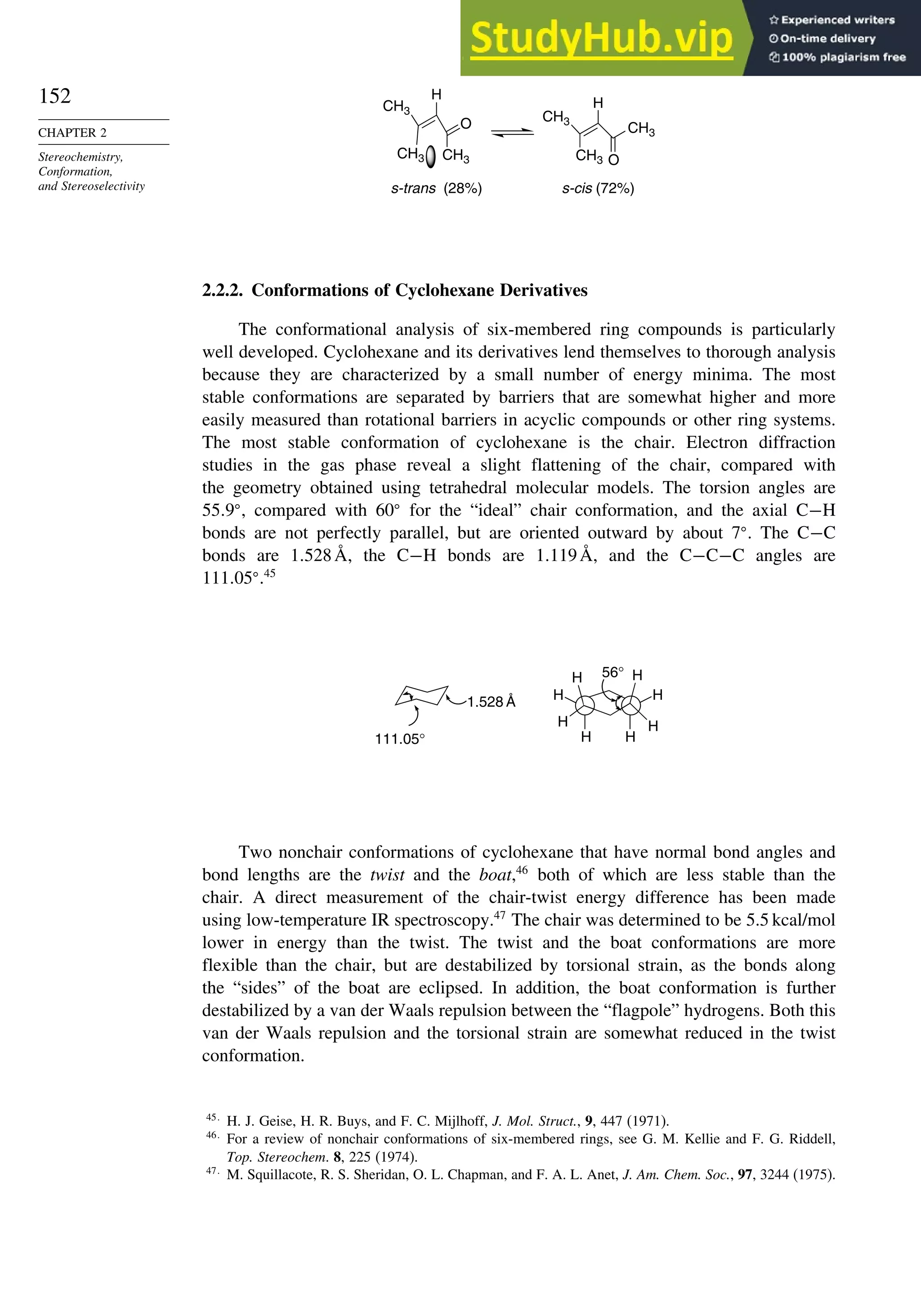 152
CHAPTER 2
Stereochemistry,
Conformation,
and Stereoselectivity
CH3
O
H
O
H
s-trans (28%) s-cis (72%)
CH3 CH3 CH3
CH3
CH3
2.2.2. Conformations of Cyclohexane Derivatives
The conformational analysis of six-membered ring compounds is particularly
well developed. Cyclohexane and its derivatives lend themselves to thorough analysis
because they are characterized by a small number of energy minima. The most
stable conformations are separated by barriers that are somewhat higher and more
easily measured than rotational barriers in acyclic compounds or other ring systems.
The most stable conformation of cyclohexane is the chair. Electron diffraction
studies in the gas phase reveal a slight flattening of the chair, compared with
the geometry obtained using tetrahedral molecular models. The torsion angles are
55 9
, compared with 60
for the “ideal” chair conformation, and the axial C−H
bonds are not perfectly parallel, but are oriented outward by about 7
. The C−C
bonds are 1 528Å, the C−H bonds are 1 119Å, and the C−C−C angles are
111 05
.45
H
H
H
H
H H
H
H
1.528 Å
111.05°
56°
Two nonchair conformations of cyclohexane that have normal bond angles and
bond lengths are the twist and the boat,46
both of which are less stable than the
chair. A direct measurement of the chair-twist energy difference has been made
using low-temperature IR spectroscopy.47
The chair was determined to be 5.5 kcal/mol
lower in energy than the twist. The twist and the boat conformations are more
flexible than the chair, but are destabilized by torsional strain, as the bonds along
the “sides” of the boat are eclipsed. In addition, the boat conformation is further
destabilized by a van der Waals repulsion between the “flagpole” hydrogens. Both this
van der Waals repulsion and the torsional strain are somewhat reduced in the twist
conformation.
45
H. J. Geise, H. R. Buys, and F. C. Mijlhoff, J. Mol. Struct., 9, 447 (1971).
46
For a review of nonchair conformations of six-membered rings, see G. M. Kellie and F. G. Riddell,
Top. Stereochem. 8, 225 (1974).
47
M. Squillacote, R. S. Sheridan, O. L. Chapman, and F. A. L. Anet, J. Am. Chem. Soc., 97, 3244 (1975).
 