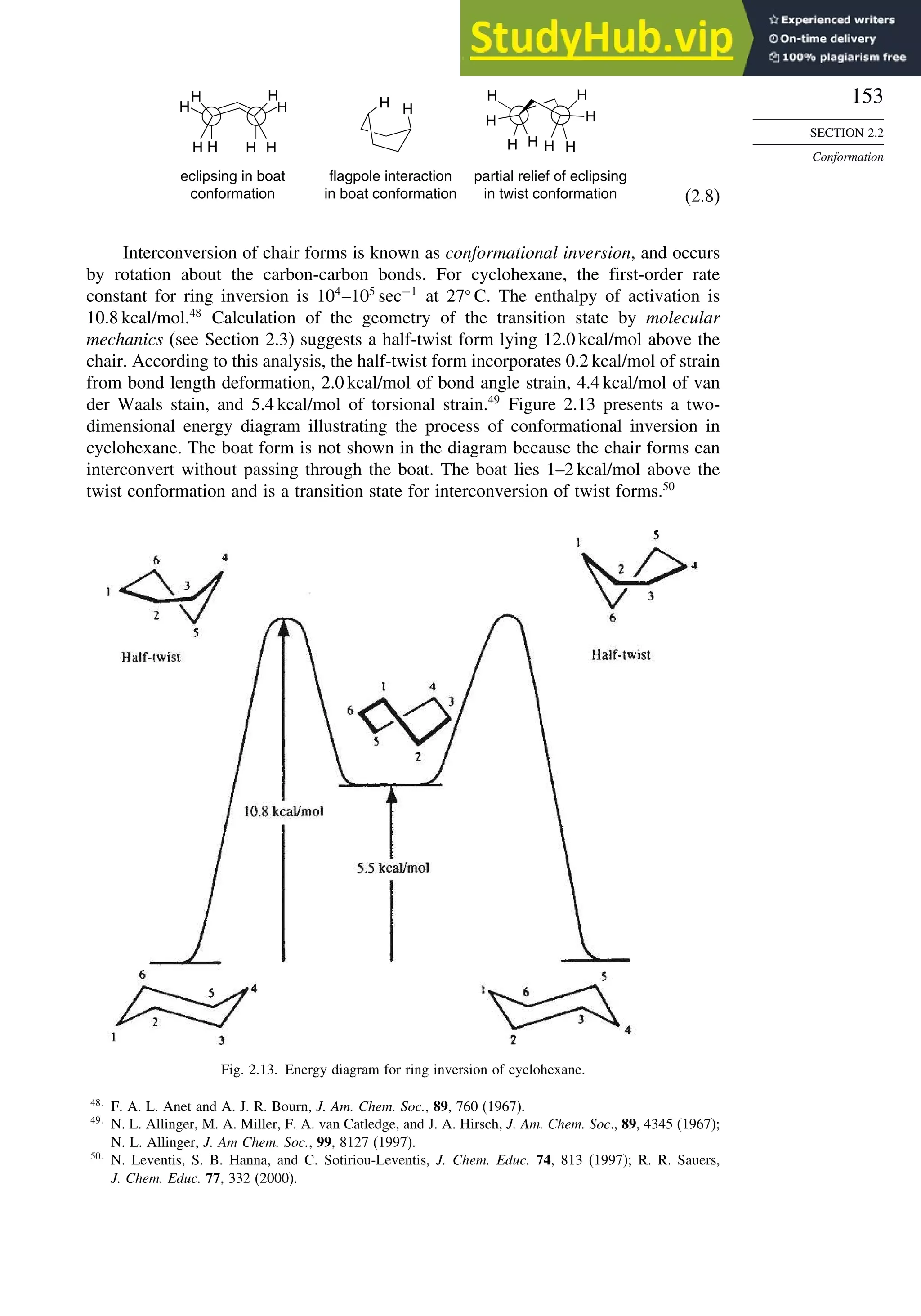 153
SECTION 2.2
Conformation
H
H
H
H
H
H H
H
H
H
H
H
H
H H
H
flagpole interaction
in boat conformation
eclipsing in boat
conformation
partial relief of eclipsing
in twist conformation
H
H
(2.8)
Interconversion of chair forms is known as conformational inversion, and occurs
by rotation about the carbon-carbon bonds. For cyclohexane, the first-order rate
constant for ring inversion is 104
–105
sec−1
at 27
C. The enthalpy of activation is
10.8 kcal/mol.48
Calculation of the geometry of the transition state by molecular
mechanics (see Section 2.3) suggests a half-twist form lying 12.0 kcal/mol above the
chair. According to this analysis, the half-twist form incorporates 0.2 kcal/mol of strain
from bond length deformation, 2.0 kcal/mol of bond angle strain, 4.4 kcal/mol of van
der Waals stain, and 5.4 kcal/mol of torsional strain.49
Figure 2.13 presents a two-
dimensional energy diagram illustrating the process of conformational inversion in
cyclohexane. The boat form is not shown in the diagram because the chair forms can
interconvert without passing through the boat. The boat lies 1–2 kcal/mol above the
twist conformation and is a transition state for interconversion of twist forms.50
Fig. 2.13. Energy diagram for ring inversion of cyclohexane.
48
F. A. L. Anet and A. J. R. Bourn, J. Am. Chem. Soc., 89, 760 (1967).
49
N. L. Allinger, M. A. Miller, F. A. van Catledge, and J. A. Hirsch, J. Am. Chem. Soc., 89, 4345 (1967);
N. L. Allinger, J. Am Chem. Soc., 99, 8127 (1997).
50
N. Leventis, S. B. Hanna, and C. Sotiriou-Leventis, J. Chem. Educ. 74, 813 (1997); R. R. Sauers,
J. Chem. Educ. 77, 332 (2000).
 