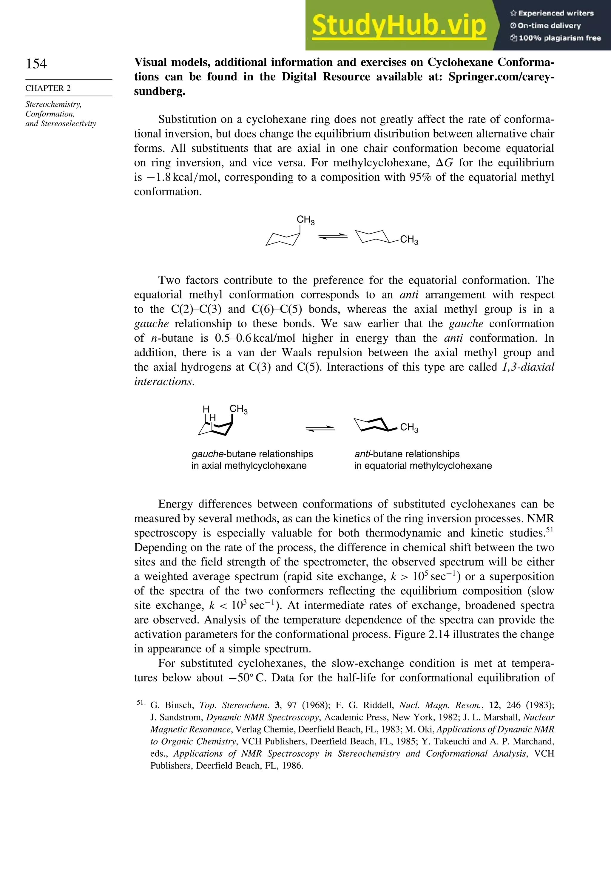 154
CHAPTER 2
Stereochemistry,
Conformation,
and Stereoselectivity
Visual models, additional information and exercises on Cyclohexane Conforma-
tions can be found in the Digital Resource available at: Springer.com/carey-
sundberg.
Substitution on a cyclohexane ring does not greatly affect the rate of conforma-
tional inversion, but does change the equilibrium distribution between alternative chair
forms. All substituents that are axial in one chair conformation become equatorial
on ring inversion, and vice versa. For methylcyclohexane, G for the equilibrium
is −1 8kcal/mol, corresponding to a composition with 95% of the equatorial methyl
conformation.
CH3
CH3
Two factors contribute to the preference for the equatorial conformation. The
equatorial methyl conformation corresponds to an anti arrangement with respect
to the C(2)–C(3) and C(6)–C(5) bonds, whereas the axial methyl group is in a
gauche relationship to these bonds. We saw earlier that the gauche conformation
of n-butane is 0.5–0.6 kcal/mol higher in energy than the anti conformation. In
addition, there is a van der Waals repulsion between the axial methyl group and
the axial hydrogens at C(3) and C(5). Interactions of this type are called 1,3-diaxial
interactions.
H
H
CH3
gauche-butane relationships
in axial methylcyclohexane
anti-butane relationships
in equatorial methylcyclohexane
CH3
Energy differences between conformations of substituted cyclohexanes can be
measured by several methods, as can the kinetics of the ring inversion processes. NMR
spectroscopy is especially valuable for both thermodynamic and kinetic studies.51
Depending on the rate of the process, the difference in chemical shift between the two
sites and the field strength of the spectrometer, the observed spectrum will be either
a weighted average spectrum (rapid site exchange, k  105
sec−1
) or a superposition
of the spectra of the two conformers reflecting the equilibrium composition (slow
site exchange, k  103
sec−1
). At intermediate rates of exchange, broadened spectra
are observed. Analysis of the temperature dependence of the spectra can provide the
activation parameters for the conformational process. Figure 2.14 illustrates the change
in appearance of a simple spectrum.
For substituted cyclohexanes, the slow-exchange condition is met at tempera-
tures below about −50
C. Data for the half-life for conformational equilibration of
51
G. Binsch, Top. Stereochem. 3, 97 (1968); F. G. Riddell, Nucl. Magn. Reson., 12, 246 (1983);
J. Sandstrom, Dynamic NMR Spectroscopy, Academic Press, New York, 1982; J. L. Marshall, Nuclear
Magnetic Resonance, Verlag Chemie, Deerfield Beach, FL, 1983; M. Oki, Applications of Dynamic NMR
to Organic Chemistry, VCH Publishers, Deerfield Beach, FL, 1985; Y. Takeuchi and A. P. Marchand,
eds., Applications of NMR Spectroscopy in Stereochemistry and Conformational Analysis, VCH
Publishers, Deerfield Beach, FL, 1986.
 