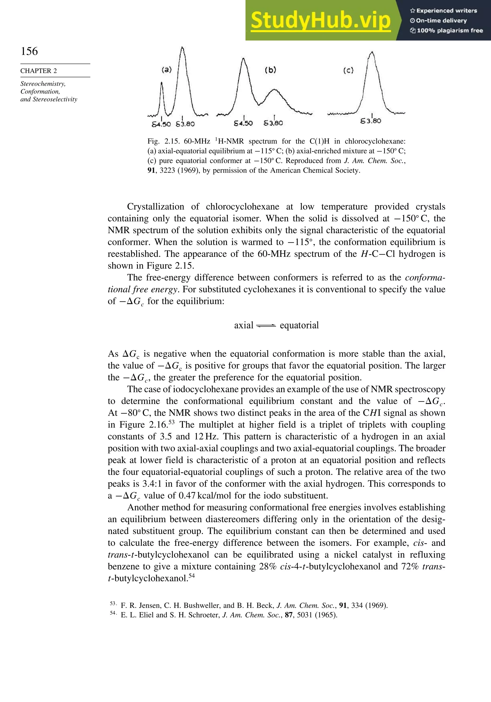 156
CHAPTER 2
Stereochemistry,
Conformation,
and Stereoselectivity
Fig. 2.15. 60-MHz 1
H-NMR spectrum for the C(1)H in chlorocyclohexane:
(a) axial-equatorial equilibrium at −115
C; (b) axial-enriched mixture at −150
C;
(c) pure equatorial conformer at −150
C. Reproduced from J. Am. Chem. Soc.,
91, 3223 (1969), by permission of the American Chemical Society.
Crystallization of chlorocyclohexane at low temperature provided crystals
containing only the equatorial isomer. When the solid is dissolved at −150
C, the
NMR spectrum of the solution exhibits only the signal characteristic of the equatorial
conformer. When the solution is warmed to −115
, the conformation equilibrium is
reestablished. The appearance of the 60-MHz spectrum of the H-C−Cl hydrogen is
shown in Figure 2.15.
The free-energy difference between conformers is referred to as the conforma-
tional free energy. For substituted cyclohexanes it is conventional to specify the value
of −Gc for the equilibrium:
axial equatorial
As Gc is negative when the equatorial conformation is more stable than the axial,
the value of −Gc is positive for groups that favor the equatorial position. The larger
the −Gc, the greater the preference for the equatorial position.
The case of iodocyclohexane provides an example of the use of NMR spectroscopy
to determine the conformational equilibrium constant and the value of −Gc.
At −80
C, the NMR shows two distinct peaks in the area of the CHI signal as shown
in Figure 2.16.53
The multiplet at higher field is a triplet of triplets with coupling
constants of 3.5 and 12 Hz. This pattern is characteristic of a hydrogen in an axial
position with two axial-axial couplings and two axial-equatorial couplings. The broader
peak at lower field is characteristic of a proton at an equatorial position and reflects
the four equatorial-equatorial couplings of such a proton. The relative area of the two
peaks is 3.4:1 in favor of the conformer with the axial hydrogen. This corresponds to
a −Gc value of 0.47 kcal/mol for the iodo substituent.
Another method for measuring conformational free energies involves establishing
an equilibrium between diastereomers differing only in the orientation of the desig-
nated substituent group. The equilibrium constant can then be determined and used
to calculate the free-energy difference between the isomers. For example, cis- and
trans-t-butylcyclohexanol can be equilibrated using a nickel catalyst in refluxing
benzene to give a mixture containing 28% cis-4-t-butylcyclohexanol and 72% trans-
t-butylcyclohexanol.54
53
F. R. Jensen, C. H. Bushweller, and B. H. Beck, J. Am. Chem. Soc., 91, 334 (1969).
54
E. L. Eliel and S. H. Schroeter, J. Am. Chem. Soc., 87, 5031 (1965).
 