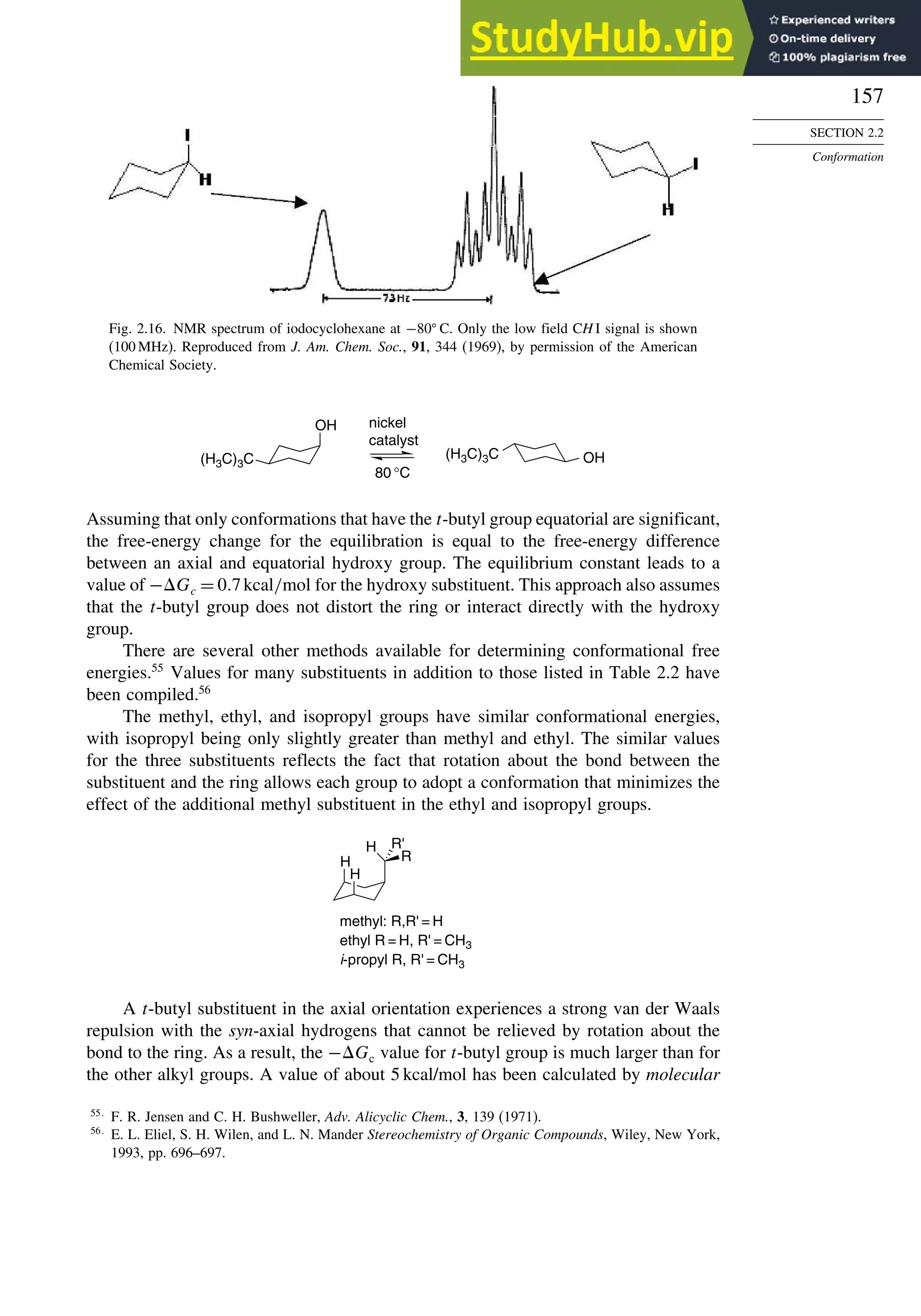 157
SECTION 2.2
Conformation
Fig. 2.16. NMR spectrum of iodocyclohexane at −80
C. Only the low field CH I signal is shown
(100 MHz). Reproduced from J. Am. Chem. Soc., 91, 344 (1969), by permission of the American
Chemical Society.
OH
OH
(H3C)3C
nickel
catalyst
80 °C
(H3C)3C
Assuming that only conformations that have the t-butyl group equatorial are significant,
the free-energy change for the equilibration is equal to the free-energy difference
between an axial and equatorial hydroxy group. The equilibrium constant leads to a
value of −Gc = 0 7kcal/mol for the hydroxy substituent. This approach also assumes
that the t-butyl group does not distort the ring or interact directly with the hydroxy
group.
There are several other methods available for determining conformational free
energies.55
Values for many substituents in addition to those listed in Table 2.2 have
been compiled.56
The methyl, ethyl, and isopropyl groups have similar conformational energies,
with isopropyl being only slightly greater than methyl and ethyl. The similar values
for the three substituents reflects the fact that rotation about the bond between the
substituent and the ring allows each group to adopt a conformation that minimizes the
effect of the additional methyl substituent in the ethyl and isopropyl groups.
H
H
H R'
R
methyl: R,R' = H
ethyl R = H, R' = CH3
i-propyl R, R' = CH3
A t-butyl substituent in the axial orientation experiences a strong van der Waals
repulsion with the syn-axial hydrogens that cannot be relieved by rotation about the
bond to the ring. As a result, the −Gc value for t-butyl group is much larger than for
the other alkyl groups. A value of about 5 kcal/mol has been calculated by molecular
55
F. R. Jensen and C. H. Bushweller, Adv. Alicyclic Chem., 3, 139 (1971).
56
E. L. Eliel, S. H. Wilen, and L. N. Mander Stereochemistry of Organic Compounds, Wiley, New York,
1993, pp. 696–697.
 