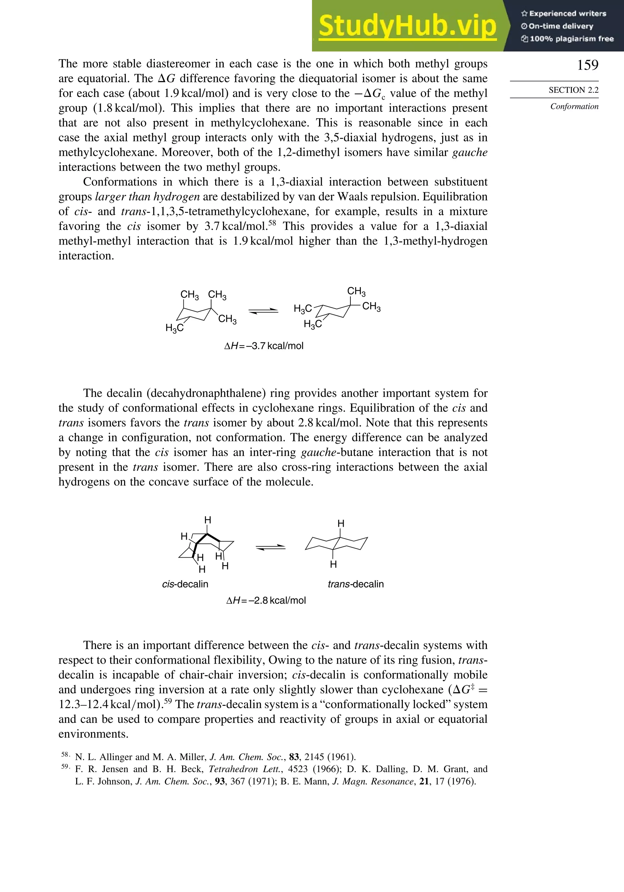159
SECTION 2.2
Conformation
The more stable diastereomer in each case is the one in which both methyl groups
are equatorial. The G difference favoring the diequatorial isomer is about the same
for each case (about 1.9 kcal/mol) and is very close to the −Gc value of the methyl
group (1.8 kcal/mol). This implies that there are no important interactions present
that are not also present in methylcyclohexane. This is reasonable since in each
case the axial methyl group interacts only with the 3,5-diaxial hydrogens, just as in
methylcyclohexane. Moreover, both of the 1,2-dimethyl isomers have similar gauche
interactions between the two methyl groups.
Conformations in which there is a 1,3-diaxial interaction between substituent
groups larger than hydrogen are destabilized by van der Waals repulsion. Equilibration
of cis- and trans-1,1,3,5-tetramethylcyclohexane, for example, results in a mixture
favoring the cis isomer by 3.7 kcal/mol.58
This provides a value for a 1,3-diaxial
methyl-methyl interaction that is 1.9 kcal/mol higher than the 1,3-methyl-hydrogen
interaction.
CH3
∆H = –3.7 kcal/mol
CH3
CH3
H3C
H3C
H3C
CH3
CH3
The decalin (decahydronaphthalene) ring provides another important system for
the study of conformational effects in cyclohexane rings. Equilibration of the cis and
trans isomers favors the trans isomer by about 2.8 kcal/mol. Note that this represents
a change in configuration, not conformation. The energy difference can be analyzed
by noting that the cis isomer has an inter-ring gauche-butane interaction that is not
present in the trans isomer. There are also cross-ring interactions between the axial
hydrogens on the concave surface of the molecule.
H
H
H
H
H
H
H
H
∆H = –2.8 kcal/mol
cis-decalin trans-decalin
There is an important difference between the cis- and trans-decalin systems with
respect to their conformational flexibility, Owing to the nature of its ring fusion, trans-
decalin is incapable of chair-chair inversion; cis-decalin is conformationally mobile
and undergoes ring inversion at a rate only slightly slower than cyclohexane G‡
=
12 3–12 4kcal/mol.59
The trans-decalin system is a “conformationally locked” system
and can be used to compare properties and reactivity of groups in axial or equatorial
environments.
58
N. L. Allinger and M. A. Miller, J. Am. Chem. Soc., 83, 2145 (1961).
59
F. R. Jensen and B. H. Beck, Tetrahedron Lett., 4523 (1966); D. K. Dalling, D. M. Grant, and
L. F. Johnson, J. Am. Chem. Soc., 93, 367 (1971); B. E. Mann, J. Magn. Resonance, 21, 17 (1976).
 
