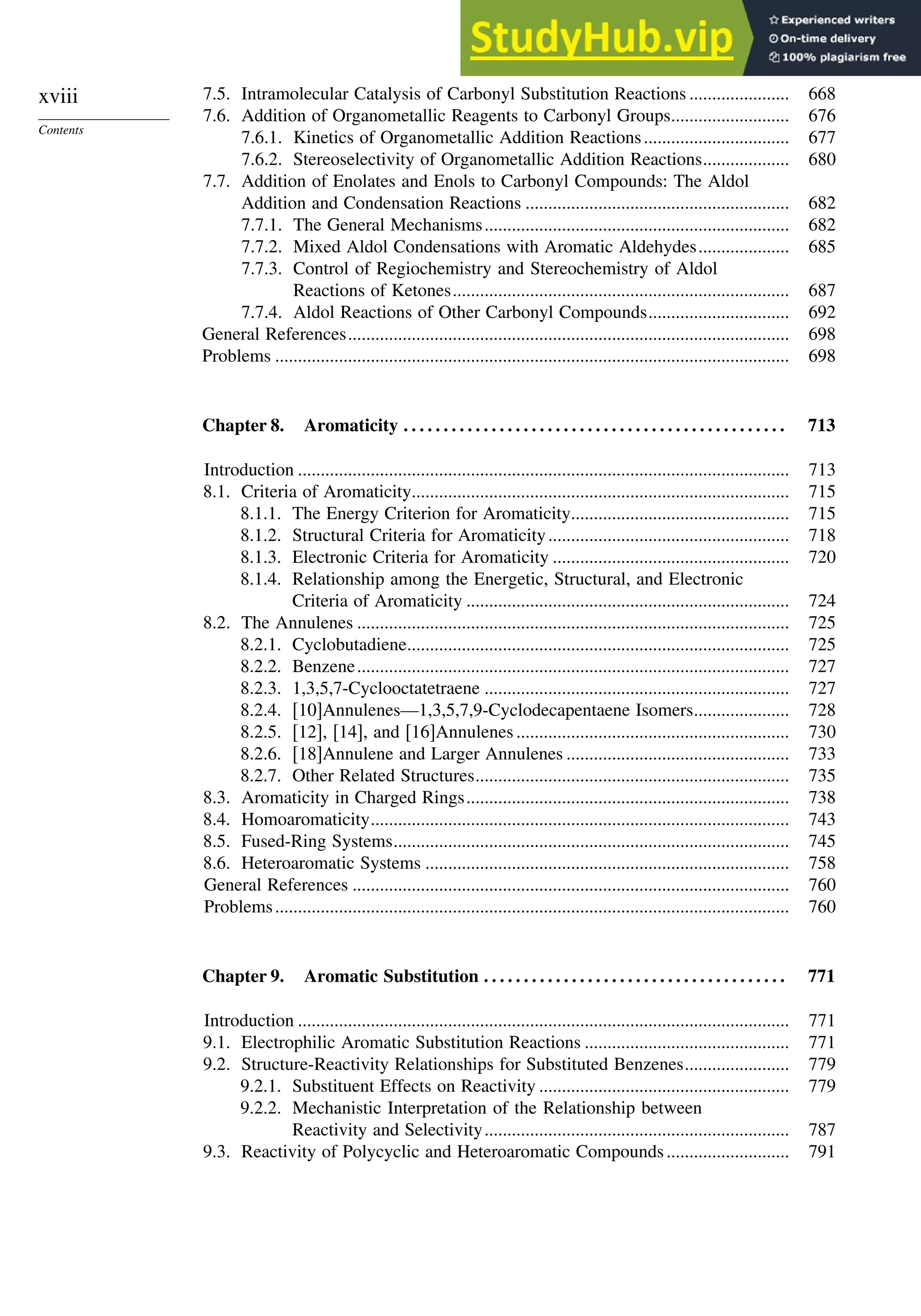 xviii
Contents
7.5. Intramolecular Catalysis of Carbonyl Substitution Reactions ...................... 668
7.6. Addition of Organometallic Reagents to Carbonyl Groups.......................... 676
7.6.1. Kinetics of Organometallic Addition Reactions................................ 677
7.6.2. Stereoselectivity of Organometallic Addition Reactions................... 680
7.7. Addition of Enolates and Enols to Carbonyl Compounds: The Aldol
Addition and Condensation Reactions .......................................................... 682
7.7.1. The General Mechanisms................................................................... 682
7.7.2. Mixed Aldol Condensations with Aromatic Aldehydes.................... 685
7.7.3. Control of Regiochemistry and Stereochemistry of Aldol
Reactions of Ketones.......................................................................... 687
7.7.4. Aldol Reactions of Other Carbonyl Compounds............................... 692
General References................................................................................................. 698
Problems ................................................................................................................. 698
Chapter 8. Aromaticity . . . . . . . . . . . . . . . . . . . . . . . . . . . . . . . . . . . . . . . . . . . . . . . . 713
Introduction ............................................................................................................ 713
8.1. Criteria of Aromaticity................................................................................... 715
8.1.1. The Energy Criterion for Aromaticity................................................ 715
8.1.2. Structural Criteria for Aromaticity..................................................... 718
8.1.3. Electronic Criteria for Aromaticity .................................................... 720
8.1.4. Relationship among the Energetic, Structural, and Electronic
Criteria of Aromaticity ....................................................................... 724
8.2. The Annulenes ............................................................................................... 725
8.2.1. Cyclobutadiene.................................................................................... 725
8.2.2. Benzene............................................................................................... 727
8.2.3. 1,3,5,7-Cyclooctatetraene ................................................................... 727
8.2.4. [10]Annulenes—1,3,5,7,9-Cyclodecapentaene Isomers..................... 728
8.2.5. [12], [14], and [16]Annulenes ............................................................ 730
8.2.6. [18]Annulene and Larger Annulenes ................................................. 733
8.2.7. Other Related Structures..................................................................... 735
8.3. Aromaticity in Charged Rings....................................................................... 738
8.4. Homoaromaticity............................................................................................ 743
8.5. Fused-Ring Systems....................................................................................... 745
8.6. Heteroaromatic Systems ................................................................................ 758
General References ................................................................................................ 760
Problems................................................................................................................. 760
Chapter 9. Aromatic Substitution . . . . . . . . . . . . . . . . . . . . . . . . . . . . . . . . . . . . . . 771
Introduction ............................................................................................................ 771
9.1. Electrophilic Aromatic Substitution Reactions ............................................. 771
9.2. Structure-Reactivity Relationships for Substituted Benzenes....................... 779
9.2.1. Substituent Effects on Reactivity ....................................................... 779
9.2.2. Mechanistic Interpretation of the Relationship between
Reactivity and Selectivity................................................................... 787
9.3. Reactivity of Polycyclic and Heteroaromatic Compounds........................... 791
 