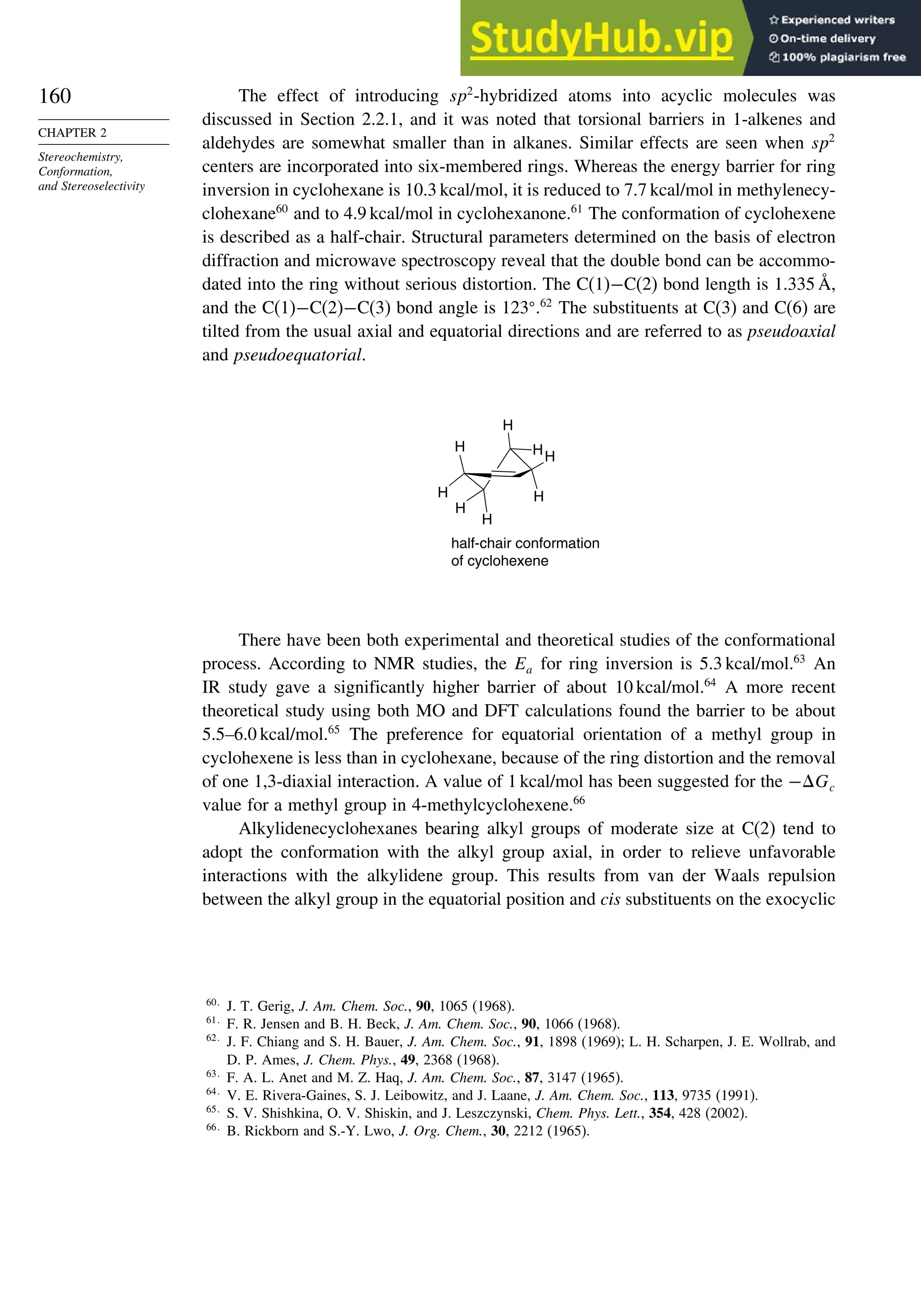 160
CHAPTER 2
Stereochemistry,
Conformation,
and Stereoselectivity
The effect of introducing sp2
-hybridized atoms into acyclic molecules was
discussed in Section 2.2.1, and it was noted that torsional barriers in 1-alkenes and
aldehydes are somewhat smaller than in alkanes. Similar effects are seen when sp2
centers are incorporated into six-membered rings. Whereas the energy barrier for ring
inversion in cyclohexane is 10.3 kcal/mol, it is reduced to 7.7 kcal/mol in methylenecy-
clohexane60
and to 4.9 kcal/mol in cyclohexanone.61
The conformation of cyclohexene
is described as a half-chair. Structural parameters determined on the basis of electron
diffraction and microwave spectroscopy reveal that the double bond can be accommo-
dated into the ring without serious distortion. The C(1)−C(2) bond length is 1.335 Å,
and the C(1)−C(2)−C(3) bond angle is 123
.62
The substituents at C(3) and C(6) are
tilted from the usual axial and equatorial directions and are referred to as pseudoaxial
and pseudoequatorial.
H
H
H
HH
H
H
H
half-chair conformation
of cyclohexene
There have been both experimental and theoretical studies of the conformational
process. According to NMR studies, the Ea for ring inversion is 5.3 kcal/mol.63
An
IR study gave a significantly higher barrier of about 10 kcal/mol.64
A more recent
theoretical study using both MO and DFT calculations found the barrier to be about
5.5–6.0 kcal/mol.65
The preference for equatorial orientation of a methyl group in
cyclohexene is less than in cyclohexane, because of the ring distortion and the removal
of one 1,3-diaxial interaction. A value of 1 kcal/mol has been suggested for the −Gc
value for a methyl group in 4-methylcyclohexene.66
Alkylidenecyclohexanes bearing alkyl groups of moderate size at C(2) tend to
adopt the conformation with the alkyl group axial, in order to relieve unfavorable
interactions with the alkylidene group. This results from van der Waals repulsion
between the alkyl group in the equatorial position and cis substituents on the exocyclic
60
J. T. Gerig, J. Am. Chem. Soc., 90, 1065 (1968).
61
F. R. Jensen and B. H. Beck, J. Am. Chem. Soc., 90, 1066 (1968).
62
J. F. Chiang and S. H. Bauer, J. Am. Chem. Soc., 91, 1898 (1969); L. H. Scharpen, J. E. Wollrab, and
D. P. Ames, J. Chem. Phys., 49, 2368 (1968).
63
F. A. L. Anet and M. Z. Haq, J. Am. Chem. Soc., 87, 3147 (1965).
64
V. E. Rivera-Gaines, S. J. Leibowitz, and J. Laane, J. Am. Chem. Soc., 113, 9735 (1991).
65
S. V. Shishkina, O. V. Shiskin, and J. Leszczynski, Chem. Phys. Lett., 354, 428 (2002).
66
B. Rickborn and S.-Y. Lwo, J. Org. Chem., 30, 2212 (1965).
 