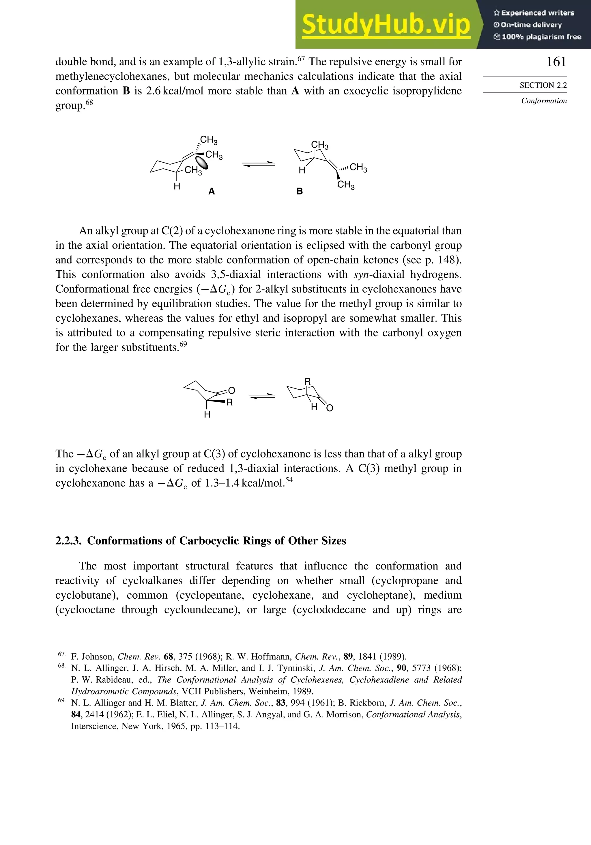 161
SECTION 2.2
Conformation
double bond, and is an example of 1,3-allylic strain.67
The repulsive energy is small for
methylenecyclohexanes, but molecular mechanics calculations indicate that the axial
conformation B is 2.6 kcal/mol more stable than A with an exocyclic isopropylidene
group.68
CH3
CH3
CH3
H
CH3
H CH3
A B
CH3
An alkyl group at C(2) of a cyclohexanone ring is more stable in the equatorial than
in the axial orientation. The equatorial orientation is eclipsed with the carbonyl group
and corresponds to the more stable conformation of open-chain ketones (see p. 148).
This conformation also avoids 3,5-diaxial interactions with syn-diaxial hydrogens.
Conformational free energies −Gc for 2-alkyl substituents in cyclohexanones have
been determined by equilibration studies. The value for the methyl group is similar to
cyclohexanes, whereas the values for ethyl and isopropyl are somewhat smaller. This
is attributed to a compensating repulsive steric interaction with the carbonyl oxygen
for the larger substituents.69
O
R
H
R
O
H
The −Gc of an alkyl group at C(3) of cyclohexanone is less than that of a alkyl group
in cyclohexane because of reduced 1,3-diaxial interactions. A C(3) methyl group in
cyclohexanone has a −Gc of 1.3–1.4 kcal/mol.54
2.2.3. Conformations of Carbocyclic Rings of Other Sizes
The most important structural features that influence the conformation and
reactivity of cycloalkanes differ depending on whether small (cyclopropane and
cyclobutane), common (cyclopentane, cyclohexane, and cycloheptane), medium
(cyclooctane through cycloundecane), or large (cyclododecane and up) rings are
67
F. Johnson, Chem. Rev. 68, 375 (1968); R. W. Hoffmann, Chem. Rev., 89, 1841 (1989).
68
N. L. Allinger, J. A. Hirsch, M. A. Miller, and I. J. Tyminski, J. Am. Chem. Soc., 90, 5773 (1968);
P. W. Rabideau, ed., The Conformational Analysis of Cyclohexenes, Cyclohexadiene and Related
Hydroaromatic Compounds, VCH Publishers, Weinheim, 1989.
69
N. L. Allinger and H. M. Blatter, J. Am. Chem. Soc., 83, 994 (1961); B. Rickborn, J. Am. Chem. Soc.,
84, 2414 (1962); E. L. Eliel, N. L. Allinger, S. J. Angyal, and G. A. Morrison, Conformational Analysis,
Interscience, New York, 1965, pp. 113–114.
 
